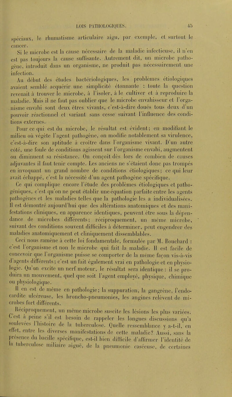 spéciaux. le riunnatisnic articulaire aigu, par cxeuiple, et surtout le cancer. Si le uiicrohc est la cause nécessaire de la nialatlie iiilecticuse, il n'en est pas toujours la cause suffisante. Autrement dit, un microbe ])atho- «çène, introduit dans un organisme, ne produit pas nécessairement une infection. Au début des études liactériologicpios, les jiroblèmes étiologicpies avaient seiid)lé acquérir une simplicité étonnante : toute la question revenait à trouver le microbe, à l'isoler, à le cultiver et à reproduire la maladie. Mais il ne faut pas oublier que le microbe envahisseur et l'orga- nisme envahi sont deux êtres vivants, c'est-à-dire doués tous deux d'un pouvoir réactionnel et variant sans cesse suivant l'influence des condi- tions externes, Poiu-ce qui est du microbe, le résultat est évident; en modifiant le milieu où végète l'agent pathogène, on modifie notablement sa virulence, c'est-à-dire son aptitude à croître dans l'organisme vivant. D'un autre coté, une foule de conditions agissent sur l'organisme envahi, augmentent ou diminuent sa résistance. On conçoit dès lors de condjien de causes adjuvantes il faut tenir compte. Les anciens ne s'étaient donc pas trompés en invoquant un grand nombre de conditions étiologiques; ce qui leur avait échappé, c'est la nécessité d'un agent pathogène spécifique. Ce qui complique encore l'étude des problèmes étiologiques et patho- géniques, c'est qu'on ne peut établir une équation parfaite entre les agents pathogènes et les maladies telles que la pathologie les a individualisées. Il est démontré aujourd'hui que des altérations anatomiques et des mani- festations cliniques, en apparence identiques, peuvent être sous la dépen- dance de microbes diflcrenls; réciproquement, un mémo niicrobc, suivant des conditions souvent difficiles à déterminer, peut engendrer des maladies anatomiquement et cliniquement dissemblables. Ceci nous ramène à cette loi fondamentale, formulée par M. Bouchard : c'est l'organisme et non le microbe qui fait la maladie. 11 est facile de concevoir que l'organisme puisse se comporter de la même façon vis-à-vis d'agents différents; c'est un fait également vrai en pathologie et en physio- logie. Qu'an excite un nerf moteur, le résultat sera identique: il se pi'o- duira un mouvement, quel que soit l'agent employé, physique, chimique ou physiologique. H en est de même en pathologie; la suppuration, la gangrène, l'endo- cardite ulcéreuse, les broncho-pneumonies, les angin(>s relèvent de mi- crobes fort diflerents. Réciproquement, un môme microbe suscite les lésions les plus variées. C'est à penie s'il est besoin de rappeler les longues discussions (pi'a soulevées l'bistoire de la tuberculose. Quelle ressemblance y a-t-il. en efict, entre les diverses riianifestations de cotte maladie? Aussi, sans la présence du bacille spécifique, est-il bien (lifficil,, d'affirmer l'identité de la tuberculose miliaire aiguë, de la pneunmnie caséeuse, de certaines