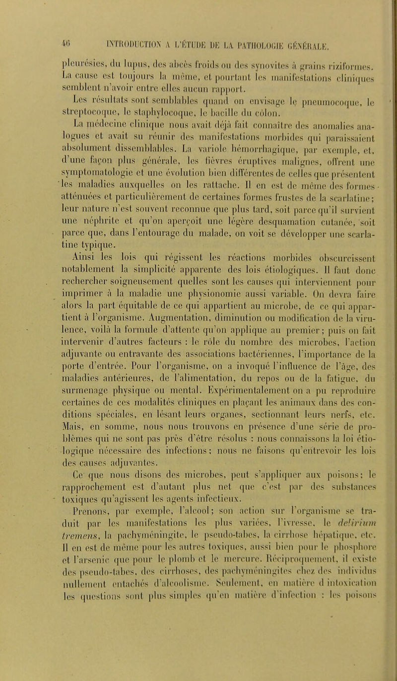 pIcMii'ôsies, (lu lupus, des ahcôs froids ou des syuovites à {^niins riziloniies. La ciuisc est ioujours la ummiio, (>t poui lant les inanilestations cliui(|ues seuihlent u'avoii- entre elles aucun rapport. Les résultats sont seinlilahhis (piand on envisage h; ])ncuinoco(jue, le streptocoque, le staphylocoque, le bacille du côlon. La médecine clinicpie nous avait déjà l'ait connaître des anomalies ana- logues et avait su rémiir des manilestations morbides qui paraissaient absolument dissend)lablcs. La variole hérnoiTbagi(pie, j)ai exemple, et, d'une [\\çon plus générale, les fièvres éruptives malignes, ollVent une symptomatologic et. une évolution bien dilîérentes de celles que présentent les maladies auxquelles on les rattache. Il en est de même des formes atténuées et particulièrement de certaines formes frustes de la scarlatine; leur nature n'est souvent reconnue que plus tard, soit parce qu'il survient une néphrite et qu'on aper(,'oit une légère desquamation cutanée, soit parce que, dans l'entourage du malade, on voit se développer une scarla- tine typique. Ainsi les lois qui régissent les réactions morbides obscurcissent notablement la sinqilicité ap|)arente des lois étiologiques. 11 faut donc rechercher soigneusement quelles sont les causes qui interviennent pour imprimer à la maladie une physionomie aussi variable. On devra faire alors la part équitable de ce qui appartient au microbe, de ce qui appar- tient à l'organisme. Augmentation, diminution ou modification de la viru- lence, voilà la formule d'attente qu'on applique au premier; puis on fait intervenir d'autres facteurs : le rôle du nombre des microbes, l'action adjuvante ou entravante des associations bactériennes, l'importance de la porte d'entrée. Pour l'organisme, on a invoqué l'influence de Tàge, des maladies antérieures, de l'alimentation, du repos ou de la fatigue, du surmenage physique ou mental. Expérimentalement on a pu reproduire certaines de ces modalités cliniques en plaçant les animaux dans des con- ditions spéciales, en lésant leurs organes, sectionnant leurs nerfs, etc. Mais, en somme, nous nous trouvons en présence d'une série de pro- blèmes qui ne sont pas près d'être résolus : nous connaissons la loi ctio- logique nécessaire des infections; nous ne faisons qu'entrevoir les lois des causes adjuvantes. Ce que nous disons des microbes, peut s'appliquer aux poisons; le rapprochement est d'autant plus net que c'est par des substances toxiques qu'agissent les agents infectieux. Prenons, par exemple, l'alcool ; son action sur l'organisme se tr'a- duit par les manifestations les plus variées, l'ivresse, le (Idivium t)X')n('ns, la pachyméningite, le pseudo-tabes, la cirrhose hé|)atique, etc. Il en est de même pour les autres toxiques, aussi bien pour le phos|)hore et l'arsenic (pie pour le plond) et le mercure. Récipnxpiemenl. il existe des pseudo-tabes, des cirrhoses, des pachyméningih^s chez des individus nullement entachés d'alcoolisme. SeuhMuent, en matière d intoxication les (piestions sont plus simples (pi'en matière d'infection : les poisons