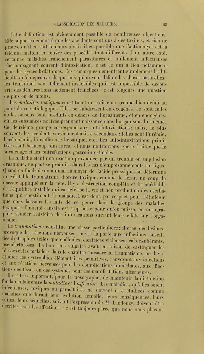 Cette définition est éviclonnnont passible de nombreuses objections. Elle suppose démontré que les accidents sont dus à des toxines, et rien ne pi'oiive (pi'il en soit toujours ainsi; il est possible que Tactinomyces et la tricliine mettent en œuvre des jirocédés tout dillerents. D'un autre côté, certaines maladies IVancbemcnt parasitaii'es et nullement infectieuses s'accompagnent souvent d'intoxication; c'est ce qui a lieu notamment pour les kystes liydatiques. Ces remarques démontrent simplement la dif- liculté qu'on éprouve cbaque fois qu'on veut définir les choses naturelles ; les transitions sont tellement insensibles qu'il est impossible de décou- vrir des démarcations nettement tranchées : c'est toujours une question de plus ou de moins. Les maladies toxiques constituent un troisième groupe bien défini au point de vue étiologique. Elles se subdivisent en exogènes, ce sont celles où les poisons Sont produits en dehors de l'organisme, et en endogènes, où les substances nocives prennent naissance dans l'organisme lui-même. Ce deuxième groupe correspond aux auto-intoxications; mais, le plus souvent, les accidents surviennent cà titre secondaire : telles sont l'urémie, l'acétonémie, l'insuffisance hépatique, etc. Les auto-intoxications primi- tives sont beaucoup plus rares, et nous ne trouvons guère à citer que le surmenage et les putréfactions gastro-intestinales. La maladie étant une réaction provoquée par un trouble ou une lésion organique, ne peut se produire dans les cas d'empoisonnements suraigus. Quand on foudroie un animal au moyen de l'acide prussique, on détermine un véritable traumatisme d'ordre toxique, comme le ferait un coup de massue appliqué sur la tète. Il y a destruction complète et irrémédiable de l'équilibre instable qui caractérise la vie et non production des oscilla- tions qui constituent la maladie.C'est donc par respect pour l'étiologie que nous laissons les faits de ce genre dans le groupe des maladies toxiques; l'unicité causale est trop nette pour qu'on puisse, en nosogra- phie, scinder l'histoire des intoxications suivant leurs effets sur l'or^ra- nisme. ^ Le traumatisme constitue une classe particulière; il crée des lésions, provoque des réactions nerveuses, ouvre la porte aux infections, suscite des dystrophies telles que cbéloïdes, cicatrices vicieuses, cals exubérants, pseudarthroses. Le bon sens vulgaire avait eu raison de distinguer les blesses et les malades; dans le chapitre consacré au traumatisme, on devra étudier les dystrophies élémentaires primitives, renvoyant aux infections et aux reactions nerveuses pour les complications immédiates, aux affec- tions des tissus ou des systèmes pour les manifestations ultérieures. J est très important, pour le nosographe, de maintenir la distinction iondamentale entre h maladie et Vaffection. Les maladies, qu'elles soient intcc leuses, toxiques ou parasitaires ne doivent être étudiées comme maladies que durant leur évolution actuelle; leurs conséquences, leurs suites, leurs séquelles, suivant l'expression de M. Landouzy, doivent être clecntes avec les affections : c'est toujours parce que nous nous phH'ons