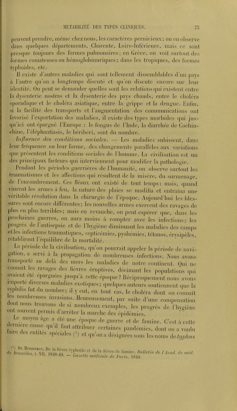 peuvent prendre, même elieznoiis, les caractères pernicieux; on en ol)serve dans (pichpies (lé])artements, Cliai'(>nte, Loiro-lnlerieure, mais ce sont j)res(iue toujoui's des loriiies pulmonaircis ; en (irèce, on voit surlout des i'ormes comateuses ou hémogloljinui'itjucs ; dans les tropiques, des ibrnies typhoïdes, etc. Il existe d'autres maladies (|ui sont tellement dissemblables d'un pays à l'autre qu'on a loni>teuq)s discuté et qu'on discute encore sur l(!ur identité. On peut se demander quelles sont les relations qui existent entre la dysenterie nostras et la dysenterie des pays chauds, entre le choléra sporadique et le choléra asiatique, entre la gri])pe et la dénoue. Kniin, si la fiicilité des transports et l'augmentation des communications ont favorisé l'exportation des maladies, il existe des types morbides qui jus- qu'ici ont épargné l'Europe : le fongus de l'bide, la diarrhée de Cocliin- chine, l'éléphantiasis, le béribéri, sont du nombre. Influence des conditions sociales. — Les maladies subissent, dans leur fréquence ou leur forme, des changements parallèles aux variations que présentent les conditions sociales de l'homme. La civilisation est un des principaux facteurs qui interviennent poiu' modifier la iiathologie. Pendant les périodes guerrières de l'humanité, on observe surtout les traumatismes et les affections qui résultent de la misère, du surmena-e, de l'encombrement. Ces (léaux ont existé de tout temps; mais, quand vmrent les armes à feu, la nature des plaies se modifia et entraîna une véritable révolution dans la chirurgie de l'époque. Aujourd'bui les bles- sures sont encore différentes; les nouvelles armes exercent des ravages de plus en plus terribles; mais en revanche, on peut espérer que, dans les prochaines guerres, on aura moins à compter avec les infections; les progrès de l'antisepsie et de l'hygiène diminuant les maladies des camps elles mfections traumatiques, septicémies, pyohémics, tétanos, érvsipèles, retabhront l'équilibre de la mortalité. La période de la civilisation, qu'on pourrait appeler la ])ériode de navi- gation, a servi à la propagation de nombreuses infections. Nous avons transporté au delà des mers les maladies de notre continent. Oui ne connaît les ravages des lièvres éruptives, décimant les populations qui avaient ete épargnées jusqu'à cette époque? Réciproquement nous avons importe diverses maladies exotiques; quelques auteurs soutiennent que la syphd.s ut du nombre; il y eut, en tout cas, le choléra dont ou connaît les nombreuses invasions. Heureusement, par suite d'une conu.ensation dont nous trouvons de si nombreux exemples, les progrès de l'hygiène on souvent permis d'arrêter la marche des épidémies. Le moyen âge a été une époque de guerre et de famine. C'est à cette dcrmere cause qu ,1 faut attribuer certaines pandémies, dont on a voulu fane des entités spéciales (') et cp.'ona désignées sous lesnou.s doJijphus , »u. lOM tj. — OazcUc incdicah: de Paris, 1849.