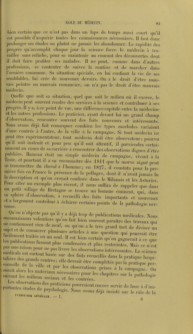 IIOLE DU MÉDECIN. SI bien certain que ce n'est pas dans un laps de temps aussi court qu'il est possible d'aoïpu'i'ir toutes les connaissances nécessaires. 11 laut donc prolonger ses études ou plutôt ne jamais les abandonner. La rapidité des progrès qu'accomplit cbaipie jour la science Ibrce le médecin à tra- vailler sans relâche, pour se maintenir au courant des découvertes dont il doit faire profiter ses malades. 11 ne peut, comme dans d'autres prol'essions, se contenter de suivre la routine et de marcher dans l'ornière commune. Sa situation spéciale, en lui confiant la vie de ses semblables, lui crée de nouveaux devoirs. On a le droit d'être mau- vais peintre ou mauvais romancier, on n'a pas le droit d'être mauvais médecin. Quelle que soit sa situation, quel que soit le milieu où il exerce, le médecin peut souvent rendre des services à la science et contribuer à ses progrès. 11 y a, à ce point de vue, une différence capitale entre la médecine et les autres professions. Le praticien, ayant devant lui un grand champ d'observation, rencontre souvent des faits nouveaux et intéressants. Nous avons déjà fait remarquer combien les types morbides variaient d'une contrée à l'autre, de la ville à la canq^agne. Si tout médecin ne peut être expérimentateur, tout médecin doit être observateur; pourvu qu'il soit instruit et pour peu qu'il soit attentif, il parviendra certai- nement au cours de sa carrière à rencontrer des observations dignes d'être publiées. Hameau était un simple médecin de campagne, vivant à la Teste, et pourtant il a su reconnaître dès 1811 que la morve aic^uë peut se transmettre du cheval à l'homme; en 1827, il constata pour la pre- mière fois en France la présence de la pellagre, dont il n'avait jamais lu la description et qu'on croyait confinée dans le Milanais et les Asturies leur citer un exemple plus récent, il nous suffira de rappeler que dans un petit village de Bretagne se trouve un homme éminent, qui, dans sa sphère d observation, a recueilli des faits importants et nouveaux et a largement contribué à éclairer certains points de la patholo-ie ner- veuse. 1 b ^ Qu on n objecte pas qu'il y a déjà trop de publications médicales. Nous reconnaissons volontiers qu'on fait bien souvent paraître des travaux qui ne contiennent rien de neuf, ou qu'on a le très grand tort de diviser ini sujet et de consacrer plusieurs articles à une question qui pourrait être es publications fussent plus condensées et plus restreintes. Mais ce n'est neciicale est surtout basée sur des faits recueillis dans la pratinue bosni- aur.it nin.v I,. \ - ' observations prises à la campagne. On .porhnlP-rT?''''' P,''' P''-'!! encore servir de l,„s„ ;, ,l i„,- ■ portante .lud« de psychologie. Nous avons déjà insislé snr le r6M PATUOLOGIK CKNIÎRALK. — J.