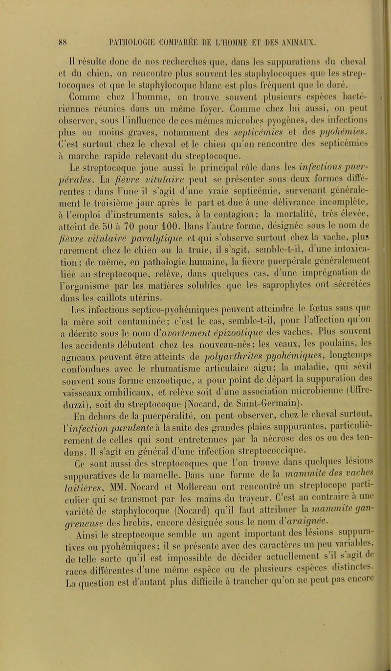 11 ('('Suite donc do nos i'ocIkmtIios qiio, diins les suppurations du cheval ot du chien, on rencontre |)lus souvent his staphylocoques que les strep- tocoques et (pie le staphyloco(pie hiane est |)lus IViîqucnt que le doré. Comme chez riiomme, on tr-ouve souvent plusieurs espèces hacté- rienncs riluinies dans un nKÎnuî l'oyei'. ConiuK^ chez lui aussi, on peut ohscrvcr, sous l'inlluence de ces mêmes micr-ohes pyogèncs, des infections plus ou moins graves, notamment des sepiicchnies et des pijohémies. C/est surtout chez le cheval et le chien qu'on rencontre des septicémies h marche rapide relevant du streptocoque. Le streptocoque joue aussi le principal rôle dans les infeciions ■puer- pérales. La ftèvre vilulaire peut se présenter sous deux l'ormcs dilîé- rentes : dans l'une il s'agit d'une vi'aie septicémie, survenant générale- ment le troisième jour après le part et due à une délivrance incomplète, h l'emploi d'instruments sales, à la contagion ; la mortalité, très élevée, atteint de 50 à 70 pour 100. Dans l'autre forme, désignée sous le nom de fièvre vilulaire parahjtique et qui s'observe surtout chez la vache, plus rarement chez le chien ou la truie, il s'agit, semhle-t-il, d'une intoxica- tion ; de même, en pathologie humaine, la fièvre puerpérale généralement liée au streptocoque, relève, dans quelques cas, d'une imprégnation de l'organisme par les matières soluhles que les saprophytes ont sécrétées dans les caillots utérins. Les infections septico-pyohémiques peuvent atteindre le fœtus sans que la mère soit contaminée; c'est le cas, semble-t-il, pour l'affection qu'on a décrite sous le nom à'avorlement épizoolique des vaches. Plus souvent les accidents débutent chez les nouveau-nés ; les veaux, les poulains, les agneaux peuvent être atteints de polyarlhriles pyohémiques, longtemps confondues avec le rhumatisme articulaire aigu; la maladie, qui sévit souvent sous forme enzootiquc, a pour point de départ la suppuration des vaisseaux ombilicaux, et relève soit d'une association microbienne (Uffre- duzzi), soit du streptocoque (Nocard, de Saint-Germain). En dehors de la puerpéralité, on peut observer, chez le cheval surtout, Vin fection purulente h la suite des grandes plaies suppurantes, particuliè- rement de celles qui sont entretenues par la nécrose des os ou des ten- dons. Il s'agit en général d'une infection streptococcique. Ce sont aussi des streptocoques que l'on trouve dans quelques lésions suppuratives de la mamelle. Dans une forme de la mammite des vaches laitières, MM. Nocard et Mollereau ont rencontré un strcptocope parti- culier qui se transmet par les mains du trayeur. C'est au contraire a une variété de staphylocoque (Nocard) qu'il faut attribuer la mammite gan- greneuse des brebis, encore désignée sous le nom d'araignée. Ainsi le streptocoque semble un agent important des lésions suppura- tives ou pyohémiques; il se présente avec des caractères un peu variables, dételle sorte qu'il est impossible de décider actm>lloment s'il s'agit de races dilVérentes d'une même espèce ou de plusieurs es|)èces distinctes. La question est d'autant plus diflicile à trancher qu'on ne peut pas encore