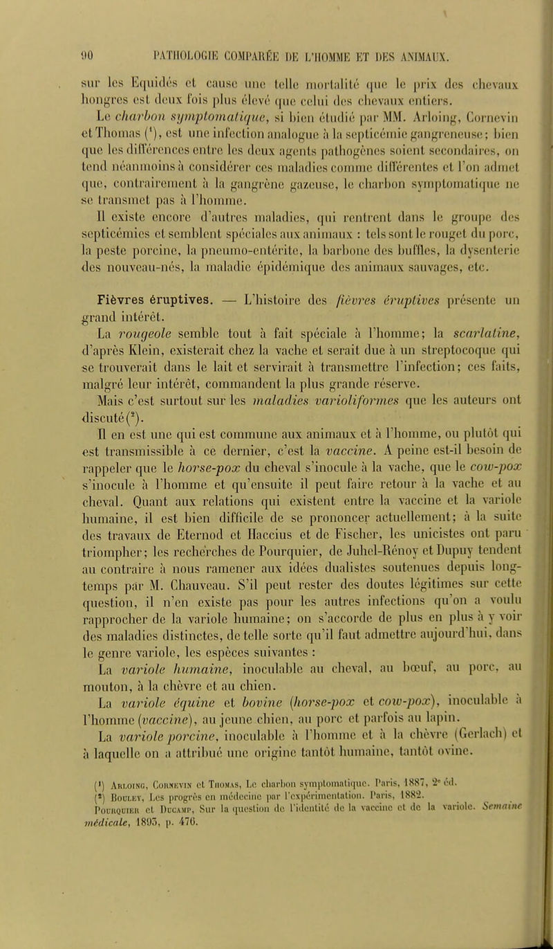 sur les E<|iii(lc's cl cause une UîUe niorliililé (pie le prix des chevaux liongrcs esl deux fois plus élevé cpie celui des dievaux (îiiliers. Le charbon symptomalique, si bien étudié par MM. Arloing, Corneviu et Thomas (*), est une infection analoguis à la septicémie gangreneuse ; bien ([ue les dillerences entre les deux agents pathogènes soient secondaires, on tend néanmoins à considérer ces maladies comme différentes et Ton admet que, contrairement à la gangrène gazeuse, le charbon symptomati(pie ne se transmet pas à l'honnue. Il existe encore d'autres maladies, qui rentrent dans le groupe d(!s septicémies et semblent spéciales aux animaux : tels sont le rouget du porc, la peste porcine, la pneumo-entérite, la barbone des buffles, la dysenterie des nouveau-nés, la maladie épidémique des animaux sauvages, etc. Fièvres éruptives. — L'histoire des fièvres éruplives présente un grand intérêt. La rougeole semble tout à fait spéciale à l'homme; la scarlatine, d'après Klein, existerait chez la vache et serait due à un streptocoque qui se trouverait dans le lait et servirait à transmettre l'infection ; ces faits, malgré leur intérêt, commandent la plus grande réserve- Mais c'est surtout sur les maladies varioliformes que les auteurs ont discuté ('). Il en est une qui est commune aux animaux et à l'hounne, ou plutôt qui est transmissible à ce dernier, c'est la vaccine. A peine est-il besoin de rappeler que le horse-pox du cheval s'inocule à la vache, que le cow-pox s'inocule à l'homme et qu'ensuite il peut faire retour à la vache et au cheval. Quant aux relations qui existent entre la vaccine et la variole humaine, il est bien difficile de se prononcer actuellement; à la suite des travaux de Eternod et Ilaccius et de Fischer, les unicistes ont paru triompher; les recherches de Pourquier, de Juhel-Rénoy etDupuy tendent au contraire à nous ramener aux idées dualistes soutenues depuis long- temps par M. Chauvcau. S'il peut rester des doutes légitimes sur cette question, il n'en existe pas pour les autres infections qu'on a voulu rapprocher de la variole humaine ; on s'accorde de plus en plus à y voir des maladies distinctes, de telle sorte qu'il faut admettre aujourd'hui, dans le genre variole, les espèces suivantes : La variole Juimaine, inoculable au cheval, au bœuf, au porc, au mouton, à la chèvre et au chien. La variole équine et bovine [horse-pox et cow-pox), inoculable à l'homme [vaccine), au jeune chien, au porc et parfois au lapin. La variole porcine, inoculable à l'homme et à la chèvre (Gerlach) et à laquelle on a attribué une origine tantôt humaine, tantôt ovine. (') Arloing, CoiiNKViN ct TiiOMAS, Lc cliarl)on symptomalique. Paris, 1887, '2'l'd. {*) BooLEY, Les progrès en médecine par rexpi'riincnlatioti. Paris, 188'2. PouiiQuiEU cl DucAMP, Sur la (lucslion de l'idenlilé de la vaccine et de la variole. Semaine médicale, 18U), p. 470.