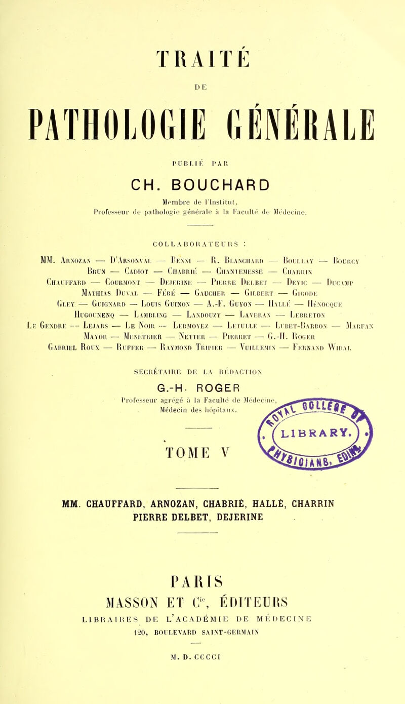 T R AI ï E DE PATHOLOGIE GÉNÉRALE l'Ur. iii': l'AU CH. BOUCHARD Membre de l liisliliil. l'i'ofcsseii]- (le pathologie générale à la raeiiUi- île Mi'docine. COL LA B 01! A TE II l; S : MM. AiiNozAN •— lt■\Rso^vAl — IIknm — li. l!i,AN(;iiAi;ri — lioLi i — IIulucv BnuN — ('.AriioT — (lirAr.nii- — Chant kmksse — CuAr.iuN C.HAiTFAni) — CounMdM — [)i.u.i;iM'; — I'ii;i;iîiî 1)i;i,bi:t — Demc — llicvjii' Matiiias DiîvAi, — Fiiiiii — Gauciiei! — Gilbkht — GiiKini, (iI.F.Y — GlIGXAt'.D — Louis GuiNON — A.-F. GuYON — llui i: — lli-NOCQUI: IIl'Gounenq — [jAMBi.ing — Laadouzï — I;Avi,I!A\ — Ij:bi;i:to\ Gendiip: — Le.iars — I>e ^oii; — Lkioioyez — Li rui i.i — LrnKr-lÎARnoN — Maufan Mayok •— Mem,ti;ier — Netiek — l'iEr.r.ET — G.-II. Iîogeu G\ririiEL Rorx — lirrrEU — 1! umonti Ti;ii'II.1! — VuilMvViin — Fi riNANn WiriAi. SECRETAIRE Di; LA nEDACITON G.-H. ROGER l'rolesseiii- af^ri'gc à la Kaculie île Mikleciiie, Médecin des liii|)ilaii\. TOME V MM. CHAUFFARD. ARNOZAN, CHABRIÉ, HALLE, CHARRIN PIERRE DELBET, DEJERINE PARIS MASSON ET ÉDITEUliS LIBRAIHES DE l'aCADÉMIE DE Ml';i)ECINE 1-20, BOI I.EVAIiD SAIM-GEliMAlN M.D.CCCCI