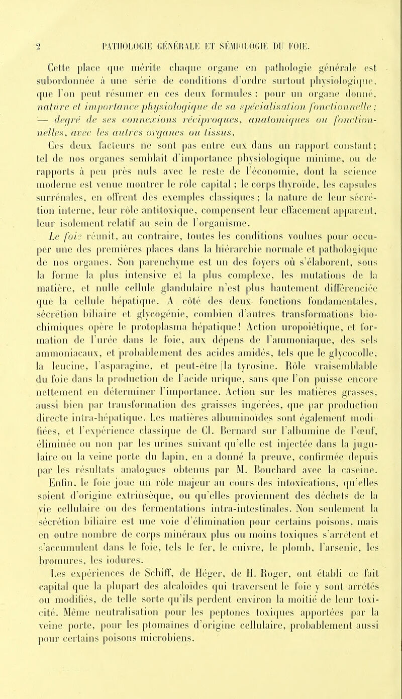 Cette place iiiérilo chaque organe en pathologie générale est suhordonnée à une série de conditions d'ordre surtout physiologicjue, que Ton peut résumer en ces deux formules : pour un organe donné, nature et importance physiologique de sa spécialisation fonctionnelle : '— degré de ses connexions réciproques, anatomiques ou fonction- nelles, avec les autres organes ou tissus. Ces deux facteurs ne sont pas entre eux dans un rapport conslant; tel de nos organes semhlait diuq)ortance physiologique minime, ou de rapports à peu près nuls avec le reste de l'économie, dont la science moderne est venue montrer le rôle capital ; le corps thyroïde, les capsules surrénales, en ollVent des exemples classiques ; la nature de leur sécri'- tion interne, leur rôle antitoxique, compensent leur effacement appiuciil, leur isolement relatif au sein de l'organisme. Le foi'J réunit, au contraire, toutes les conditions voulues pour occu- per une des premières places dans la hiérarchie normale et pathologi(pie de nos organes. Son parenchyme est un des foyers où s'élahorent, sous la forme la plus intensive el lii plus couq;)lexe, les Jimiations de la matière, et nulle cellule glandulaire n'est plus hautement différenciée que la cellule hépatique. A côté des deux fonctions fondamentales, sécrétion liiliaire et glycogénie, comhien d'autres transformations hio- chimi(pies opère le protoplasma hépatique! Action uropoiéticpie, et foi'- mation de l'urée dans le foie, aux dépens de l'ammoniaque, des sels ammoniacaux, et prohahlement des acides amidés, tels que le glycocolle. la leucine, l'aspai'agini», et |)eut-étre [la tyrosine. Rôle vraisemhlal)le du foie dans la |)roduction de l'acide urique, sans que l'on puisse encore nettement en déterminer l'importance. Action sur les matières grasses, aussi hien par transformation des graisses ingérées, (pu^ par production directe intra-hépatique. Les matières aihuminoïdes sont également modi- fiées, et l'expérience classique de Cl. Bernard sur l'albumine de V(vnï, éliminée ou non ])ar les urines suivant qu'elle est injectée dans lii jugu- laire ou la veine [)orte du lapin, eu a donné la preuve, conlirmée de|Hiis par les résultats analogues obtenus par M. Bouchard avec la caséine. Enhn. le foie joue un rôle majeur au cours des intoxications, qu'elles soient d'origine extriiisèque, ou qu'elles proviennent des déchets de la vie cellulaire ou des fermentations intra-intestinales. Non seulement la sécrétion biliaire est une voie d'élimination pour certains poisons, mais en outre nombre de corps minéraux plus ou moins toxiques s'arrêtent et s'accumulent dans le foie, tels le fer, le cuivre, le plomb, l'arsenic, les bromures, les iodures. Les expériences de Schiff, de Héger, de II. Roger, ont établi ce fait capital que la [)lupart des alcaloïdes qui traversent le foie y sont arrétc'-s ou modifiés, de telle sorte qu'ils perdent environ la moitié de leur toxi- cité. Même neutralisation pour les peptones toxiques apportées par la veine porte, pour les ptomaïnes d'origine cellulaire, probablement aussi pour certains poisons microbiens.