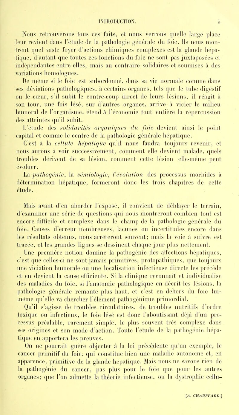 I.NTRODrCTIO.X. ô Nous retrouverons tous ces faits, el nous verrons quelle large jjlaee leur revient dans l'étude de la pathologie générale du foie. Ils nous mon- trent quel vaste foyer d'actions chiniiijues complexes est la glande hépa- tique, d'autant que toutes ces fonctions du foie ne sont pas juxtaposées et indépendantes entre elles, mais au contraire solidaires et soumises à des variations homologues. De même si le foie est subordonné, dans sa vie normale connue dans ses déviations pathologiques, à certains organes, tels que le tube digestif ou le coHU, s'il subit le contre-coup direct de leurs lésions, il réagit à son tour, une fois lésé, sur d'autres organes, arrive à vicier le milieu humoral de l'organisme, étend à réconoune tout entière la répercussion des atteintes qu'il subit. L'étude des solidarités onjciniqHcs <hi foie devient ainsi le point capital et comme le centre de la pathologie générale hépatique. C'est à la cellule hépatique qu'il nous faudra toujours revenir, et nous aurons à voir successivement, comment elle devient malade, quels troubles dérivent de sa lésion, comment cette h'sion elle-même peut évoluer. La patlioqéiiie, la séiiiiolocfie, feroliilion des jirocessus morbides à détermination hépatique, formeront donc les trois chajntres de cette étude. Mais avant d'en aborder l'exposé, il convient de déblayer le terrain, d'examiner une série de questions ({ui nous montreront condjien tout est encore difficile et complexe dans le champ de la pathologie générale du foie. Causes d'erreur nund)reuses, lacunes ou incertitudes encore dans les résultats obtenus, nous arrêteront souvent; mais la voie à suivre est tracée, et les grandes lignes se dessinent chaque jour plus nettement. Une pi'emière notion domine la pathogénie des alfections h(''pali(pies, c'est que celles-ci ne sont jamais primitives, protopatlii(|ues, ipie toujours une viciation humorale ou une localisalinn iid'ectieuse directe les précède et en devient la cause efficiente. Si la (•lini(pie reconnaît et individualise des maladies du foie, si l anatomie pathologique en décrit les lésions, la pathologie générale remonte plus haut, et c'est en dehors du foie lui- même qu'elle va chercher l'élément pathogénique pi'imordial. Qu'il s'agisse de troubles circulatoiics, de troubles nutritifs d'ordi'e toxique ou infectieux, le foie lésé est donc l'aboutissant déjà d'un pro- cessus préalable, rarement sinqile, le plus souvent très conqilexe dans ses origines et son mode d'action. Toute l'étude de la pathogénie hépa- tique en apportera les preuves. On ne pourrait guère objecter à la loi précédente qu'un exenqjle, le cancer primitif du foie, qui constitue bien une maladie autonome et, en apparence, primitive de la glande hé])ati(pic. Mais nous ne savons rien de la pathogénie du cancer, pas plus pour le foie que pour les autres organes; que l'on achiiette la théorie infectieuse, ou la dystrophie cellu-