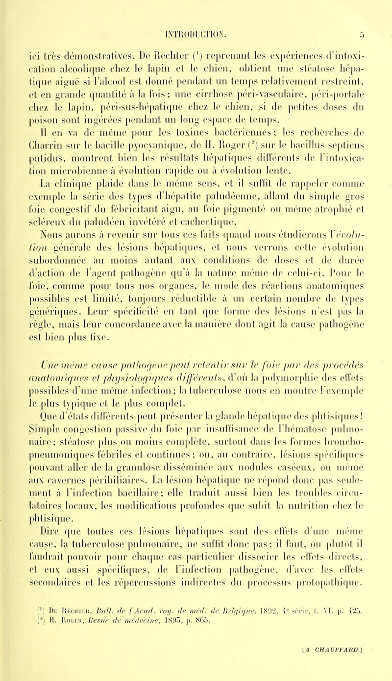 ici très démonstratives. De îiechter (') reprenant les expérienees d intnxi- cation alcooliqne chez le lapin et le eliini, obtient nne stéatose liépa- tiquc aiguc si Faleoel est donné pendant un temps relativement restreint, et en grande quantité à la fois; une cirrhose péri-vasculairc, ])éii-porlale chez le lapin, péri-sus-hépatique chez le chien, si de |ietites doses du poison sont ingérées pendant un long espace de t(Miq)s. 11 en va de même ])our les toxines l)actériennes ; les recherclu^s de Charrin sur le bacille pyocyanique, de II. Roger (') sur le hacillus septicus putidus, montrent hien les résultats hépati(pies dilTérents de l'intoxica- tion microbienne à évolution rapide ou à évolution lente. La clinique plaide dans le même sens, et il suf'lit de rappeler connue exemple la série des types d'hépatite paludéenne, allant du simple gros l'oie congestif du l'éhricitant aigu, au l'oie pigmenté ou même atrophié et scléreux du paludéen invétéré et cachectique. Nous aurons à revenir sur tous ces faits (piand nous étudierons ïcrolu- tion générale des lésions hépatiques, et r.ous verrons cette évolution subordonnée au moins autant aux conditions de doses et de diué(> d'action de l agent |)atliogéne qu'à la nature mi'uie de celui-ci. Pour le l'oie, comme pour tous nos organes, le mode des réactions anatomiques possibles est limité, toujours léductibb- à un cei'tain nombre de types génériques. Leur spécilieité en tant cpu' l'orme des lésions n'est pas la règle, mais leur concordance avec la manière dont agit la cause pathogène est hien plus fixe. L ue imhne cause pfiIlHxjeiie peut t'eleiilir sur le foie par des procédés (i)ialoniiques el pliijsiolo(ii</iies différents, d'où la polymorphie des elVets possil)les d'une même infection; la tuberculose nous en montre l'exemple le plus typique et le plus couqilet. Oue d'états dilférents peut |ti'ésenter la glanile hépati(]ue des plitisi(pies ! Sim])Ie congestion passive du foie ]jnr insul'lisance (b^ l'hématose pidmo- naire; stéatose ]>lus ou moins conqilète, surtout dans les formes bioncbo- pneiunoniques fébriles et continues; ou, au contraiie, lésions spécili(pi('s pouvant aller de la granulose disséminée aux nodules caséeux, ou même aux cavernes péribiliaires. La lésion hépatique ne répond donc pas seide- ment à l'infection bacillaire; elle traduit aussi bien les troubles circu- latoires locaux, les modifications profondes que subit la nutrition chez le phtisique. Dire que toutes ces lésions hépatiques sont des effets d'une même cause, la tubercidose ])nlmonaire, ne suffit donc |)as; il faut, <»n plutôt il faudrait pouvoir pour chaque cas particulier dissocier les ell'ets directs, et eux aussi spécili(|ues, de l'infection pathogène, d'avec les ell'ets secondaires et les réj)ercussions indirectes du processus protopathi(pie. (') De Reciiïer, TiiiU. de l'Acacl. roy. de méd. de ll//i/iijiN\ IS(1'2, i' sri-io, I. VF. |i. i'ih. {-) H. IlooEii, lieviif de médecine, 18'JÔ, p. 805. \_A. CHAUFFABD ]