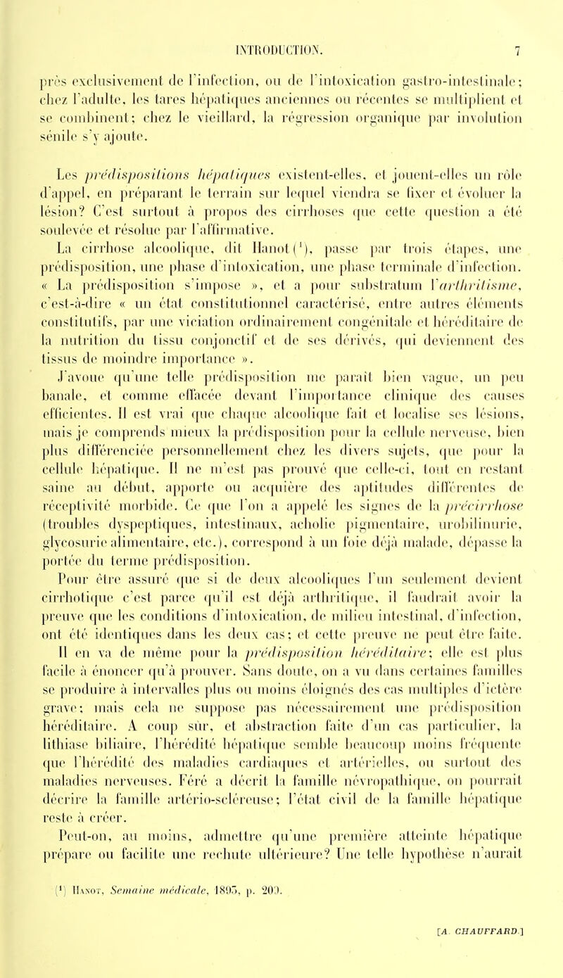 près oxclusivciiicut de rinlVclioii, ou de l intoxicalion ^astro-inleslinalc: chez radulte, les tares hépatiques anciennes ou réc(Mites se multiplient et se cond)inent; cliez le vieillard, la réiiression organique par involulion sénile s'y ajoute. Les pre(lisj)0!<llin))s Ik'jxiIif/uef< existent-elles, et jouent-elles un rôle d appel, en préparant le terrain sur le([uel viendra se lixer et évoluer la lésion? C'est surtout à propos des cirrhoses qne cette question a été soulevée et résolue par Falliruiative. La cirrhose alcooli(pie, dit llanot('), passe ])ar trois étapes, une prédisposition, une phase d'intoxication, une phase teruiinale d int'ection. « La prédisposition s'impose », et a pour suhstratum l'arllirifL'une. c'est-à-dire « un état C(mstitutionnel caractérisé, entre autres éléments constitutifs, par luie viciati(»n oïdinaireuient congénitale et héréditaiic de la nuti'ition du tissu conjonctiC et de ses dérivés, qui deviennent des tissus de moindre importance ». J avoue qu'une telle prédisposition me parait Lien vague, un peu banale, et comme efTacée devant l'iuqiortance clinique des causes efficientes. Il est vrai cpie chaijue alcooli(pie lait et localise ses lésions, mais je comprends mieux la prédispositi(tn jxnu' la cellule nerveuse, hien plus différenciée personnellement chez les tlivers sujels, que pour la cellule l;é])ali(pie. Il ne lu'est pas prouvé que celle-ci, tout en restant saine au début, apporte ou accpiière des aptiliides dilférentes de réceptivité morbide. Ce que l'on a appelé les signes de la précirriiosc (troubles dyspe|)tiqucs, intestinaux, acholie pigmentaire, urobilinurie. glycosurie alimentaire, etc.), correspond à un l'oie déjà malade, dépasse la portée du terme prédisposition. Pour être assuré que si de deux alcooliques I im seulement d<nient cirrhoti(pie c'est parce qu'il est déjà arthiiti(pie, il l'audi'ait avoir la preuve que les conditions d'intoxication, de milieu intestinal, d infection, ont été identiques dans les deux cas; et cette preuve ne peut être faite. Il en va de même pour la pivilispositiou hcrcdilalre; elle est plus facile à énoncer (pi'à prouvei'. Sans doute, on a vu dans certaines familles se produire à inlervalles plus ou moins éloignés des cas multiples d'ictère grave; mais cela ne suppose |)as nécessairement une prédisposition héréditaii'e. A coup sûr, et abstraction faite d'im cas particuli(>r, la lithiase biliaiic, I hérédité bé|)atique semble beaucoup moins frétpiente que I hérédité des maladies cardiaipies et artérielles, ou surtout des maladies nerveuses. Féré a déciit l;i famille névropatbicpie, on pourrait décrire la famille ai'tério-scléreuse; l'état civil de la famille hépatiipie reste à créei'. Peut-on, au moins, admeltre (pTune |)remière atteinte hé]»ati(pie prépare ou facilite une rechute ultérieure? Une (elle hypothèse n'aurait (') Hanoi, Sriiiaiiic inrdicale, ISOri, p. '20',).
