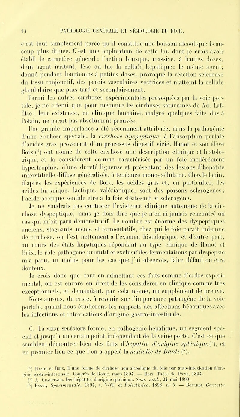 c'est tout simplement parce qu'il constitue une boisson alcoolique ])eau- coup plus diluée. C'est une application de cette loi, dont je crois avoir établi le caractère général : l'action brusque, massive, à hautes doses, d'un agent irritant, lèse ou tue la cellule hépatique; le même agents donné pendant longicinps à petites doses, provoque la réaction scléreuse du tissu conjonctiC, des parois vasculaires vectrices et n'atteint la cellule glandulaire que plus tard et secondairement. Parmi les autres cirrhoses ex|)érimentales provoquées par la voie por- tale, je ne citerai que pour mémoire les ciri'hoses saturuines de Ad. Laf- litle; leur existence, en clinique humaine, malgré quelques faits dus à Potain, ne parait pas absolument prouvée. Une grande importance a été récemment attribuée, dans la pathogéuie d'une cirrhose spéciale, la cirrhose dyspeptique, à l'absorption portale d'acides gras provenant d'un processus digestif vicié. Hanot et son élève Boix(') ont donné de cette cirrhose une description clinique et histolo- gique, et la considèrent couime caractérisée par un foie modérément hypertrophié, d'une dureté ligneuse et présentant des lésions d'hépatite interstitielle diffuse généralisée, à tendance mono-cellulaire. Chez le lapin, d'après les expériences de Boix, les acides gras et, en particulier, les acides butyrique, lactique, valérianique, sont des poisons sclérogèncs ; l'acide acétique semble être à la fois stéatosant et sclérogène. Je ne voudrais pas contester l'existence clinique autonome de la cir- rhose dyspeptique, mais je dois dire que je n'en ai jamais rencontré un cas qui m'ait paru démonstratif. Le nombre est énorme des dyspeptiques anciens, stagnants même et fermentatil's, chez qui le foie parait indemne de cirrhose, ou l'est nettement à l'examen histologique, et d'autre part, au cours des états hépatiques répondant au type cliuique de Ilanot et Boix, le rôle pathogène primitif et exclusif des fermentations par dyspepsie m'a paru, au moins pour les cas que j'ai observés, faire défaut ou être douteux. Je crois donc que, tout en admettant ces faits comme d'ordre expéri- mental, on est encore en droit de les considérer en clinique comme très exceptionnels, et demandant, par cela même, un supplément de preuve. Nous aurons, du reste, à revenir sur l'iuqDortance pathogène de la voie portale, quand nous étudierons les rapports des affections hépatiques avec les infections et intoxications d'origine gastro-intestinale. C. La VEINE SPLÉNIQUE formc, en pathogénie hépatique, un segment spé- cial et jusqu'à un certain point indépendant de la veine porte. C'est ce que semblent démontrer bien des faits iVhépatite cVorigine splénique['), et en premier lieu ce que l'on a appelé la maladie de Banti ('). (*) IIaxot et Boix, D'iiiio forme de ciri'liose non ;dcoiilii|iio ilu l'oii! par autn-iulnxication d'ori- gine gastro-inteslinale. Congrès de Rome, mars 18'.)4. — Boix, Thèse de Paris, 189-i. (-) A. Chauffard. Des hépatites d'origine splénique. Scm. mcd., 24 mai 1899.