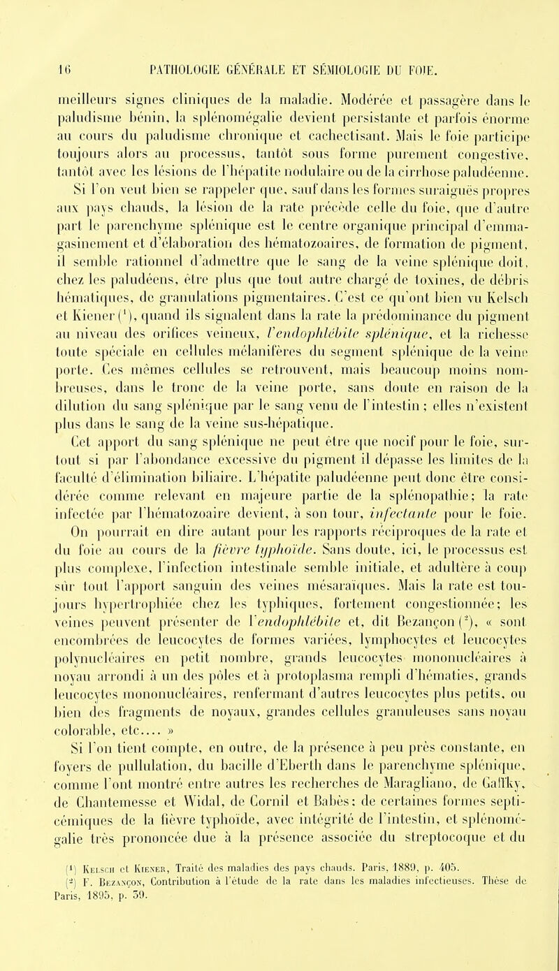 meilleurs signes cliniques de la maladie. Modérée et passagère dans le paludisme hénin. la splénoniégalie devient persistante et parfois énorme au cours du paludisme chronique et cachectisant. Mais le loie participe toujours alors au processus, tantôt sous forme purement congestive. tantôt avec les lésions de Thépatite nodniaire ou de la cirrhose paludéenne. Si l'on veut hien se rappeler (pie, sauf dans les formes sui'aigués |)ropres aux pays chauds, la lésion de la rate précède celle du foie, que d'autre part le parenchyme spléniquc est le centre organique j^rincipal d'emma- gasinement et d'élahoration des hématozoaires, de formation de pigment, il semble rationnel d'admettre que le sang de la veine splénique doit, chez les paludéens, être plus (pie tout autre chargé de toxines, de déhris hématiques, de granulations pigmentaires. C'est ce qu'ont hien vu Kelsch et Kiener ('), quand ils signalent dans la raie la prédominance du pigment au niveau des orifices veineux, VendopldébUe splénique, et la richesse toute spéciale en cellules mélanifères du segment splénique de la veine porte. Ces mêmes cellules se retrouvent, mais beaucoup moins nom- breuses, dans le tronc de la veine porte, sans doute en raison de la dilution du sang splénique par le sang venu de l'intestin ; elles n'existent plus dans le sang de la veine sus-hépatique. Cet apport du sang splénique ne peut être que nocif pour le foie, sur- tout si par l'abondance excessive du pigment il dépasse les limites de la faculté d'élimination biliaire. Lhépatite paludéenne peut donc être consi- dérée comme relevant en majeure partie de la splénopathie ; la rate infectée par l'hématozoaire devient, à son tour, infectante pour le foie. On pourrait en dire autant pour les rapjiorls réciproques de la rate et du foie au cours de la fièvre typhoïde. Sans doute, ici, le processus est plus complexe, l'infection intestinale semble initiale, et adultère à coup sûr tout l'apport sanguin des veines mésaraïques. Mais la rate est tou- jours hypertrophiée chez les typhiques, fortement congestionnée; les veines peuvent présenter de VendopldébUe et, dit Bezançon ( '), « sont encombrées de leucocytes de formes variées, lymphocytes et leucocytes polynucléaires en petit nombre, grands leucocytes' mononucléaires à noyau arrondi à un des pôles et à ])roto|)lasma rempli d'hématies, grands leucocytes mononucléaires, renfermant d'autres leucocytes plus petits, ou bien des fragments de noyaux, grandes cellules granuleuses sans noyau colorable, etc— » Si l'on tient compte, en outre, de la présence à peu près constante, en foyers de puUulation, du bacille d'Eberth dans le parenchyme splénique, comme l'ont montré entre autres les recherches de Maragliano, (le Galfky, de Cliantemesse et VVidal, de Cornil et Babès; de certaines formes septi- cémiques de la fièvre typhoïde, avec intégrité de l'intestin, et splénomé- galie très prononcée due à la présence associée du streptocoque et du (') Kei.scii L'I KiENEii, Traité des maladies des pays chauds. Paris, 1881), |). 405. (-) F. Bez\nçon, Contribution à l'étude do la rate dans les maladies infectieuses. Thèse de Paris, 1895, p.'59.