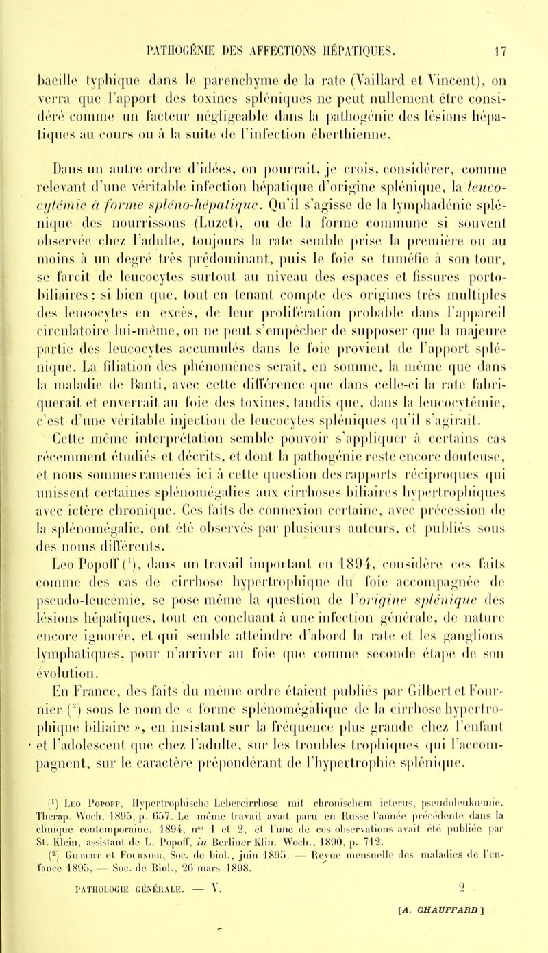 l)acilk' typhique dans le parenchyme de la rate (Vaillard et Vincent), on verra que l'apport des toxines spléniqiies ne peut nullement être consi- déré comme un facteur négiiiieahle dans la ])atli()fiénie des lésions hépa- tiques au cours ou à la suite de rinl'ection éhertiiienne. Dans un autre ordre d'idées, on |)ourrait, je crois, considérer, comme relevant d'une véritahh; infection hé|)atique d'origine spléniquc, la Icuco- cylent te à forme tijiléno-hépaUque. Qu'il s'agisse de la lymphadénie splé- nique des nourrissons (Luzet), ou de la forme connnunc si souvent ohservée chez l'adulte, toujours la rate semble prise la première ou au moins à un degré très prédominant, puis le l'oie se tuméfie à son tour, se farcit de leucocytes surtout au niveau des espaces et fissures porto- hiliaires; si bien que, tout en tenant conq)te des origines très multiples des leucocytes en excès, de leur prolifération proliahle dans l'appareil circnlatoiie lui-même, on ne peut s'empêcher de supposer que la majeure parlie des leucocytes accunudés dans le foie provient de l'apport splé- niquc. La filiation des phénomènes serait, en sonniie. la même que dans la maladie de Banti, avec cette différence que dans celle-ci la rate fal)ri- (pierait et enverrait au foie des toxines, tandis que, dans la leucocytémie, c'est d'une véritable injection de leucocytes spléniques (pi il s'agirait. Cette même interprétation semble pouvoir s'appliquer à certains cas récenunent étudiés et décrits, et dont la pathogénie reste encore douteuse, et nous sommes ramenés ici à cette question des rappoi ls réciproipies qui unissent certaines splénomégalies aux cirrhoses biliaires hypertrophiques avec ictère chronique. Ces faits de connexion certaine, avec précession d(! la s|)lénomégalie, ont été observés par phisieui's auteui's, et publiés sous des noms diiïerents. Léo Popotf ('), dans un travail impoilant en 1894, considère ces faits comme des cas de cirrhose liypertio|iliique du foie accompagnée de pseudo-leucémie, se i)ose même la (|uestion de l'origine splétiiqiie des lésions hépatiques, tout en concluant à une infection générale, de nature encoïc ignorée, et (pii semble atteindre d'abord la rate et les ganglions lynq)batiques, pour n'arriver au foie que comme seconde élajte de sou évolution. En France, des faits du nuMUC ordre étaient publiés |)ar Cilbertet Four- nier (^) sous le nom de « forme splénomégali([ne de la cirrhose hypertro- pliique biliaire », en insistant sur la fréquence plus grande chez l'enfant et l'adolescent (jue chez l'adidle, sur les troubles Irophicpies qui l'accom- pagnent, sur le caractère piépondérant de rhy|)ertrophi(! spléniquc. (') \,E0 PopOFF, I[vpei-li'0|iliiscl)C Leijorcirrhose mit clironiscliem ictcrus, pseuilolouhœmie. Tlierap. Woch. ISitlj, p. ri.i7. Le mémo travail avait paru en Russe l'année prccéilenle dans la clinique contemporaine, 18!)i, n°' 1 et 2, et l'une de ces observations avait élc publiée par St. Klein, assistant de L. PopolF, in Berliner Klin. Woch., 1890, p. 712. (-) Gilbert et Fournier, Soc. de biol., juin 18i)5. — P<evue mensuelle des malailies de l'en- fance 1895, — Soc. de Biol., 2G mars 1898. PATHOLOGIE GÉNÉHALE. V. 2 ■