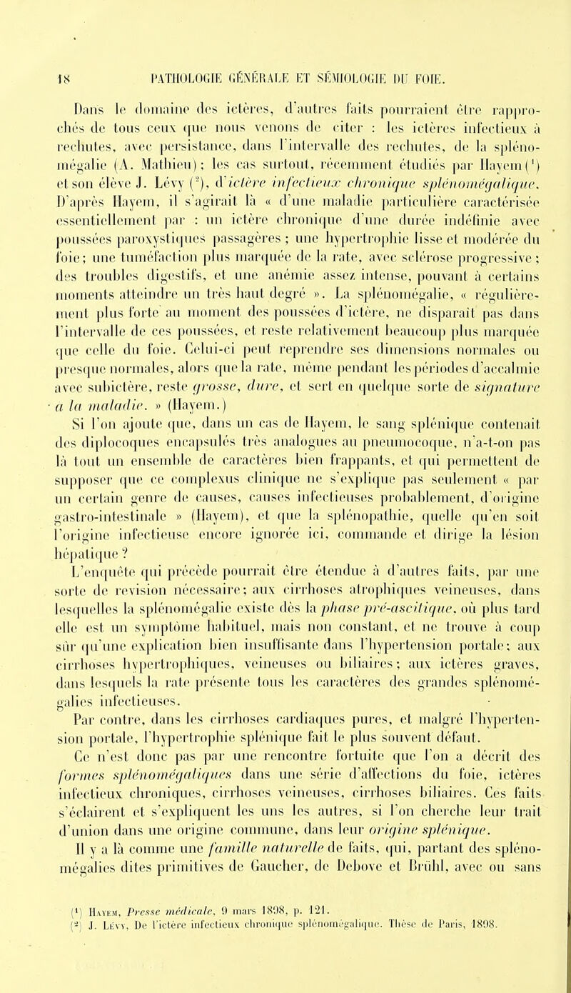 I);iiis W (loiiiiiiiio des ictères, d'autres faits pourraient être rappro- chés de tous ceux que nous venons de citer : les ictères infectieux à i-echutes, avec persistance, dans Tintervalle des rechutes, de la spléno- rnégalie (A. Mathieu); les cas surtout, réceninient étudiés par Ilayeui(') et son élève J. Lévy (^), d'ictère infectieux chronique spténomégalique. D'après Hayem, il s'agirait là « d'une maladie particulière caractérisée essenlielleuient par : un ictère chronicpie d'une durée indéfinie avec poussées paroxystiques passagères ; une hypertrophie lisse et modérée du foie; une tuméfaction plus marquée de la rate, avec sclérose progressive; des trouhles digestifs, et une anémie assez intense, pouvant à certains moments atteindre un très haut degré «. La splénomégalie, « régulière- ment plus forte au moment des poussées d'ictère, ne disparaît pas dans l'intervalle de ces poussées, et reste relativement heaucoup plus marquée que celle du foie. Celui-ci peut reprendre ses dimensions normales ou presque normales, alors que la rate, même pendant les périodes d'accalmie avec suhictère, reste grosse, dure, et sert en quelque sorte de signature a la maladie. » (llayeui.) Si l'on ajoute que, dans un cas de Ilayem, le sang spléniqne contenait des diplocoques encapsulés très analogues au pneumocoque, na-t-on pas là tout un ensemhle de caractères Lien frap|)ants, et qui permettent de supposer (jue ce complexus clinique ne s'explique pas seulement « ]iar un certain genre de causes, causes infectieuses probablement, d'origine gastro-intestinale » (Hayem), et que la splénopathie, quelle qu'en soit l'origine infectieuse encore ignorée ici, counnaude et dii'ige la lésion hépatique ? L'enquête qui précède pourrait être étendue à d'autres faits, par une sorte de revision nécessaire; aux cirrhoses atrophiques veineuses, dans lesquelles la splénomégalie existe dès h phase pre-ascitique. où plus tard elle est un symptôme habituel, mais non constant, et ne trouve à coup sûr qu'une explication bien insuffisante dans l'hypertension portale; aux cirrhoses hvpertro|)hi(pies, veineuses ou biliaires; aux ictères graves, dans lesquels la rate présente tous les caractères des grandes splénomé- galies infectieuses. Par contre, dans les cii'rhoses cardia([ues pures, et malgré l'hyperten- sion portale, l'hypertrophie splénique fait le plus souvent défaut. Ce n'est donc pas par une rencontre fortuite que l'on a décrit des formes splénoiiiegaliques dans une série d'affections du foie, ictères infectieux chroniques, cirrhoses veineuses, ciri'hoses biliaires. Ces faits s'éclairent et s'expliquent les uns les autres, si l'on cherche leur trait d'union dans une origine commune, dans leur origine splénique. Il y a là connue une famille naturelle t\e faits, ipii, partant des spléno- mégalies dites primitives de Gaucher, de Debove et Briihl, avec ou sans (•) Haykm, Presse médicale. 9 mars IS'.I<S, \i. 121. (-) J. Lévy, De l'ictèro infectieux cliroiiii|ue spléiioniégulique. Thèse Je Paris, 1808.