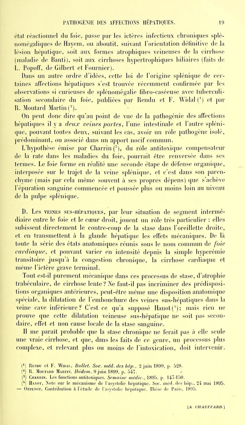 état réactionru'l dti l'oie, passe par les ictères infectieux chroniques spié- noméffaliques de Hayem, ou aboutit, suivant Forientation définitive de la lésion hépatique, soit aux formes atrophiques veineuses de la cirrhose (maladie de Banti), soit aux cirrhoses hypertrophiques biliaires (faits de L. Popoff, de Gilbert et Fournier). Dans un autre ordre d'idées, cette loi de Forigine spléni(pie de cer- taines atl'ections hépatiques s est trouvée récemment confirmée par h^s observations si curieuses de splénomégalie fibro-caséeuse avec tuberculi- sation secondaire du foie, publiées par Rendu et F. Widal (') et par R. Moutaid Martin (-). On peut donc dire qu'au point de vue de la ])athogénie des affections hépatiques il y a deux veines portes, l'une intestinale et l'autre spléni- que, pouvant toutes deux, suivant les cas. avoir un rôle pathogène isolé, prédominant, ou associé dans un apport nocif commun. L'hypothèse émise par Charrin(''), du rôle antitoxique compensateur de la rate dans les maladies du foie, pourrait être renversée dans ses termes. Le foie forme en réalité une seconde étape de défense organique, interposée sur le trajet de la veine s|)lénique. et c'est dans son paren- chyme (mais par cela même souvent à ses propres dépens) que s'achève l'épuration sanguine commencée et poussée plus ou moins loin au niveau de la pulpe splénique. D. Les VEINES sus-iiÉPATiQUES, par leur situation de segment intermé- diaire entre le foie et le cœur droit, jouent un rôle très particulier : elles subissent directement le contre-coup de la stase dans l'oreillette droite, et en transmettent à la glande hépatique les effets mécaniques. De là toute la série des états anatomiques réunis sous le nom commim de foie cardiaque, et pouvant varier en intensité depuis la simple hyperémie transitoire jusqu'à la congestion chronicpie, la cirrhose cardiaque et même Fictèrc grave terminal. Tout est-il purement mécanique dans ces processus de stase, d'atrophie trabéculaire, de cirrhose lente ? Ne faut-il pas incriminer des prédisposi- tions organiques antérieures, peut-être même une disposition anatomique spéciale, la dilatation de l'embouchure des veines sus-hépatiques dans la veine cave inférieure? C'est ce qu'a supposé llanot('); mais rien ne prouve que cette dilatation veineuse sus-hépati(iue ne soit pas secon- daire, eflet et non cause locale de la stase sanguine. Il me parait probable que la stase chronique ne ferait pas à elle seule une vraie cirrhose, et que, dans les faits de ce genre, un pioccssus })lus complexe, et relevant plus ou moins de l'intoxication, doil intervenir. (») Rendu et F. Widai,, Ihillet. Suc. iiiéd. i/cs hâp.. '2 juin ISUl», p. 5'28. C^) R. Moutard Maktin. Ibidem. !ljuiii I8tli), p. .)47. ^ (') Chaiuun. Les foiitlions antiluxiques. Semaine médic., 18!)5. p. 147-150. (*) Hanot, Noie sur le mécanisme de l'asystolie hépatique. Soc. méd. des liôp.~, '24 mai 1S95. — Oppenot, Contribution à l'étude de l'asystolie liépali(iuo. Thèse de Paris, 18U5.