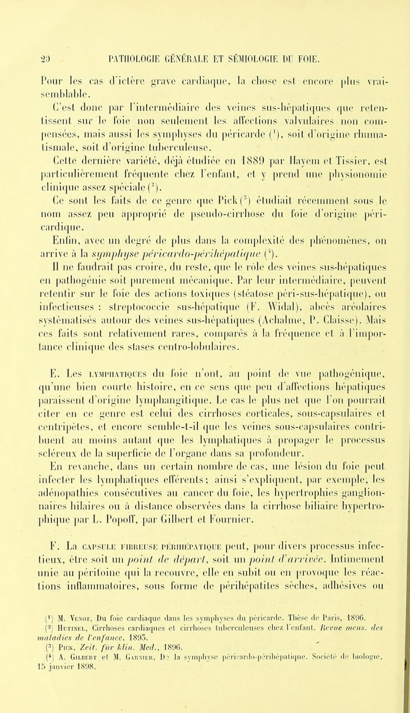 Pour les cas d icière grave cardiaque, la chose est eucore plus vrai- semblable. C'est donc par rinterrnédiaire des veines sus-hépaliques que reten- tissent sur le foie non seulement les atreclions valvulaires non com- pensées, mais aussi les symphyses du péricarde ('), soit d'origine rhuma- tismale, soit d'origine tuberculeuse. Cette dernière variété, dé^à étudiée en 1889 par llayem et Tissier, est particulièrement fréquente chez l'enfant, et y prend une physionomie clinique assez spéciale ('). Ce sont les faits de ce geni'c que Pick() étudiait récemment sous le nom assez peu ap|)roprié de pseudo-cirrhose du foie d'origine péri- cardique. Enlin, avec un degré de plus dans la couq^lexiLé des phénomènes, on arrive à la syiiiphyse péricardo-périliépatique ( '). Il ne faudrait pas croire, du reste, que le rôle des veines sus-hépatiques en pathogénie soit purement mécanique. Par leur intermédiaire, peuvent retentir sur le foie des actions toxiques (stéatose péri-sus-hépatique), ou infectieuses : streptococcie sus-hépatique (F. Widal), abcès aréolaires systématisés autour des veines sus-hépatiques (Achalme, P. Claisse). Mais ces faits sont relativement rares, conqiarés à la fréquence et à l'impor- tance clinique des stases centro-lobulaires. E. Les LYMi'iiATiQuiis du foie n'ont, an point de vue pathogénique, qu'une bien courte histoire, en ce sens que peu d'affections hépatiques paraissent d'origine lymphangitique. Le cas le plus net que l'on ])ourrait citer en ce genre est celui des cirrhoses corticales, sous-capsulaires et ceniripètes, et encore semble-t-il que les veines sous-capsulaires contri- buent au moins autant qu(^ les lymphatiques à propager le processus scléreux de la superficie de l'organe dans sa profondeur. En revanclie, dans un certain nondjre de cas, une lésion du foie peut infecter les lymphatiques etîérents; ainsi s'expliquent, par exemple, les adénopathies consécutives au cancer du foie, les hypertrophies ganglion- naii es hilaires ou à dislance observées dans la cirrhose biliaire hypertro- phique pai' L. Po|)olV, par Gilbert et Fournier. F. La CAPSULE FinuEusE rÉRiiiiiPATiQUE peut, pour divei's ])rocessus infec- tieux, être soit im point de dépari, soit im jjoint d'arrivée. Intimement unie au péritoine qui la recouvre, elle en subit ou en provoque les réac- tions inflammatoires, sous forme de périhépalites sèches, adhésives ou {*) M. Yexot, Du foie cardiaque dans les symphyses du péricarde. Thèse de Paris, 1806. (-) HuTixEL, Cirrhoses cardiaques et cirrhoses tuherculeuses chez l'enfant. Revue mens, des maladies de Venfance, 1893. (') PicK, Zeit. fur Min. Med., 1896. {*) A. GiLDEUT et M. Gaiinier, D' la svmphvse périi'ardo-p'M-ilirpalique. Soriélé de hiolojîie, 15 janvier 1898.