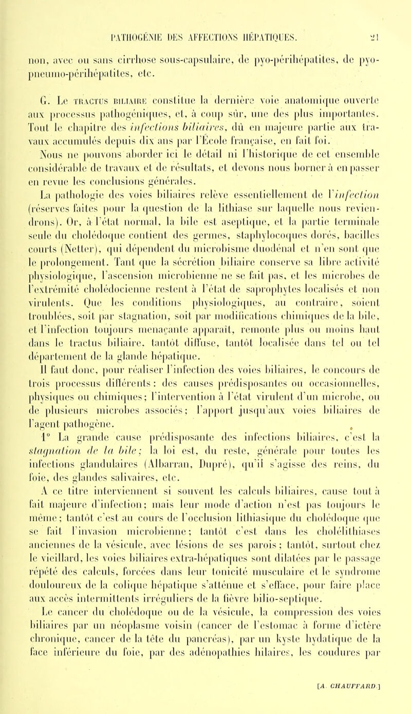 non, avec ou sans ciri'liosc soiis-capsulairc, de [)yo-[)érili(''[)alilcs, de pyo- pneunio-pcrihépatites, etc. G. \a' th.vctcs iîiliaiuk consliliic la dcinièrt' voie anal(inii(pie ouverle aux processus palhogcniques, et, à coup sûr, une des plus importantes. Tout le chapitre des inf('cUo)ts bUldii'cn, tlù en luajeiu'e partie aux tra- vaux accumulés depuis dix ans [)ar l'Ecole Iran^'aise, en l'ait Toi. Nous ne pouvons aborder ici le détail ni rinstori(|ue de cet ensemide considérable de Iravaux et d(' résultats, et devons nous liorncrà en passer en revue les conclusions générales. La pathologie des voies biliaires relève essentiellement de Vinfeclion (réserves faites jiour la ijueslion de la lithiase sur bupielle nous revien- drons). Or, à l'état normal, la bile est asepti«pie, et la partie terminab! seule du cholédo(jue contient des germes, staphyloctMpies dorés, bacilles courts (Netter), ([ui dépendent du uiicrobisme duodénal et n'en sont (jne le prolongement. Tant ([ue la séciélion hiliaire conserve sa lil)re activité physiologique, l'ascension microbienne ne se fait pas, et les microbes de l'extrémité cholédocienne restent à l'état de sa|)rophytes localisés et non virulents. (Jue les conditions physiologiques, au contraire, soieid. troublées, soit par stagnation, soit par modiiications chimi(pu's de la bile, et l'infection toujours menaçante apparaît, remonte plus ou moins haut dans le tractus l)iliaire. tantôt dilîase, tantôt localisée dans tel ou tel département de la glande hépatique. Il faut donc, pour réaliser l'infection des voies biliaires, le concours de trois processus ditlérents : des causes prédis])osantes ou occasionnelles, physi((ues ou chimiques; l'intervention à l'état virulent d'un microbe, ou de plusieurs microbes associés; l'apitort jus([u'aux voies biliaires de l'agent pathogène. ^ 1° La grande cause pi'édisposante des infections biliaires, c'est la stagnation de la bile; la loi est, du reste, générale pour toutes les infections glandulaires (Albarran, Dupré), qu'il s'agisse des reins, du foie, des glandes salivaires, etc. A ce titre interviennent si souvent les calculs biliaires, cause tout à fait majeure d'infection; mais leur mode d'action n'est pas toujours le méuu'; tantôt c'est au cours d(^ l'occlusion lithiasique du chol(''do(pic (pie se fait l'invasion microbienne; tantôt c'est dans les cboh'litliiases anciennes de la vésicule, avec lésions de ses parois; tantôt, surtout chez le vieillard, les voies biliaires extra-bépaliques sont dilalées par le passage répété des calculs, forcées dans leur tonicité nmsculaire et le syndiome doulomcux de la colicpu:' hépatique s'atténue et s'efface, pour faire place aux accès intermittents irréguliers de la lièvre bilio-septique. Le cancer du cholé(lo([iu' ou de lu vésicule, la compression des voies biliaires par un néoplasme voisin (cancer de l'estomac à forme d'ictère chronique, cancer de la tète du pancr(''as), par un kyste hydatique de la face inférieure du foie, par des adénopathies hilaires, les coudures par