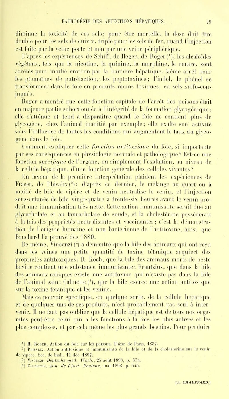 (liiniiuie la loxicilr do ces sels; pour èlrc inorlelle, la dose doit ôlrc double pour les sels île euivi'e, Iriple ))our les sels de fer, quand riiijection est laite par la veine porte et non ])ar une veine périphéri([ue. D'après les expériences de Seliill'. de Heger, de Roger ('), les alcaloïdes végétaux, tels que la nicotine, la (piininc,,la moijthine, le curare, sont arrêtés pour moitié environ par la harrièi'c hépatiipie. Même arrêt pour les ptouiaïnes de putrél'action, les peptotoxines ; l'indol. le phénol se transforment dans le foie en jiroduits moins toxiques, en sels sulfo-con- jugués. Pioger a montré (pie cette fonclion caïuiale de 1 airet des poisons était en majeure partie subordonnée à l intégrité de la formalion glycogénique; elle, s'attému^, et tend à disparaître quand le foie ne contient ])liis de glycogène, chez l'animal inanitié ])ar cxenqde; elle exalte son aciivilé SDUs rinlhience de toutes les conditions qui augmentent le laiix du glyco- gène dans le foie. Comment expliquer cette fonclion aitlilo.vit/iic du foie, si imporlaiiie par ses conséquences en physi(»logie normale et pathologique? Est-ce une fonction s/N'ci/hiiie de l'organe, ou siuqtlement l'exalialion, an niveau de la ceilide liépali(pie, d'une fonction générale des cellules vivantes? En taveiu' de la première int(M pi étation plaident les expériences de Fraseï', de Phisalix(^); d'après ce dernier, le mélange au (piart ou à moitié de bile de vipèi'e et de venin neutralise le venin, d l injeclion sous-cutanée de bile vingt-quatre à trente-six heures avant le venin |h ii- duit une innmuiisation très nette. Cette action immmiisante serait due au glycocholate et au taurocholate de soude, et la cbolestérinc |>osséderait à la fois des propriétés neutralisantes et vaccinantes; c'est la démonstra- tion de l'origine humaine et non bactérienne de l'antitoxine, ainsi ([ue Bouchard l'a prouvé dès 1880. De même, Vincenzi (') a démontré ([ue la bile des animaux qui on! i ('';u dans les veines une petite quantité de toxine tétanique acquiert des propriétés antitoxi([ues ; R. Koch, que la bile des animaux morts de peste bovine contient une sid)stance immimisante; Frantzius, que dans la bile des animaux rabiques existe une antitoxine qui n'existe pas dans la bile de l'animal sain; Calmette ('), (jue la bile exerce une action antitoxique sur la toxine tétanique et les venins. Mais ce pouvoir spécilique, en quelque sorte, de la cellule béjiatique et de quelques-uns de ses produits, n'est probalilement pas seul à inter- venir. Il ne faut pas oublier (pie la cellule hépatique est (\c tous nos orga- nitcs peut-être celui (pii a les fonctions à la h)is les plus actives et les plus complexes, et par cela même les plus grands besoins. Pour pioduire (•) H. Rogeh, Action du foie sur les poisons. Thèse <le Paris, 1887. {^) PnisALix, Action antitoxique et immunisante de la liile et de la eliolrslérine sur le venin de vipère. Soc. de biol., 11 déc. 1897. (^) Vincenzi. Deutsche mcd. Wocli., 2.^ août 1898, p. 57)4. ('*) Calmette, Ann, de l'insl. Pasteur, mai 1898, p. 545.