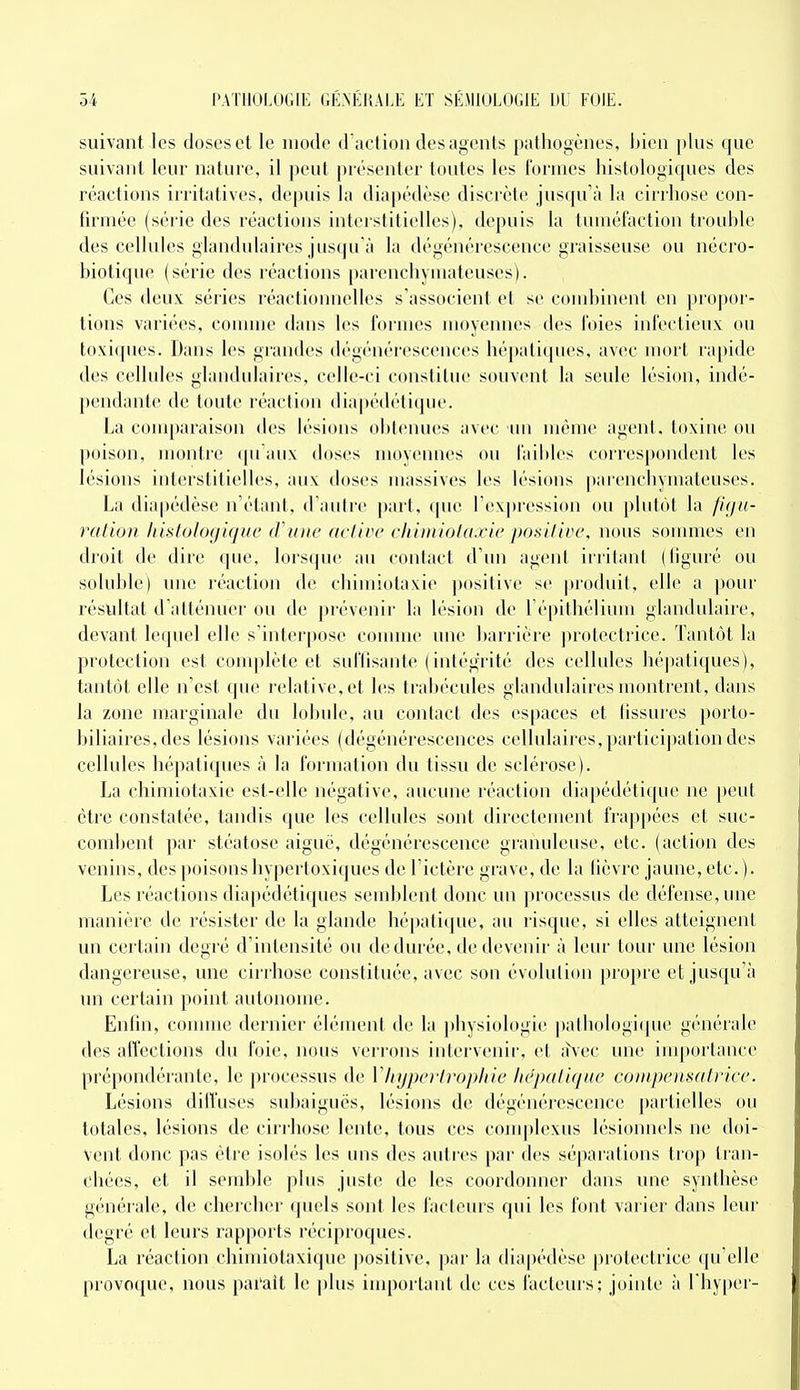 suivant les doses et le mode d'action des agents pathogènes, bien ])[us que suivant leur nature, il peut présenter toutes les formes histologiques des réactions irritatives, depuis la diapédèse discrète jusqu'à la cirrhose con- firmée (série des réactions interstitielles), depuis la tuméfaction trouble des cellules glandulaires jusqu'à la dégénérescence graisseuse ou nécro- biotique (série des réactions parenchyuiateuses). Ces deux séries réactionnelles s'associent et se combinent en propor- tions variées, comme dans les formes moyennes des foies infectieux ou toxiques. Dans les grandes dégénérescences hépatiques, avec mort rapide des cellules glandidaires, celle-ci constitue souvent la seule lésion, indé- pendante de toute réaction diapédétique. La couq)araison des lésions obtenues avec un même agent, toxine ou poison, montre qu'aux doses moyennes ou faibles correspondent les lésions interstitielles, aux doses massives les lésions parencbymateuses. La diapédèse n'étant, d'autre part, que l'expression ou plutôt la fuju- ration liislologique cVime acIiiM' cliiiniotaxic posilive, nous sonmies en droit de dire que, lorsque au contact d'un agent irritant (liguré ou soluble) une réaction de chimiotaxie positive se produit, elle a jiour résultat d altémier ou de prévenir la lésion de l'épithélimn glandulaire, devant lequel elle s'interpose connue une barrière jnolectrice. Tantôt la protection est complète et suffisante (intégrité des cellules hépatiques), tantôt elle n'est (pu' relative, et l(!s trabécules glandulaires montrent, dans la zone marginale dn lobule, au contact des espaces et fissures porto- biliaires, des lésions variées (dégénérescences cellulaires,partici])ation des cellules hépatiques à la formation du tissu de sclérose). La chimiotaxie est-elle négative, aucune réaction diapédéticjue ne peut être constatée, tandis que les cellules sont directement frappées et suc- combent par stéatose aiguë, dégénérescence granuleuse, etc. (action des venins, des poisons liypertoxiques de l'ictère grave, de la fièvre jaune, etc.). Les réactions diapédétiques semblent donc un processus de défense, une manière de résister de la glande hépatique, au risque, si elles atteignent un certain degré d'intensité ou de durée, de devenir à leur tour une lésion dangereuse, une cirrhose constituée, avec son évolution propre et jusqu'à un certain point autonome. Enfin, connue dernier élément de la physiologie pathologicjue générale des affections du foie, nous verrons intervenir, et iî\ec une importance prépondérante, le processus de Vinjpo'Irophie hcpalique compensatrice. Lésions difï'uses subaiguës, lésions de dégénérescence partielles ou totales, lésions de ciri'hose lente, tous ces complexus lésionnels ne doi- vent donc pas être isolés les uns des auti'cs par des séparations trop tran- chées, et il semble plus juste de les coordonner dans une synthèse générale, de chercher quels sont les facteurs qui les font varier dans leur degré et leurs rapports réciproques. La réaction chimiotaxique positive, par la diapédèse protectrice qu'elle provoque, nous parait le ])lus iuq)ortant de ces facteurs; jointe à l'hyper-