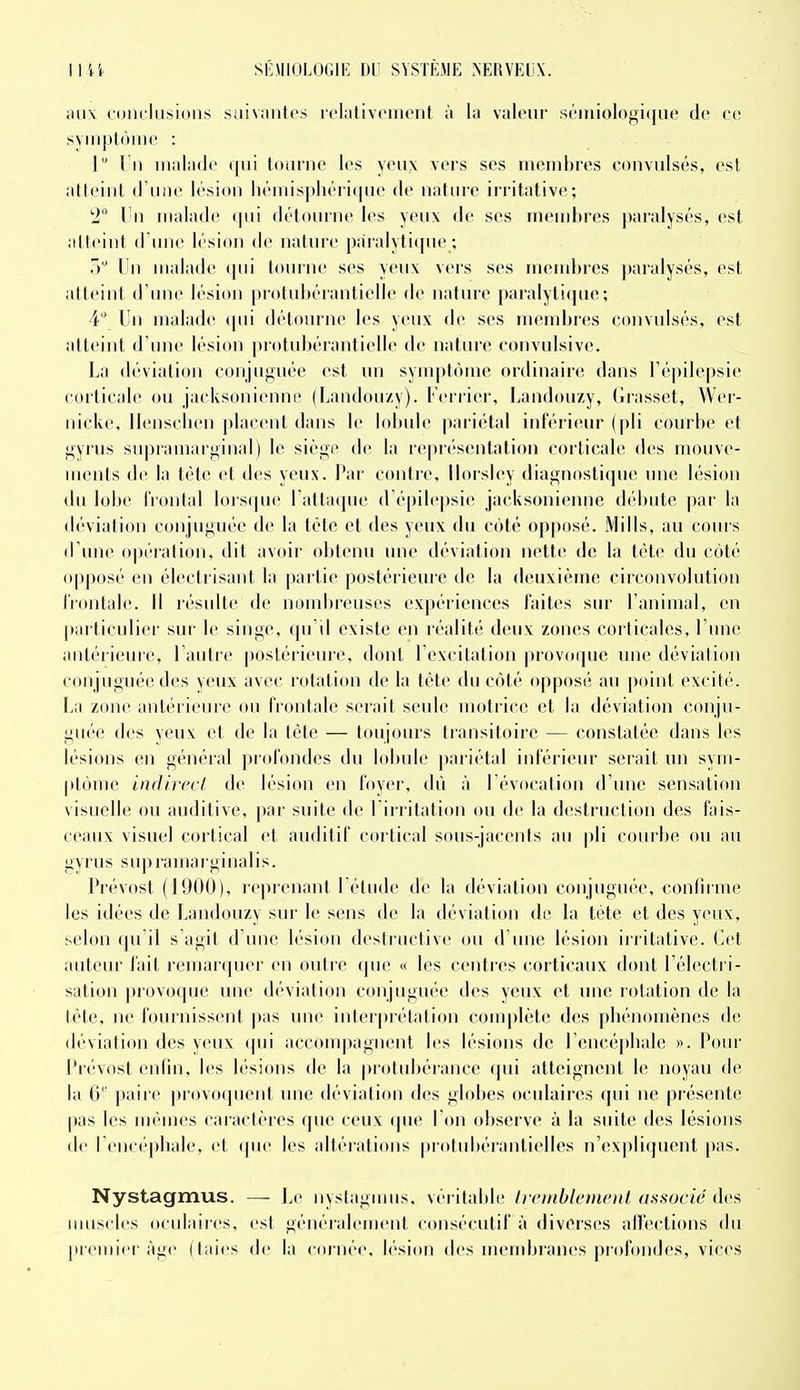 ;iti\ coin liisions suivantes rolalivciiient à la valeur séiniologique de ce svMipIViiiie : 1 l u malade qui tourne les yeux vers ses membres convulsés, est atteint d'une lésion hénns[)liérique de natnre irritative; 1° Un malade (|ui détourne les yeux de ses membres paralysés, est atteint d'une lésion de nature paralytique ; 5 Un malade qni tourne ses yeux vers ses membres paralysés, est atteint d'une lésion protubérantielle de nature paralyli(|ue; 4 Un malade qui détourne les yeux de ses membres convulsés, est atteint d'une lésion protubérantielle de nature convulsive. La déviation ooniuffuée est un sym|)tùme ordinaire dans l'épilepsie corticale ou jacksonienne (Landouzy). Ferrier, Landouzy, Grasset, Wer- nicke, Ilenscben placent dans le lobule pariétal inférieur (pli courbe et i^yrus supramar^inal) le siège de la re|)i(''sentation corticale des nuiuve- inents de la léte et îles yeux. Par conti'e, llorstey diagnostique une lésion du lobe frontal lorsque l'attaque d'épilepsie jacksonienne débute par la déviation conjuguée de la tète et des yeux du côté opposé. Mills, au cours d'une opération, dit avoir obtenu une déviation nette de la tète du côté opposé en électrisani la partie postérieure de la deuxième circonvolution frontale. Il résulte de nondirenses expériences faites sur l'animal, en particulier sur le singe, qn il existe en réalité deux zones corticales, l'une antérieure, l'antre postérieure, dont l'excitation provoque une déviation conjuguée des yeux avec rotation de la tête du côté opposé au point excité. \a\ zone antérieure ou frontale serait seule moti'ice et la déviation conju- guée des yeux et de la tète — toujours transitoire — constatée dans les lésions en général profondes du lobule pariétal inférieur serait un sym- ptônic indirect de lésion en foyer, dù à l'évocation d'une sensation visuelle ou auditive, par suite de l'irritation ou de la destruction des fins- ceaux visuel cortical et auditif cortical sous-jacents au |)li courbe ou au gyrus supramarginalis. Prévost (1900), l'cprenant l'étude de la déviation conjuguée, i-onfii iue les idées de Landouzy sur le sens de la déviation de la téte et des yeux, selon qu'il s'agit d'une lésion desiructive ou d'une lésion irritative. Cet auteur fait remarquer en outie que « les centi'cs corticaux dont l'électi i- sation provoque une déviation conjuguée des yeux et une rotation de la tète, ne fournissent ])as une interprétation complète des phénomènes de déviation des yeux qui accompagnent les lésions de l'encépbale ». Pour Prévost enfin, les lésions de la protubérance qui atteignent le noyau de la 6 paire provoquent ime déviation des globes oculaires qui ne présente pas les mêmes caractères que ceux (jue l'on observe à la suite des lésions de l'encéphale, et que les altérations protubérantielles n'expli(pieut pas. Nystagmus. — Le nystagmus. véritable lirinbleinenl associé des muscles oculaiics, est généralement consécutif à diverses alfections du premici'âge (taies de la cornée, b'sion des nuMubrajies profondes, vices