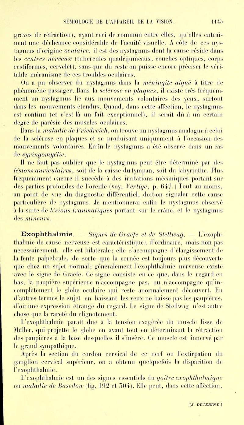 graves de irriactioii), ayant ceci de ntiiiiiiiiii ciilrc elles. <|ii elles ciilrai- nent une déchéance considérnide de raeiiilé visuelle. A côté de ces nys- tagniiis d'origine oculaire, il est des nvslagnius dont la cause réside dans les ccuircs nerveux (tnl»(>rcnles (|iiadrijinnean\, eoiielies ()|)ti(|nes, corps restil'ornies, cervelet), sans (|iie du resleoii jiuisse encore piéciser le véi i- table mécanisme de ces (idid)les ocidaires. On a pu observer du iiyslagnms dans la iik'iiiix/ile (ii<jiië à titre de phénomène passager. Dans la sclérose en plaques, il existe très fréquem- ment un nvstagums lié aux moiivemenis volontaiics des veux, surtout dans les mouvements étendus. Ouand, dans cette allection, le nystagmus est continu (et c'est là mi l'ait exce|)lionnel), il sei'ail dii à un cerlain degré de parésie des nniscles oculaires. Dans la maladie de Friedreich, on li'ouve un nyslagmiis analogue à celui de la sclérose en }tla(pies e( se |»i'oiluisant uniquement à l'occasion des mouvenuMits volontaires. Enlin le nvstagimis a été (disei vé dans un cas de sijrincjouiijclic. Il ne laid pas oublier que le nystagnms peid élii' déleiiiiiné par des lésions auriculaires, soit de la caisse du tympan, soil du labyrinthe. Plus fréquemment encore il succède à des irritai ions mécaniques portant sur des parties jirolbndes de l'oreille (voy. Vertige, p. ()47.) Tout an moins, au point de v ie du diagnoslic dilférentiel, doit-(»n signaler cette cause particulière de nystagmus. Je mentionnerai enfin le nystagmus observé à la suite de h'sions Ilaunialiques porlant sur le ciàne. el le nyslagnnis des nii))eurs. Exophthalmie. — Siqnes de Crae/é el de Stellu'a(j. — l/exoj)li- llialmie de cause nei veuse est caraclérisli(pie ; d oïdiiiaire, mais non pas nécessaii'cuH'ut, elle est bilatérale ; elle s'acconq)agne d'élargissement d(^ la l'enle palpélirali', de sorte cpie la cornée est huijours plus découverle que chez un sujel uoiinal; généralemeni l'exoplillialnue nei'veuse exisie avec le sigiu' de (irael'e. Ce signe «'ousisle en ce (pie. dans le regard en bas, la paii|)ii''re supérieure n accompagne |)as, ou ii accompagne cpi in- <omplèlement le globe oculaire (pii lesle anormalement découvert. Kn d autres termes le sujel en baissaid les veux ne baisse pas les paupières, <roù une expression élrange du regard. Le signe de Sieliwag n'est autre 4 hose (pie la rareté du clignolement. Ij'exoplitlialmie paiail due à la tension exagérée du iiiiisclc lisse de Millier, (pii projette le globe en avant tout en déteriinnant la rétraction des |>an|)ièies à la base (les(|uelles il s insère, (.e muscle est innervé ]iar le grand svmpallii(pie. .\|)r('s la seclion du cordon cervical de ce iieiT ou I exiirpation du ganglion cervical supéiieur. on a oblenii (piel(|uerois la disparition de rex(q)lillialmie. L'exophlhalmie est un des signes essenliels du (joilre e.eophthahnique ou maladie de Basedoiv (fig. I!j2 el r»Oi). Elle [leiil, dans cette aireclion.