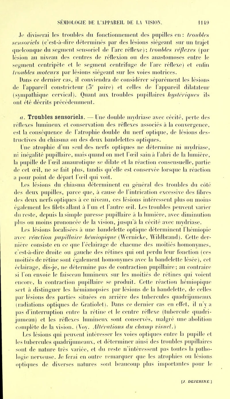 ,)(' (livisorai les tronhlcs du fonctiomieiiioiit des ]iii|iill('8 en : Iroiihlcs ^fiixoriels (c'csl-à-dirc (U'tcriiiiiK's piir des lésions siéiiCJiiil sur un li;ijrl quelconque du segnu'ut sensoriel de l'arc rétlexe); troubles réflexes ([nu- lésion au niveau des centres de réllexiou ou des anastomoses entre le sef^UH^nt eenlri[)i'te el le segment ceulriruge de l'arc l'éflexe) et enfin li'ouhles moteurs [)ar lésions siégeant sur les voies motrices. Mans ce dernier cas. il conviendra de considérer séparément les lésions de l'appareil conslrieleiu' (.'' [taire) et celles de l'apitaicil dilataleui' (sym|)allii(pie cervical). QuanI aux liouliles pn|iillaires lii/stérK/ues ils ont été décrits jirécédeunnent. (I. Troubles sensoriels. — l ne douhle uivdriase avec cécité, perte des réilexes liuuineiix el conservation des léllexes associés à la convergence, est la consé(pience de l'atrophie double du nerl' opticpie. de lésions des- tructives du cinasuia ou des deux handelelles opti(pies. l'ne atro[)liie d un si'id de> nerl's opli(pies ne délei iiiine ni uiydriase, ni inégalité pu[)illaire. niais (piand ou met l o'il sain à 1 alu i de la lumière, la pupille de I'omI amaurnli(pie se dilate el la réaction consensuelle. |)ailie de cet (cil. ne se l'ail pins, tandis (pi'elle esl conservée lors(pie la réaction a poiu' jxtint de départ 1 (eil (pii voit. Les lésions du cliiasma déterminent en général des troubles du C(Mé des deux pupilles, paice (pie. à cause di' rinliication t'xcessive des libres des deux nerl's o|)li(pies à ce niveau, ces lésions intéressent pinson moins également les lilels allant à l'un et l'aidre (eil. Les troubles jieuveiil variei' du reste, depuis la simple paresse pupillaiic à la Imniére. avec diminution |ilns ou moins prononcée de la vision, jusqu'à la cécité avec niydriase. liCS lésions localisées à une bandelette optique déterminent l liémiopie avec réaction puj)}lt(iire liéniiopique (\Svnw\n\ Wildbiand). Cette der- nière ('(msiste en ce (pie l'éclairage de chacune des moitiés homonymes, c'est-à-dire droite ou gauche des rétines qui ont perdu leur fonction (ces moitiés de rétine sont également homonymes avec la bandelette lésée), cet éclairage, dis-je, ne détermine ])as de contraction pu|)illaire; au contraire si Ton envoie le faisceau lumineux sur les moitiés de rétines qui voient en((U'e, la contraction pii|)illaire se produit. Cette réaction liémiopitpie sert à distinguer les bémianopsies par lésions de la bandelette, de celles par lésions des parties situées en arrière des tubercules (piadrijumeanx (radiations optiques de riratiolel). Dans ce dernier cas en effet, il n'y a pas (rinlerruption entre la rétine et le centre réflexe (tubercule (piadri- pimean) et les léllexes lumineux sont conservés, malgré une abolition com|)lète de la vision. (Voy. Alléi-fdions du cliani}) visuel.) Les lésions qui |ieuveiit intéresser les voies opiiipies entre la pupille et les tubercules quadrijiimeanx, et déterminer ainsi des troubles pupillaires sont de nature très variée, et du reste n'intéressent pas toutes la patho- logie nerveuse. Je ferai en outre remanpier (pie les atrophies ou lésions opti(pies de diverses natures sont beaucoup plus importantes pour le