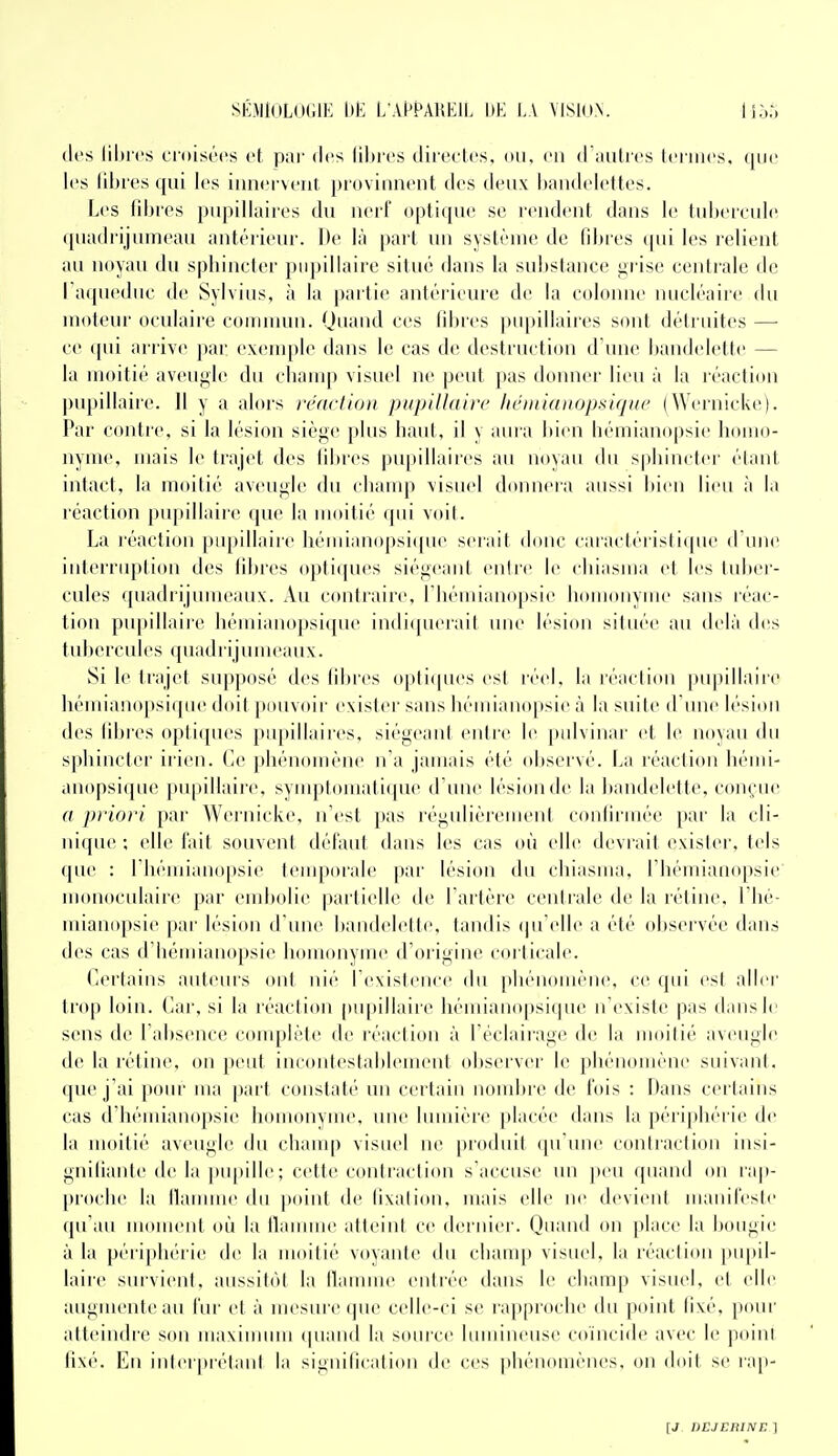 (les libres croisées et, par des lihres direeles, on. en d iiulres leiiiies, que les libres qui les iiinei veiit provinneiit des deux haudelettes. Les fibres pupillaires du nerf optique se reudeut dans le tubercule (piadrijumeau antérieur. De là part un système de lilnes (jui les relient au noyau du sphincter pupillaire situé dans la substance grise centrale de l aqueduc de Sylvins, à la partie antérieure de la colonne nucléaire tlu moteur oculaire connnun. Quand ces fibres pupillaires sont détruites —■ ce qui arrive par exenqile dans le cas de destruction d une bandelette — la moitié aveugle du champ visuel ne peut pas doimer lieu à la réactiitn pupillaire. Il y a alors réaction pupillaire lithnianopsique (Wcrnickc). Par contre, si la lésion siège plus haut, il y aura bien hémianopsie homo- nyme, mais le trajet des fibres pu[»illàires au noyau du sphincter étant intact, la moitié aveugle du cbauqi visuel donnera aussi bien lieu à la réaction |)n[iillaire (pie la moitié (pu voit. La réaction pupillaire héiuianopsi([ue serait donc caractéristi({ue d une interruption des fibres optiques siégeant entre le chiasma et les tulier- cules' (piadrijumeaux. Au contraire, rhéiiiianopsie liomonyme sans réac- tion pupillaire hémianopsique indi(pierait uiu' lésion située au delà des tubercules quadrijunu-aux. Si le trajet supposé des filjres opti(pies est ivel. la réaction pupillaiic hémiano[»si(pie doit pouvoir exislei' sans bémianopsie à la suite d iuie b'sioii des fibres optiques pupillaires, siégeani entre le |)idvinai' et le novau du sphincter ii ien. ('e ])hénomène n'a jamais été observé. La réaction héiui- anopsi(pie pn[)illaii'e, syiiq.louiatique d'une lésioude la bandelette, conçue a priori par Wernicke, n'est pas régulièicuieiil coulirmée par la cli- ni([ne ; elle l'ait souvent défaut dans les cas où elle déviait exislei'. tels (pie : rhémiano[)sie tenqjorale par lésion du chiasma, l'hémiaiiopsie' monoculaire par embolie partielle de l'artère centrale de la réline, Thé- mianopsie pai' lésion d'une bandelette, tandis (pi'elle a été observée dans des cas d'bémianopsie homonyme d'origine coi ticale. Certains auteurs ont nié l'existence du phénomène, ce qui est aller trop loin. Car, si la réaction pu|)illaire hémianopsique n'existe pas dans le sens de l'absence conqjlète de réaction à l'éclairage de la moitié aveugle de la rétine, on peut incontestablement observer le phénomène suivant, que j'ai poiu ma part constaté un certain nomljre de fois : Dans certains cas d'hémianopsie homonyme, une lumière placée dans la périphérie de la moitié aveugle du chanq) visuel ne produit qu'une contraction insi- gnifiante de la pupille ; cette contraction s'accuse un peu quand on rap- proche la llauuue du point de fixation, mais elle ne devient manifeste (pi'au moment où la llauune atteint ce dernier. Quand on place la bougie à la péri[)hérie de la moitié voyante du champ visuel, la réaction pu[)il- laire survient, aussitôt la flamme entrée dans le champ visuel, et elle augmente an lur et à mesuic (pie celle-ci se ra[)proche du point fixé, pour atteindre son maximum (piand la source lumineuse coïncide avec le poini fixé. En inler|Métant la signification de ces phénomènes, on doit se ra[i-