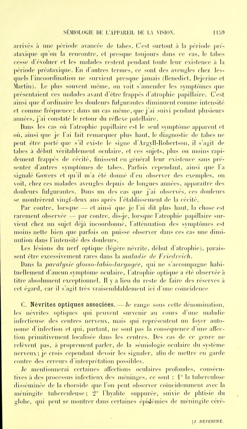 arrivés ;i une [((''l ioilc avaiKM'c de laites, (l'csl siiiloiil à la période j)ré- ataxiquc <|n on la rencontre, et |)res(nie toujours dans ee cas, le tal)es cesse d'évoluer et les malades icsient pendant toute leur existence à la période préataxi({ue. En d aiitres lei iues, ce sont des aveugles chez les- ipiels l'incoordination ne sni vient presque jamais (Benedict, Dejerine et Martin). Le plus souvent même, on voit s'amender les symptômes (|ue présentaient ces malades avant d'être i'iappés (ratro[)liie j)apillaire. C'est ainsi f[ue d'ordinaire les douleui's fulgurantes diminuent comme intensité et comme fréquence; dans un cas même, (|ue j'ai suivi pendant plusieurs années, j'ai constaté le ictoiu' du réflexe })atellaire. Dans les cas où l atropliie papillaire est le seul symptôme apparent et où, ainsi (pie je l ai l'ait icmaifpiei' plus haut, le diagnostic de tabès ne peut être poi té (pie sil existe le signe d'Aigyll-Roliertson, il s'agit de tabès à début véritablement oculaire, et ces sujets, plus ou moins rapi- dement frappés de cécilé, linisseiil en général leur existence sans pré- senter d'autres syiii|(lômes de tabès. ]*arl'ois cependant, ainsi (pie la signalé (lowers et (|ii'il m a été donné d'en observer des exemples, on voit, elle/, ces malades aveugles de|)uis de longues années, apparaître des douleurs l'iilgurantes. Dans un des cas (pie j'ai observés, ces (bmleurs se montrèrent vingt-deux ans ajtrès I élablissement de la cécité. Par contre, loisipie — et ainsi (|iie je l ai dit pUis baiil. la chose est rarement observée — par contre, dis-je, lors(pie ratr(tpbie papillaire sur- vient chez un sujet (l(''jà incoordoniié, rattéiniati(Mi des sviiij)tômes est moins uelte bien (pie paifois on puisse observer dans ces cas une dimi- nution dans l intensilé des douleins. Les lésions du nerf opti([iie (légère névrite, début d'atro[)lne), |)arais- sent être excessivemeni rares dans la ttiaUidlc de Fricdiricli. Dans la jxiralysie (il()ss()-labio-l(irij)t<iee. (jiii ne s acconqtagne habi- tuellemeiil d'aucun symptôme oculaire, ratro|)lne o|>ti(pie a été observée à tilre alisolument exceptionnel. \\ v a lieu du rest(> de faire des réserves à cet égard, car il s agit très vraiseiiiblablenieiit ici d une coïncidence ('.. Névrites optiques associées. — .le range sons cette dénominalion, les névrites opli(pies (pii peuvent survenir an coins d une maladie infectieuse des centres nei veiix, mais (pii re|irésenleiit un foyer aiilo- nome d infeclion et (pii, partant, ne sont |»as la consé(pieuce (rime alfec- lion [irimilivement localisée dans les centres. Des cas de ce genre ne relèvent pas, à [iropreinent parler, de la sémiologie oculaire du système nerveux ; je crois cependant devoir les signaler, afin de nieltrtï eu garde contre des erreurs d'interprétation possibles. .le mentionnerai certaines alVections oculaires ])rofondes, consécu- lives à des processus infectieux des méninges, ce sont : 1 la tuberculose disséminée de la choroïde (pie Idn peut observer co'incidemment avec la méningite tubercnleiise ; 2 I hyalite snppiirée, suivie de phtisie du globe, (pii peut se iiioritrer dans certaines épidéniies de méningite cén'-