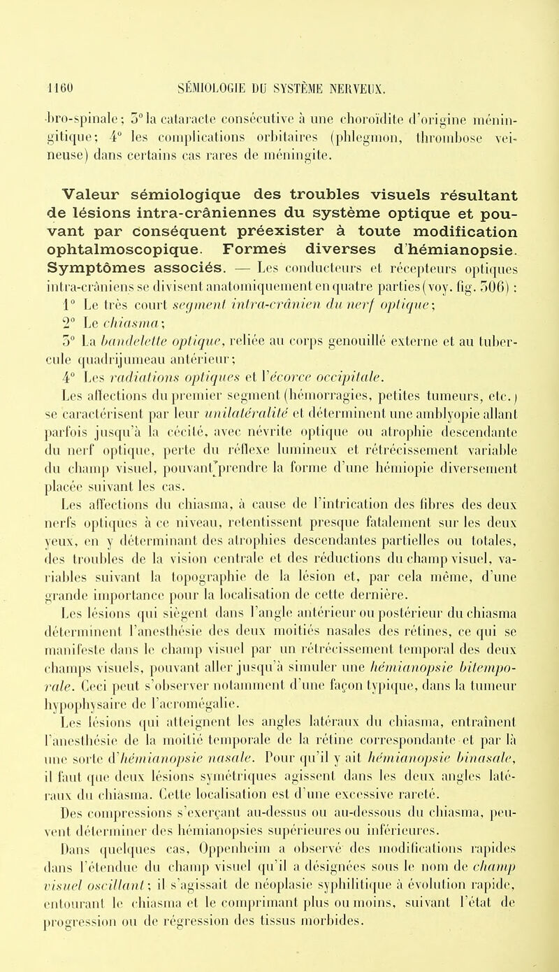•bro-spinale : 5 la cataracte consécutive h une choroïdite d'origine ménin- gitique; 4° les complications orbitaires (phlegmon, throiubose vei- neuse) dans certains cas rares de méningite. Valeur sémiologique des troubles visuels résultant de lésions intra-crâniennes du système optique et pou- vant par conséquent préexister à toute modification ophtalmoscopique. Formes diverses d'hémianopsie. Symptômes associés. — Les conducteurs et récepteurs optiques intra-cràniens se divisent anatomiquciiieiit en quatre parties (voy. fig. 506) : 1 Le très court segment intra-crânien du nerf optique; 2° Le chiasma; 5° La IxdKteJette optique, reliée au corps genouillé externe et au tulicr- cule c[uadrijmueau antérieur; 4° Les radiations optiques et Vëcoree occipitale. Les alïections du premier segment (hémorragies, petites tumeurs, etc.) se caractérisent par leur unilatéralité et déterminent une amblyopie allant parfois jusqu'à la cécité, avec névrite optique ou atrophie descendante du nerf optique, perte du réflexe lumineux et rétrécissement variable du chauqj visuel, pouvant'prendrc la forme d'une hémiopie diversement placée suivant les cas. Les aflectiGns du chiasma, à cause de l'intrication des fibres des deux nerfs optiques à ce niveau, retentissent presque fatalement sur les deux yeux, en y déterminant des atrophies descendantes partielles ou totales, des troubles de la vision centrale et des réductions du champ visuel, va- riables suivant la topographie de la lésion et, par cela même, d'une grande iirqiortance pour la localisation de cette dernière. Les lésions qui siègent dans l'angle antérieur ou postérieur du chiasma déterminent l'anesthésie des deux moitiés nasales des rétines, ce qui se manifeste dans le champ visuel par un l éirécisscment temporal des deux champs visuels, pouvant aller jusqu'à simuler une hémianopsie bitentpo- rale. Ceci peut s'observer notamment d'une façon typique, dans la tumeur hypophysaire de l'acromégalie. Les lésions qui atteignent les angles latéraux du chiasma, entraînent l'anesthésie de la moitié temporale de la rétine coii-espondante et pai' là une sorte d'hémianopsie nasale. Pour qu'il y ait hémianopsie binasale, il faut que deux lésions symétriques agissent dans les deux angles laté- lauv du chiasma. Cette localisation est d'une excessive rareté. Des conqjressions s'exerçant au-dessus ou au-dessous du chiasma. peu- vent déterminer des hémianopsies supérieures ou inférieures. Dans quelques cas, Oppenhcim a observé des modilications rapides dans l'étendue du champ visuel qu'il a désignées sous le nom de champ iHsuel oscillant; il s'agissait de néoplasie syphilitique à évolution rapide, entourant le chiasma et le conq)rimaut plus ou moins, suivant l'état de progression ou de régression des tissus morbides.