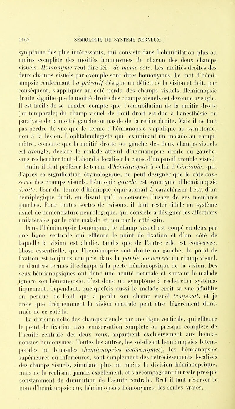 symptôiiir des plus intéressiuits, (oiisisle dans robnubilatioii plus ou moins coin|»lèto des moitiés homonymes de chacun des deux champs visuels. UoiiKniijiHc veut dire ici : de même côte. Les moitiés droites des deux champs visuels par exemple sont dites homonymes. Le mot d'hémi- anopsie renfermant 1V( /)r/(Y////'désif^ne un déficit de la vision et doit, par conséquent, s'appliquer au côté perdu des champs visuels, llémianopsie droite signifie que la moitié droite des ehanqis visuels est devenue aveugle. Il est facile de se rendre compte que l'obnubilation de la moitié droite (ou temporale) du champ visuel de Ta'il droit est due à Tanesthésie ou paralysie de la moitié gauche ou nasale de la rétine droite. Mais il ne faut pas perdre de vue (pie le terme d'héniianopsie s'applique au symptôme, non à la lésion. L'ophfalniologisle (jui, examinant un malade au campi- mèlre, constate (|ue la moitié droite ou gauche des deux chauq)s visuels est aveugle, déchue le malade atteint d hémianopsie droite ou gauche, sans rechercher tout d'abord à localiser la cause d'un pareil trouble visuel. Enfin il faut préférer le terme Mtémi(ni<)psit' à celui dliéiiiiopie, qui, d'après sa signification étyn]ologi(pie, ne peut désigner (pie le côté cou- se)'vé des chauq)s visuels, llémiopie (/(uiclic est synonyme d'hémianopsie firoilc. User du terme d'hémiopie é(piivaudrait à caractériser l'état d'un liémiplégi(pic droit, en disant ([u'il a conservé l'usage de ses membres gauches. Pour toutes sortes de raisons, il faut rester fidèle au système usuel de nomenclature neurologifpie, (pu consiste à désigner les affections unilatérales |)arle côté malade et non |iar le côté sain. Dans l'hémianopsie homonyme, le champ visuel est coupé en deux par une ligne verticale qui effleure le point de fixation et d'un côté de laquelle la vision est abolie, tandis que de l'autre elle est conservée. Chose essentielle, que l'hémianopsie soit droite ou gauche, le point de fixation est toujours compris dans la partie conservée du champ visuel, en d'autres termes il échappe à la perte bémianopsique de la vision. Des veux bémianopsiques ont donc une acuité normale et souvent le malade ignore son hémianopsie. C'est donc un symptôme à rechercher systéma- tiquement. Cependant, quelquefois aussi le malade croit sa vue afiaiblie ou perdue de l'a'il qui a perdu son champ visuel lemporal, et je crois que fréquenunent la vision centrale ])eut être légèrement dimi- nuée de ce côté-là. La division nette des champs visuels par une ligne verticale, qui effleure le point de fixation avec conservation complète ou presque complète de l'acuité centrale des deux yeux, appartient exclusivement aux bémia- nopsies homonymes. Toutes les auti'es, les soi-disant hémianopsies bitem- porales ou binasales [lie'miaitopaies héléronijmcs), les hémianopsies supérieures ou inférieures, sont simplement des rétrécissements localisés des champs visuels, simulant plus ou moins la division bémianopsi(|ue, mais ne la réalisant jamais exactement, et s'accompagnant du reste ])resque constamment de diminution de l'acuité centrale. Bref il faut réserver le nom d'hémianopsie aux hémianopsies homonymes, les seules vraies.