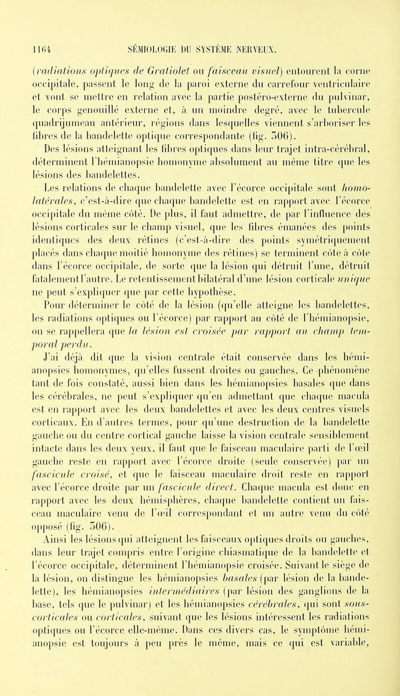 {radiations opli(pœs de Graliolet ou faisceau visuel) entourent la corne occipitale, passent le long de la paroi externe du carrefour venii-iculaire et vont se mettre en relation avec la partie postéro-externe du pulvinar, le corps genouillé externe et, à un moindi'e degré, avec le tubercule quadrijumeau antérieur, régions dans lesquelles viennent s'arboriser les fibres de la bandelette optique correspondante (tig. 306). Des lésions atteignant les fibres optiques dans leur trajet intra-cérébral, déterminent l'hémianopsie homonyme absolument au même titre que les lésions des bandelettes. ■ Les relations de chaque bandelette avec l'écorce occipitale sont homo- laiérales, c'est-à-dire que chaque bandelette est en rapport avec l'écorce occipitale du même coté. De plus, il faut admettre, de par l'influence des lésions corticales sur le cliamp visuel, que les fibres émanées des points identiques des deux rétines (c'est-à-dire des points symétriquement placés dans chaque moitié homonyme des rétines) se terminent côte à cote dans l'écorce occipitale, de sorte que la lésion qui détruit l'une, détruit fatalementrautre. Le retentissement bilatéral d'une lésion corticale unique ne peut s'expliquer que par cette hypothèse. Pour déterminer le côté de la lésion (qu'elle atteigne les bandelettes, les radiations optiques ou l'écorce) par rapport au côté de l'hémianopsie, on se rappellera que la lésion est croisée par rapport au champ tem- poral perdu. J'ai déjà dit que la vision centrale était conservée dans les héini- anopsies homonymes, qu'elles fussent droites ou gauches. Ce phénomène tant de fois constaté, aussi bien dans les hémianopsies basales que dans les cérébrales, ne peut s'expliquer qu'en admettant que chaque macula est en rapport avec les deux l)andelettes et avec les deux centres visuels corticaux. En d'autres termes, pour qu'une destruction de la bandelette gauche ou du centre cortical gauche laisse la vision centrale sensiblement intacte dans les deux yeux, il faut que le faisceau maculaire ])arti de l'œil gauche reste en rapport avec l'écorce droite (seule conservée) par un fascicule croisé, et que le faisceau maculaire droit reste en ra[)port avec l'écorce droite par un fascicule direct. Chaque macula est donc en rapport avec les deux hémisphères, chaque bandelette contient un fais- ceau maculaire veiui de l'œil correspondant et un autre venu du côté opposé (tig. 506). Ainsi les lésions qui atteignent les faisceaux oj)tiques droits ou gauches, dans leur trajet compris entre l'origine chiasmati([ue de la bandelette et l'écorce occipitale, déterminent l'hémianopsie croisée. Suivant le siège de la lésion, on distingue les hémianopsies basales (par lésion de la bande- lette), les hémianopsies intermédiaires (par lésion des ganglions de la base, tels que le pulvinar) et les hémianopsies cérébrales, (|ui sont sous- corticales ou corticales, suivant que les lésions intéressent les radiations optiques ou l'écorce elle-même. Dans ces divers cas, le symptôme hémi- anopsie est toujours à peu près le même, mais ce qui est variable.