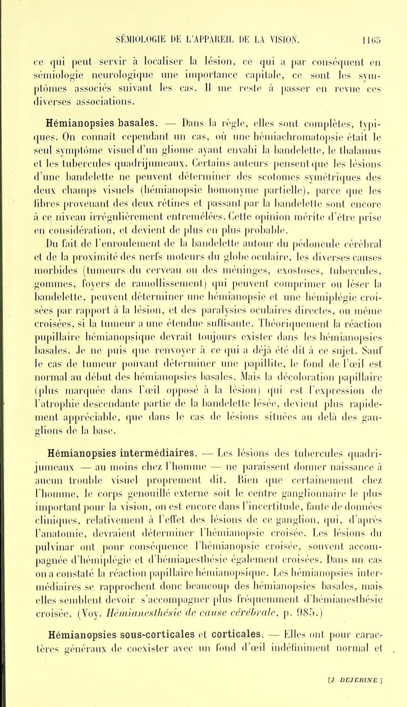 ce (|ni peut servir à localiser la lésion, ce qui a par conséquent en sémiologie ncurologi({ue une importance capitale, ce sont les sym- ptômes associés suivant les cas. 11 me reste à passer en revue ces diverses associations. Hémianopsies basâtes. — Dans la règle, elles sont complètes, typi- ques. On connaît cependant un cas, où une liémiaclnomatopsie était le seul symptôme visuel d'un gliome ayant envahi la bandelette, le tlialaïuus et les tubercules quadrijumeaux. Certains auteurs pensent que les lésions d'une bandelette ne peuvent déterminer des scotomes symétriques des deux champs visuels (liémianopsie homonyme })artielle), parce (pie les libres provenant des deux rétines et passant par la bandelette sont encoi-e à ce niveau irrégulièi'ement entremêlées. Cette o];)inion mérite d'étie jirise en considération, et devient de plus en plus probabl(>. Du fait de l'enroulement de la bandelette autour du pédoncule cérébral et de la proximité des nerfs moteurs du globe oculaire, les diverses causes morbides (tumeurs du cerveau ou des méninges, exostoses, tubercules, gommes, foyers de ramollissement) qui peuvent comprimer ou léser la bandelette, peuvent déterminer une liémianopsie et une hémiplégie croi- sées par rapport à la lésion, et des paralysies oculaires directes, ou même croisées, si la tumeur a une étendue suflisante. Théoriquement la réaction ])upillaire hémianopsique devrait toujours exister dans les hémianopsies basâtes. Je ne puis que renvoyer à ce qui a déjà ('té dit à ce sujet. Sauf le cas de tumeur pouvant déterminer une papillite, le fond de l'œil est normal au début des hémianopsies basales. Mais la décoloration pa|ullaire (|ilus manpiée dans VœW op[)osé à la b'sion) ([ui est l'expression de ratro[)liie descendante partie de la bandelette lésée, devient plus ra|)ide- ment appréciable, (jue dans le cas de lésions situées au delà ties gan- glions de la base. Hémianopsies intermédiaires. — Les lésions des tubercules quadri- jmneau\ — au moins chez riiomme — ne paraissent donner naissance à aucun troul)le visuel proprement dit. Bien que certainement chez l'horiune, le corps genonillé externe soit le centre ganglionnaire le plus iuqjortant pour la vision, on est encore dans l'incertitude, faute de données cliniques, relativement à l'eflct des lésions de ce ganglion, qui, d'après l'analomie, devraient déterminer riiémianopsie croisée. Les lésions du pulvinar ont pour consé(pience I bémianopsie croisée, souvent accom- pagnée d'hémiplégie et d'bémiauesthésie également croisées. Dans un cas on a constaté la réaction papillairehénn'anopsi(pie. Les hémianopsies inter- médiaires se rapprochent tlonc beaucoup des hémianopsies basales, mais elles semblent devoir s'accompagner [)lus fréquemment dliémianesthésie croisée. (Voy. Ilrniiduestliésie de cause cérébrale, p. !)8r).) Hémianopsies sous-corticales et corticales. — Elles ont pour carac- tères généraux de coexister avec un fond d'œil indélininient normal et