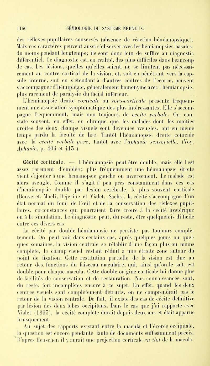 des réllexes |iu[)illaires conservés (absence de l'éaction liéiiiianopsique). Mais ces caractères peuvent aussi s'observer avec les hémianopsies basales, du moins pendant longtemps; ils sont donc loin de suffire au diagnostic dilVéreidiel. Ce diagnostic est, en réalité, des plus difficiles dans beaucoup de cas. Les lésions, quelles qu'elles soient, ne se limitent pas nécessai- rement au centre cortical de la vision, et, soit en pénétrant vers la cap- sule interne, soit en s'étendant à d'autres centres de l'écorce, peuvent s'accouq)agncr d'Iiémiplégie, généralement bomonyme avec l'hémianopsie, plus rarement de j^iralysic du facial inférieur. L'hémianopsie droite corticale ou sous-co)-ticah' présente fréquem- ment une association sym|)lomatique des pbis intéressantes. Elle s'accom- pagne fréquenunent, mais non toujours, de cécité vcvbalc. On con- state souvent, en effet, en clinique ([ue les malades dont les moitiés droites des deux; cbanq)s visuels sont deveiuies aveugles, ont en même temps perdu la faculté de lire. Tantôt l'hémianopsie droite coïncide avec la cécité verbale pure, tantôt avec Vapliasie .sensorielle. (Voy. Aphasie, p. 401 et 41-).) Cécité corticale. — L'hémianopsie peut être double, mais elle l'est assez rarement d'eiiddée; plus fréqueiinnetit une béuiiaiiopsie droite vient s'ajouler à une liémaiiopsie gauche ou inversement. Le malade est alors aveugle. Comme il s'agit à peu près constamment dans ces cas d'Iiémianopsie double par lésion cérébrale, le plus souvent corticale (Bouveret, Moeli, Dejerine et Vialet, Sachs), la cécité s'accompagne d'un état normal du fond de l'œil et de la conservation des réflexes pu|)il- laires, circonstances qui pourraient faire croire à la cécité hystéricpie ou à la simidation. Le iliaguostic peut, du reste, être quelquefois difficile entre ces divers cas. La cécité par double liémiaiiopsie ne persiste pas toujours complè- tement. On peut voir dans certains cas, après quelques jours ou quel- ques semaines, la vision centrale se rétablir d'une façon ])lus ou moins couqilète, le champ visuel restant réduit à une étroite zone autour du point de fixation. Cette restitution partielle de la vision est due au retour des fonctions du faisceau maculaire, (jui, ainsi ((u'on le sait, est double pour cha(pie macula. Cette double origine corticale lui donne plus de facilités de conservation et de restauration. Nos connaissances sont, du reste, fort incouqilètes encore à ce sujet. En effet, quand les deux centres visuels sont complètement détruits, on ne couqjrendrait pas le retour de la vision centrale. De fait, il existe des cas de cécité définitive par lésion des deux lobes occipitaux. Dans le cas que j'ai rapporté avec Vialet (1895), la cécité complète durait depuis deux ans et était apparue brusquement. Au sujet des rapports existant entre la macula et l'écorce occipitale, la question est encore pendante faute de documents suffisamment précis. D'ajuès Henschen il y aurait une; projection corticale en îlot de la macula.