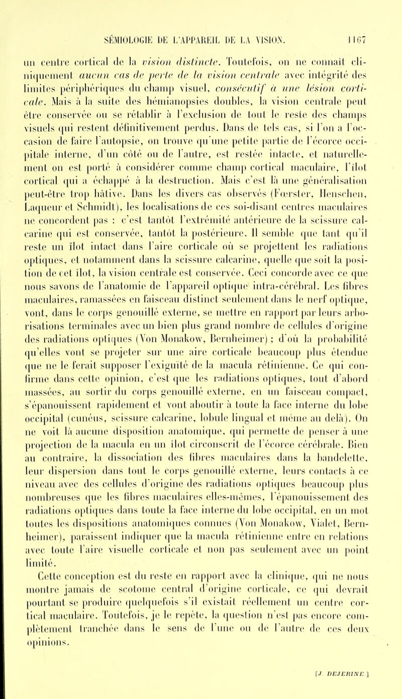 un cenli'e cortical île la vision distincte. Toutefois, on ne connaît cli- ni(|ueMienl aucun cas de perte de la vision centrale avec intégrité des limites périj)liériques du champ visuel, consécutif à une lésion corti- cale. Mais à la suite des hémianopsies doubles, la vision centrale peut être conservée ou se rétablir à l'exclusion de tout le reste des cham[)s visuels qui restent défuiitivement perdus. Dans de tels cas, si l'on a l'oc- casion de faire l'autopsie, on trouve qu une petite partie de l'écorce occi- pitale interne, d'un C(Mé ou de l'autre, est restée intacte, et naturelle- ment on est porté à considérer comme champ cortical maculaire, l'ilot cortical qui a échappé à la destruction. Mais c'est là une généralisation peut-être trop bàtive. Dans les divers cas observés (Fœrster, llenschen, Laqueur et Schmidt), les localisations de ces soi-disant centres macidaires ne concordent jias : c'est tantôt l'extrémité antérieure de la scissure cal- carine qui est conservée, tantôt la postérieure. 11 semble que tant qu'il reste un îlot intact dans l'aire corticale où se projettent les radiations optiques, et notamment dans la scissure calcarine, quelle que soit la posi- tion de cet îlot, la vision centrale est conservée. Ceci concorde avec ce que nous savons de l'anatomie de l'appareil opli(pi(' intra-cérébral. Les fibres maculaires, ramassées en faisceau distinct seulement dans le nerf optique, vont, dans le corps genouillé externe, se mettre en rapport par leurs arbo- risations terminales avec un bien plus grand noiidtre de cellules d'origine des radiations optiques (Von Mouakow, Ijernbeimer) ; d'où la probalnlilé qu'elles vont se projeter sur une aire corticale beaucoup plus étendue (pie ne le ferait sup|)oser rexiguïté de la iiiacida l'étinienne. Ce qui con- liriue dans celte opinion, cCst (pie les radiations o[»ti(pies, tout dal)oid massées, au sortir du corps genouillé externe, en un faisceau compact, s'é|ianouisseut rapidement et vont aboutir à toute la face intei'ue du lobe occipital (cuuéus, scissure calcarine, loinde lingual et mèuu' au delà). On ne voit là aucune disposition aiiatomique, qui ]K'rmette de penser à une projection de la macida eu un ilot circonscrit de l écorce céréi)i-ale. Dieu au coiitiaire. la dissociation des libres maculaires dans la bandelette, leui' dispersion dans tout le corjis genouillé externe, leurs contacts à ce niveau avec des cellules d'origine des radiations opticpies beaucoup |)Ius noud)reuses que les libres maculaires elles-mêmes, l'épanouissement des radiations optiques dans toute la face interne du lobe occipital, en un mot toutes les dispositions anatomi(|ues coninies (Von Mouakow, Yialet, Bern- heiuier), paraissent indi(pier que la macula rétiniemie entre en relations avec toute l'aire visuelle corticale et non pas seulement avec un point limité. Cette conception est du reste en rapport avec la clinique, ipii ne nous montre jamais de scotome central d'origine corticale, ce qui devrait pourtant se produire (juelquefois s'il existait réellement un centre cor- tical maculaire. Toutefois, je le repète, la question n'est pas encore com- plètement Irancliée dans le sens de 1 uiu' ou de l'autre de ces deux o])inions.