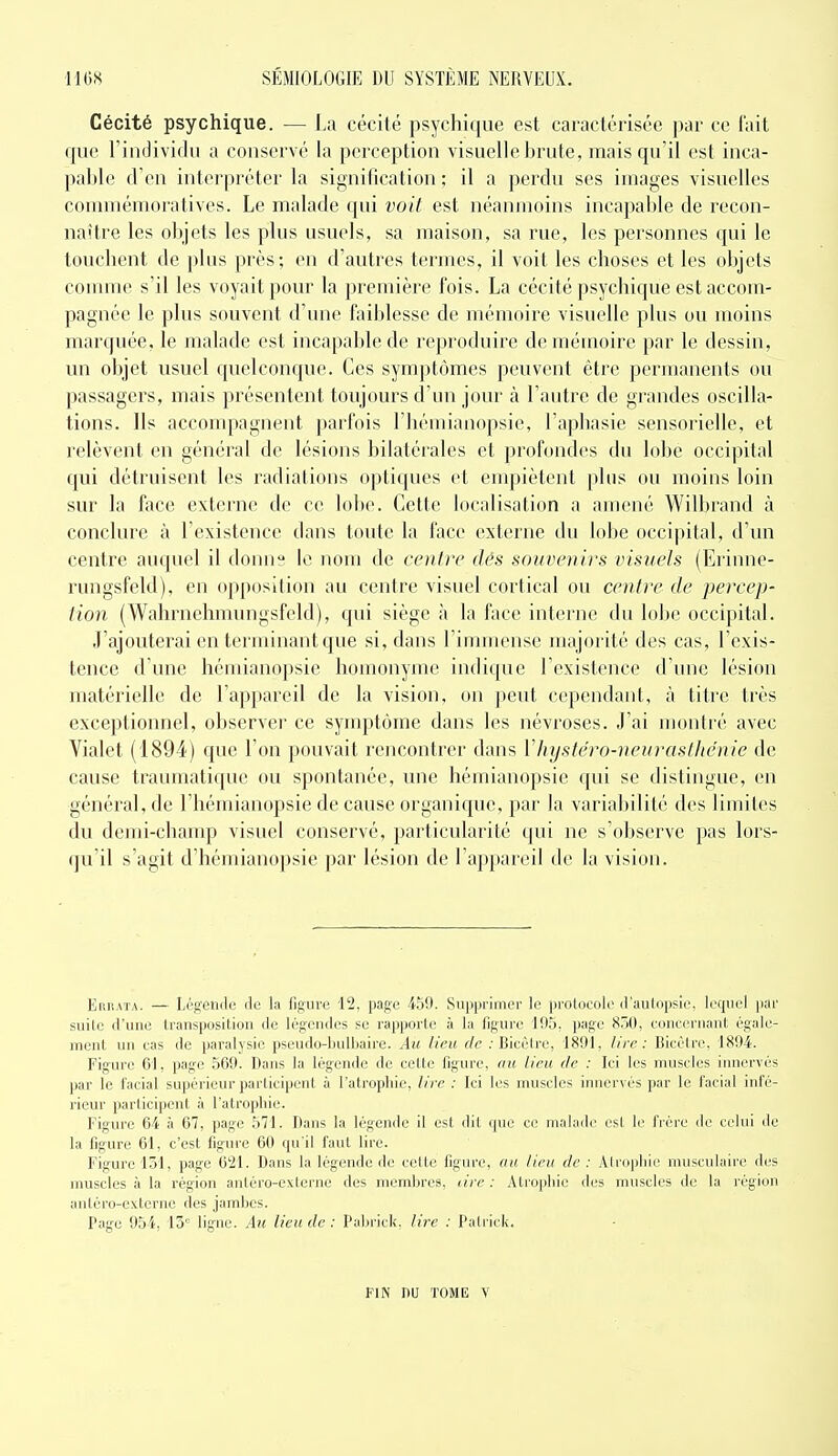 Cécité psychique. — La cécité psychique est caractérisée par ce fait que l'individu a conservé la perception visuelle brute, mais qu'il est inca- pal)le (l'en interpréter la signification ; il a perdu ses images visuelles commémoratives. Le malade qui voit est néanmoins incapable de recon- naître les objets les plus usuels, sa maison, sa rue, les personnes qui le touchent de plus près; en d'autres termes, il voit les choses et les objets connue s'il les voyait pour la première fois. La cécité psychique est accom- pagnée le plus souvent d'une faiblesse de mémoire visuelle plus ou moins marquée, le malade est incapable de reproduire de mémoire par le dessin, un objet usuel quelconque. Ces symptômes peuvent être permanents ou passagers, mais présentent toujours d'un jour à l'autre de grandes oscilla- tions. Ils acconqiagnent parfois l'hémianopsie, l'aphasie sensorielle, et relèvent en général de lésions bilatérales et profondes du lobe occipital qui détruisent les radiations optiques et empiètent plus ou moins loin sur la face externe de ce lobe. Cette localisation a amené Wilbrand à conclure à l'existence dans toute la face externe du lobe occi|)ital, d'un centre auquel il donne le nom de centre dés souvenirs visuels (Erinne- rungsfeld), en opposition au centre visuel cortical ou centre de percep- tion (Wahrnehmungsfeld), qui siège à la face interne du lobe occipital. J'ajouterai en terminant que si, dans l'immense majorité des cas, l'exis- tence d'une hémianopsie homonyme indique l'existence d'une lésion matérielle de l'appareil de la vision, on peut cependant, à titre très exceptionnel, observer ce symptôme dans les névroses. J'ai montré avec Vialet (1894) que l'on pouvait rencontrer dans Vhystéro-neurasthénie de cause traumatique ou spontanée, une hémianopsie C{ui se distingue, en général, de l'hémianopsie de cause organique, par la variabilité des limites du demi-chanqj visuel conservé, particularité qui ne s'observe pas lors- qu'il s'agit d'hémianopsie par lésion de l'appareil de la vision. EnnATA. — Légendi; do la figure '12. page 450. Supprimer le prolocole d'aulopsle. lecpiel par suile d'une transposition de légendes se rapporte à la figure 195, page 850, concernant égale- ment un cas de paralysie pseudo-bulbaire. Au lieu de .• Bicèlre, 1891, lire: Bicêlre, 1894. Figure 61, page 569. Dans la légende de cette figiu'c, au lieu de : Ici les muscles iimcrvés par le facial supérieur participent à l'atropbie, lire : Ici les muscles innervés par le facial infé- rieur participent à l'atrophie. Figure 64 à 67, page 571. Dans la légende il est dit que ce malade est le frère de celui de la figure 61, c'est figure 60 qu'il faut lire. Figure 131, page 621. Dans la légende de cette figure, au lieu de : Alropliic musculaire des muscles à la région antéro-externe des membres, tire : Atrophie des muscles de la région antéro-externe des jambes. Page 954, 13° ligne. Au lieu de : Palirick. lire : Patrick. FIN nu TOME Y