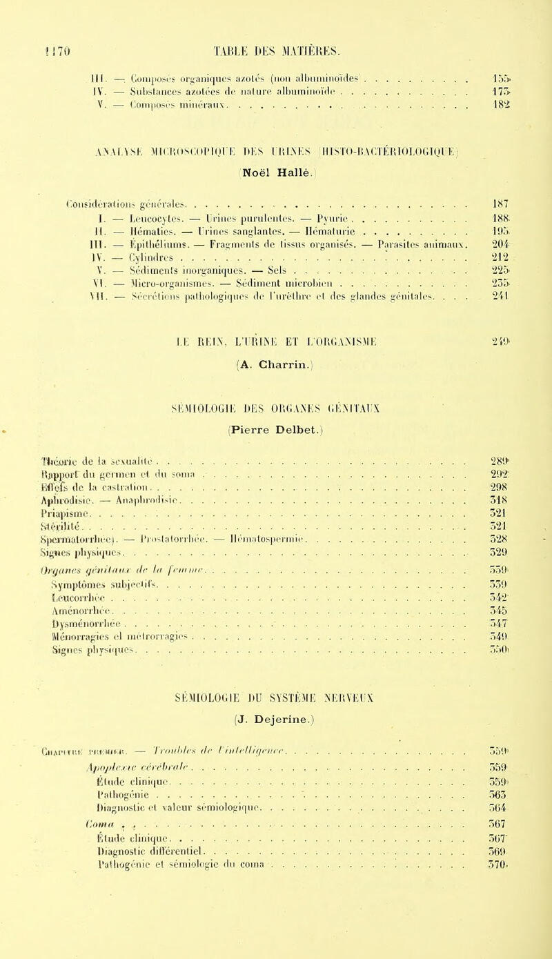 III. —. (luiiijiOM'S oiyaiii(]UCs azolés (iuni alljiMiiiiioïdes' l,'),') IV. — Substances azuloes dr uaturi' allKiiniimidc il7i V. — (lomiiosOs minéraux 18j£ ,\.\\i.^si-. :\ll(:^,(i•^(;(lI'l(ll K m:s i iu.nks iiisKi-iiAciKiiioi.diiinUK; Noël Hallé. Coiisiilcialioii- gcni'rali;? iXl I. — Leucocytes. — Ui'iues purulentes. — l'yurie IHN 11. — Hématies. — Urines sanglantes. — Hématurie 193 m. — Epithéliums. — Fragments de (issus organisés. — Parasites animaux. 204 IV. — Cylindres ! 212 Y. — Sédiments inorganiques. — Sels 225 M. — Micro-organismes. — Sédiment microbien 235 Ml. .— .<i'orétioiis pathologiques de l'urèthre cl des glandes génitales. . . . 241 i.i: REIN, ltriim; et i,huc.v.msmi; 240 (A. Charrin.) SKMIOLOGIK lii:S OItC.VAKS (lÉ.MTAli^C (Pierre Delbet.i '(lidone de la sc.vualite 28V>> Hjipport du gcrnien et du sonia 292: Wéa de la castration 298 ApIii'Odisie. — Anapliriidisie 318 Priapismc 521 Stéi.ilité 521 SpCï'maloi'rbee). — l'rfHtalorrlK'c — ll(''iii;itos|)ciiiiii' 52X SigMes physiques 529 Orfj((ni's //r}n'l/ni.> de lu j'i'iiniic 559' Symptômes suLifciils 359 IiCUCorriiéc 542 Aménorrhées 545 Dysménorrhée 547 Ménorragics cl niélrorragics ,)4l) Signes physiques 5.59) SÉMIOLOGIE DU SYSTÈME NEliVEUX (J. Dejerine.) CiiAiMicc iT,i:i«iM!. — Triiiilili-x tir I iii/rllif/riiir 3y<.(> Aliopli'.i ir rrichriilc 559 Étude clinique 559 l'athogénic 563 Diagnostic et valeur sémiolof;iquo .)04 Coma . , 567 Élude clinique .5(37 Diagnostic dill'érentiel 569 l'alliogénie et séniiolngic iln coma 570«
