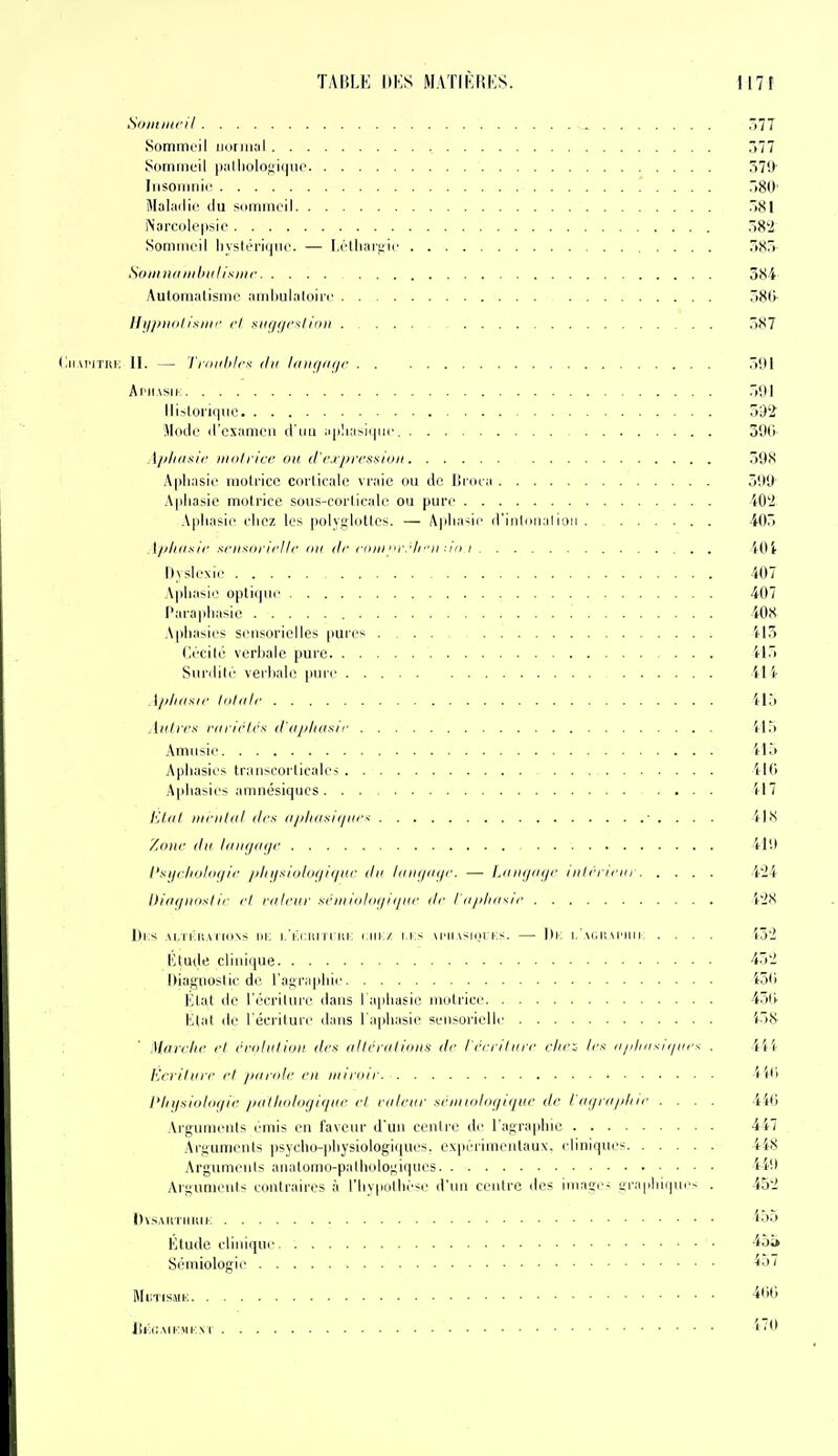 Soiil/iiril ^ ^(77 Sommeil iHiniiiil 577 Sommeil |)alliolof;i(|iio 57!)' liisomiÉic TiSO' Maladie du sommeil .81 iNarcolepsie .8'2 Sommeil liyslériqiie. — Létliar,i;ie r>S) StniiiHiiiihiilisiiir 384 Aulomalismc amliulaloire 7)80 lli//>lliilixiiir (i si)</ficilir)ii Ô87 (iii.U'iTRi: II. — Trniilifm du laïu/tiç/f ÔDl Apiiasik 501 Hislorii|iie 592 Mode d'examen d'iui ;i|ilia>i(|iic 390- Apliaiiic mol lice on d'c.ijii'f.'ixion 598 Aphasie raotncc corticale vraie ou de Broia 599 Aphasie motrice sous-corticale ou pure 40'i Aphasie chez les polyglottes. — Apha-ii' d'iiilmialioii 405 A//liiisl(' si'iisiinci II' lin ilr i-inii rrir'ii : m i iOl Dyslexie 407 Aphasie optiiiue 407 Parai)hasie '. 408 Aphasies sensorielles pure- .... 413 (a'cilé verhale pure 415 Siinlile verliali; pure 414 [pliitsir liiliilr 415 Aulvcf: riilirirs ildiiliasli' il5 Amusie 415 Aphasies tninscorticales 416 Aphasies amnésiques 417 Elut fiiriiliil ilrs iiiiliiisi<iiii'-< ■ . . . . 41S /adic du l(iiit/(ii/r 419 l'siji/ioliK/ic /ilii/xii>loi/iijiic du liiii</<i(/i\ — l.iiii</ii</i' nilrr/i'io ■i'24 IHiii/iiiislir (7 riih'iir si'iiiKildf/iijiir lie I iijdiKsii' 4'i>< l)i:s Ai,Ti:HAi i(i.\s III, i.'i.cHi i i iii; i.iii./ i.i> m'Iiashh i:s. — I)i; i.'m.ii mmiii .... i5'2 Etude clinique 45'i Diagnoslie de l'agraphie ^(i Etat de l'écrilure dans I aphasie iiiolrice 45()- Etat de l'écrilure dans l'aphasie sensorielle i-58 : ' Mnii-lif l'I rridiilliill des iilirriiliniis dr l'rciiIiiic clif-^ Ic^ iijdiiixiijHrs . 4ii- lù'nliirr rl //{iiidf fil iiiiinir Vili l'Iii/siolof/ic //(lUiolof/itliir rl riilriir sriiiiiilni/iijiir dr l'lujni/diir .... 446 Arguments émis en faveur d'un ceiilri' de l ai^raphie 447 Arguments psycho-physiologiques. expérimiMitaux. cliniques 448 Arguments analomo-palholo;;iqnes 44i) Argument contraires à riiypiilhé-e d'un centre des image- i;rapliiipii- . 45'J DvsAiiniiiif i'W Étude clinique 45a Sémiologie MUTISMK 4(16 lii;i:.\iK»iKNr ^'0 I