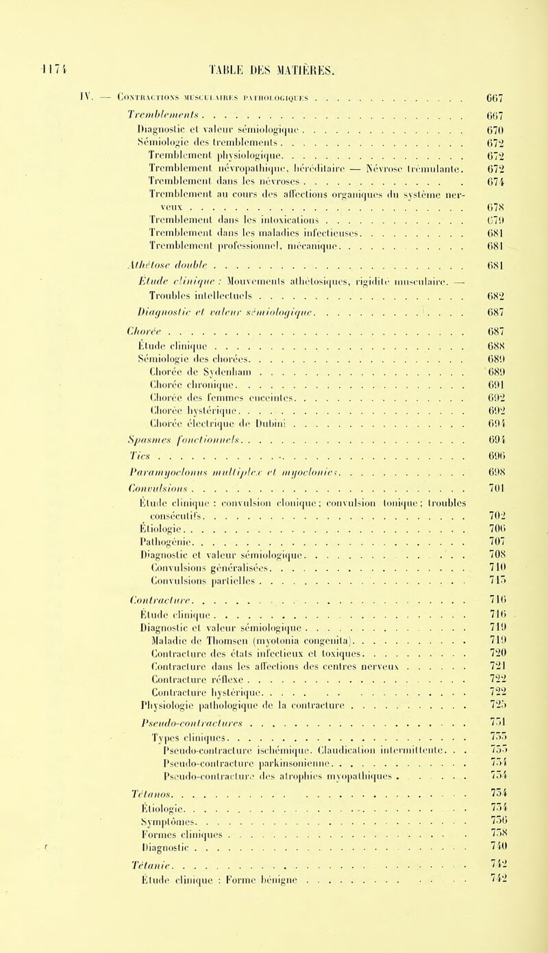 IV. (jOXTKACl IONS \U SIJLI. MIIKS l>A NIOI,(K;lyl ES 007 Trenihlrnit'iiln fiOV Diagiioslic el viileiii' S('ini(il(igii|iii' 670 Sémiologie des tremblements 07'2 Tremblement pbysiologique 07'2 Tremblement névropallii(jn<', liéi'i'ililniie — ISévrose Irciniihinle. 672 Tremblement dans les névroses 67i Tremblement au conrs des all'ectiuns oi-ganic)ues du système ner- veuse 67S Tremblement dans les intoxications G7il Tremblement dans les maladies infeetieuses 681 TremblemenI professionnel, mécanique 681 Alhélour double 681 Etude rUnique : Monvenienis albétosi(|ncs, rigidili' iniisculaii'e. — Troubles intellectuels 68-2 Diiif/iiDn/i'c el rfileitr xriiiiol<i(/i(/ite 687 Cliorée 687 Étude clini(|ue 088 Sémiologie des cliorées 6811 Clioréc de Sydenham 68!) (jlioréc clironique 691 (lliorée des femmes enceintes 09'2 Cliorée byslériquc 69'2 Clioi'co électrique de Dnbiiii 69} Sp/isniex fi)iielitiiiiielx 69'i- '/■/r.s' - 690 Paraitii/oeUiiiK^ miilli/ile.r el iiiiji>eli>iiie< 698 Coiunilaions 701 Htuilc clinique : (•onvnl>i(in clnniqni'; convulsion Ionique: troubles consécutifs 702 Étiologie 700 Patliogénie 707 Diagnostic et valeur sémiologique 708 (lonvulsions généralisées 710 (lonvulsions parlielles 7iri iUinleuchire 710 Étude clinique 710 Diagnostic et valeur sémiologii|ne 719 Maladie de Tliomsen (myolonia congcnita) 719 Contracture des étals infectieux el toxiques 7'20 Conlraelure dans les all'eclious des centres nerveux 721 Contracture réflexe 7'2'2 Contracture liyslôrique 722 riiysiologie patbologique de la contracture 72.> J'seudo-coiil raclures 751 Types cliniques 70.1 Pseudo-contracture iscliémique. Clandicalion inlerniild-nle. . . lôô Pseudo-contracture parldnsonienne l'>i PsiMido-contrai'Iur.' des airopbics nivopalliii|nes , . ... 7.>'(' Tétanos 754 Etiologie • • 734 Sym])tômes 7.56 Formes cliniques 758 r Diagnostic 7'iO Tétanie 7i2 Etude clinique : Forme bénigne 742