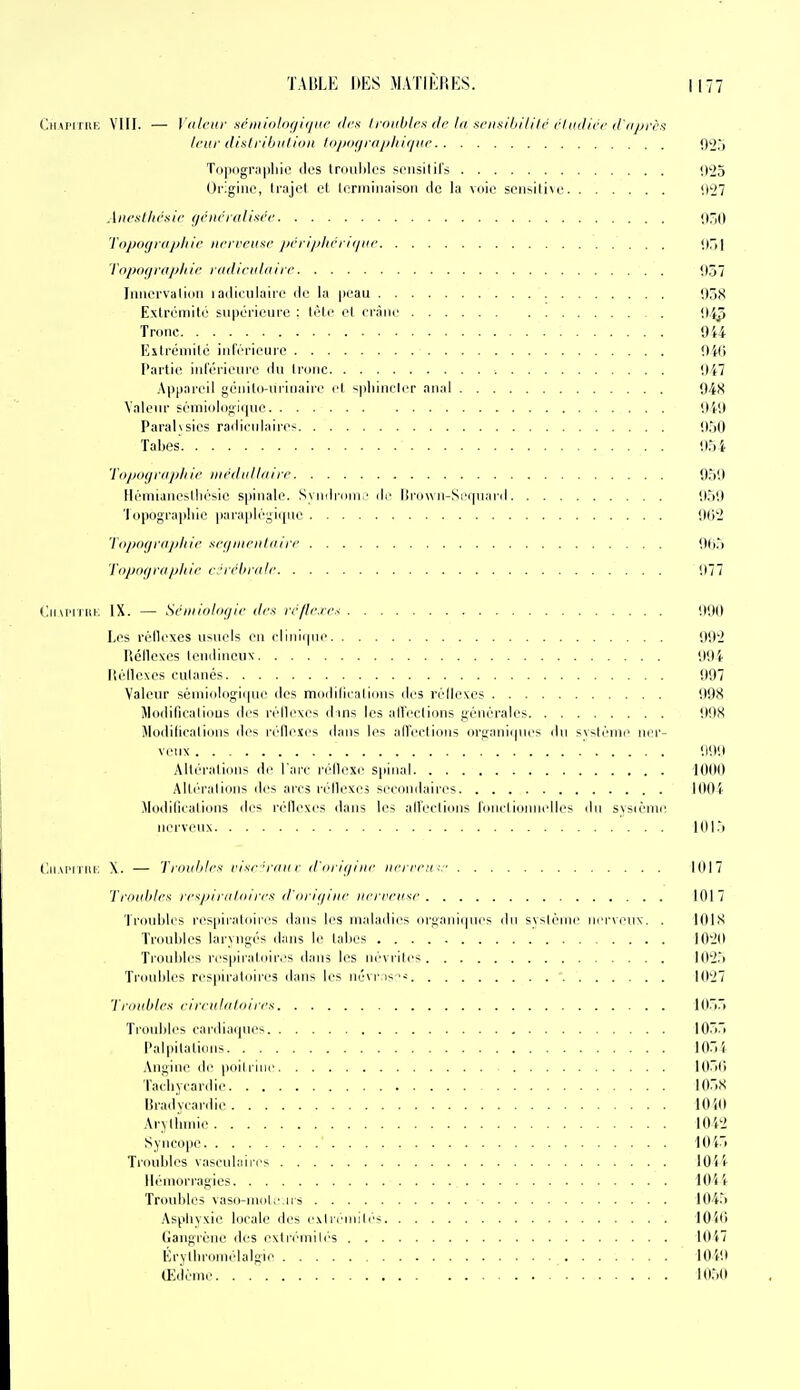 CiiAPiriiK VIII. — Vdlciir .séniinlof/lijiir îles li-nithlcs de la xoisihilili' rliiilirc d'iiprès /riir distribiilion lo/jof/iaphir/iir O^j Topiigrapliic dos trouhlcs Sfiisilils <.)')5 Oi'igiiie, li'ajot et lonniiiaison cic la voie seiisiti\e <.t'j7 Aurailu'sir gciicrdliacr Tiipiiffidjj/iic nrfi'cu^c j)rn'//lii'ni/iir (irij Td/iof/raplii/- radictdaii (■ ,107 Jniici'validii lailiculaire de la peau ij^S Extrémité supérieure : tête el crâne !I5^ Tronc 9ii Kstréniilé inl'érieiire !)'((> Partie inférieure du Ironc i)47 Appareil génito-uiiuaii'i' cl spinni lcr anal Q/tH Valeur sémiolof;ii|ue lli'J Paralysies radicnlairos '.ir)0 Tabès It.ji Topograph ic iurdidliiirr O.M) ll(''Iuiane^llré^ie spinale. Syndroni/ de lirown-Si'tpiai'd il.)'.) 'I opograpliie paraplrgiipie flti2 lo/tof/ni/jlnf sciiiiiciiliiirr 06.') 'riij/in/rii/ihif c.'ii'hriilf '.)77 (jm'iriii. IX. — Sciiiiolixjir dru trfl(:ic.< !t90 Les réilexes usuels en clinirpn^ 002 Réilexcs tendineux OOi Iléllexes culanés 097 Valeur séniiologi(pu' des modiliealions des réih'xes 098 Modificalious des réilexes d ins les aireclions générales OOX Modiliealions des réflexes d.-nis les ;d!'eclIons organiipics du sv-lénic ner- veux 000 Altérations de l'arc réilcxe spinal 1000 Alléralions îles arcs réilexes secondaires lOOi Modiliealions des réilexes dans les alleclions ronelionnelles dn svscènii', nerveux IOI.'> CiiAiMiiU': \. — Tniuhli's risr-riiit r ildiii/iiir iifrmi ;:■ 1017 Troidili's n-^/iiniloin-f: (l'iirli/iiir iiri rcii^c 1017 Troubles res|iiraloires dans les malailies orijanicpies iln svslénie nerveux. . 10l>^ Troubles laryngés dans le tabès lO'iO Troubles respii'aloir.-s dans les névrili's lO'i.) Troubles respiratoires dans les névrns 10'j7 Troubles eifridiilolies l{)7)7> Troubles cardiacpie-^ IO)ri Paliiilalions lOrii .\n^ine de poil l ine 10^0 Tacbyeardie lO.^ lirad'vcardie lOiO AryUnnie I0'<2 SyneO|ie 10i> Troubles vasculaii'es lOii Hémorragies 1044 Troidiles vaso-imite iis 104.') Asphyxie locale des e.vlré'niili's lOiO Gangrène des exli'i-niih's lOiT Érythromélalgie lOiO Œdème. . 1050