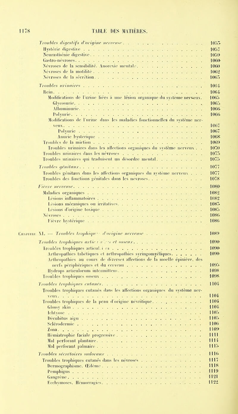 Tioiih/cs iliiii'slifx fl'origiiir nci rnisf . . . . 105i> Hysloric iligcslive 1057 Neurasthénie digcslivc 1059 Gastro-névroses 106(>' Névroses de la sensibilité. Anoi^rxic mi'iilalr 10(1(1 Névroses de la molilité . lOli'i Névroses de la sécrétion 106r> Troiililrs iiii'itriirrs lOUi licin lOOi Miiililifaticiiis de l'uriiii' liées à une lésion organique du système nerveuv. 1065 Glycosurie 100» .Mbuniinuric 106t> Polyurie 106(V Jlodifiealions de l'urine dans les maladies fonctionnelles du système ner- veux lOtiT Polyurie 1067 Anurie hystéri(|ue 106K Trdulili s de la miction 106'.* Trouljles lu'inaires dans les allections orgaui((ues du système nerveux . . 107(1 TrouLles urinaires dans les névroses Kn.'i- Troubles urinaires (|ui Iraduiseul un ili'siirdi'e mi'ulal 1075 Tioiihicx fjéiiilrni.r 1077 Troubles génitauv dans les alfectious organiques du système nerveux . . . 1077 Troidiles des fouL-lions génitales dans les névroses 1078 t'irnc iii'i relise 1080' Maladies organiques 108'2. Ijésions inllammatoires 1082 Lésions mécaniques ou iriilalivc; lOSrv Lésions d'origine toxiqui' 1085 Névroses 1086. Fièvre byslérique 108(> ('.iiAi'UCl M. — Troubles Irii/ili/(/ii ■ i/Drii/iiie iierreiise 1081» 1 roubles IrojiliK/iii's iirliei n ■''< el osseii.r lO'.Kt' Troubles tropliiques arlicul, i rs lO'.H»' Arlliropalliies tabétiques cl arlbropatbies syringomyéliques lOÎIO Arllnopatliies au cours de diTcrses affections de la moelle épinière, des nerl's péripliériques et du ceiveau lO'.l.» Ilydrops arliculorum interniilleu^ I0',)8 Triiubles tropbi(pies osseux 10!t8 'ïroubles Irojih 'Kjiies culdiii's llOi Troubles Iropliiques cutanés dans les all'eciious orijaiiii|ues du svstème ner- veux 1104 Troubles tropbiipies de la peau d'oi'igiue ni''vrili(pie. IlOi GIcjssy skin llOi Icbty'ose I lO.V Décubitus aigu 1105- ' Scléroderniie 1106 Zona ilOf»' llémiatrcipliie faciale progressive IMl Mal perforant |dantaii'e 111'i Mat perforant palmaire lll.V 'l'roubles séeri'loires sndordii.r lliti' Troubles Iriqiliiques cutanés dans les névroses 1117 Dermograpbisme. (Edème 1118. Pempbigus 1119 Gangrène 1121 Kccbymoses. Hémorragies 1122