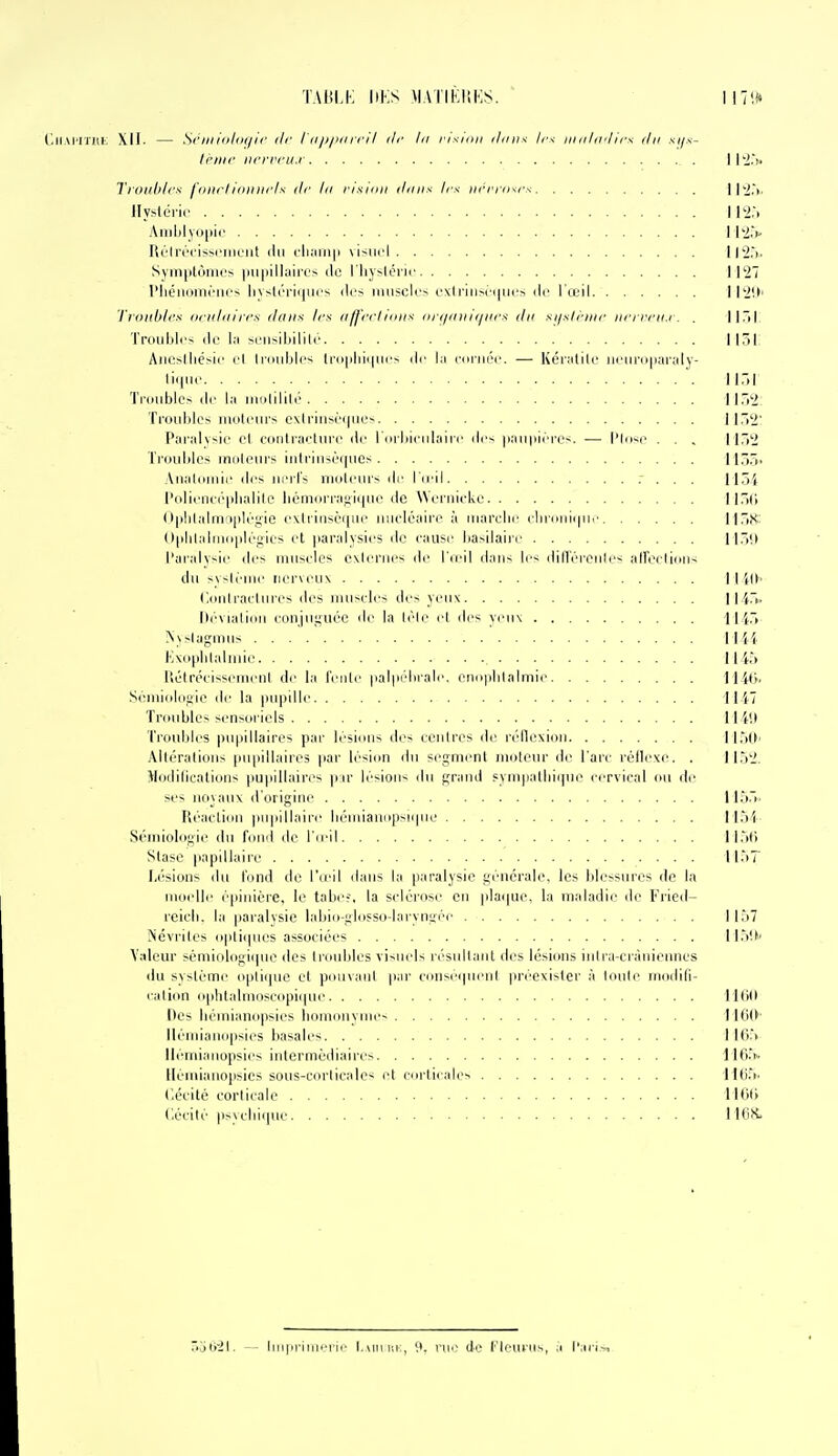 TABLK llKS MATIKISKS. 117i» r.K.M'IïllK XII- — Si''iiii(>/iH/ii' ilr I II jijKi ifi I ilr lu risHiii iliiii-< Ir^ iHiilivlirx du sifx- li'iiif iirrrrii.i | l'J.V Troilbli's l'niiiimiliiris ilr lu risiiiii iliiiix 1rs iii'l'iosrs 11'2,>. llyslêric 112:. Aniljlyo|iii' I l'i.V Ri'Irrrissi'iiifiil ilii cluiinii visiii'l ll!2.'). Sviii|iir)iiii'> |iU|iillaiiTs (lo riiysléri<' 1127 l'IiéïKiiririii'^ li\~lrri(|iii'S des niuscU'> i'\li'iiiM-(|iirs de l'œil Il2'.t' l'i iiliblrs iiriiliiirrs iliiiia 1rs 11 fj'rrliiilis iii-i/iiiiiiiiirs du si/slriiir iiri rrii.i . . 1 1 Ti I Troubles (le la sciisiljilili' 1151 Aiicsiliésic cl li'iniljl(- li-ii|)liii|Mi'< lie la (■(irrnM'. — Kéralik' iiriiri]|iai-aly- liijiif II,»! Tniublcs (Ir la jiiiilililé lir.2: Ti'ouhlos iiioU'in-s exlrinsé(|iies Il^'i' f'ai-alvsic cl contracliirp do I iirliirdlaiii' dr- |iaii|iici'('<. — l'Iii-ic . . , 1152 Tr(Hil)les umleiirs iiitrinsùrpies lir)»' Alialiiiiiir des iiitI's nuilciir- dr l'ii'il .' . . . 115'i l'()lifn((''|ilialilo liémornifjiinie de Weniicke llTtCi (l|ihlalrn'i|)k'f!'ie ('xli'insci|iii' luicléaii'e à inai'clic (111111111111.• llTiS' ()|ililaliii(i|ili'gics et paralysies de cause liasilairr 11)(» l'ai'alysie des muscles exleriies de l'(ell dnii- \^■< dill'éi'Oiile< aireelidiis du sysléuie nerveux 11 W> Cdidraclures des muscles des yeux 1145. Dévialiiiii conjuguée do la lèlo cl des yeux 1145 Nssiagmus 1144 E\(iplilaliuio 1145 liélrécisseiuenl di' l.i I'imiIc |ial|ii''liiale. onoplilalmio 114(>. Séuiioldgio de la pupille 1147 Tniublos sensdi iols 11 iil Troubles pupillairos par lésions tles ccidros do réllexiou 115(>. Alléralioiis pupillairos par lésion du segment inolour do l'arc réiloxo. . 1152. llodilications pu|iillaires pu- lésions du grand fympatlii(|uo cervical ou de si's nii\aux d origine 1155. Réaclion pupillaire liéioiano|)si(pio 1154 Sémiologie du fond de l'ii'il 115t') Stase ]iapillaiio 1157 I/'sions du l'ond do l5oil diuis la paralysie générale, les blossuios do la nioollo épiiiiére, lo tabo?, la sclérose en plaipio, la ni;dadio de Fiied- reicli. la paralysie labio-glosso-laryngéo 1157 Névrites opliipios associées 115!>' Valeur sémiologiipio ilcs (roubles visneU résidlant des lésions iiilra-crànionncs du système oplii]UC el pcnn.iol par conscipieni |irécxisler à loule niodili- cation o|)litalmoscopi(pn' lltiO Des béuiianopsics lionionymes lltiO' lléndanopsies basalos 110.5 llémi.inopsies intermédiaires 11(1.5. Henilanopsics sous-corticale-; et corticale^ 110.5. (iécité corticale 1100 Cécité psycbique H6S. 5ol)'2l. — liiipriiiieiii' l,AMir,i'., roo dé t'Iouriis, ;'i l'ari,^