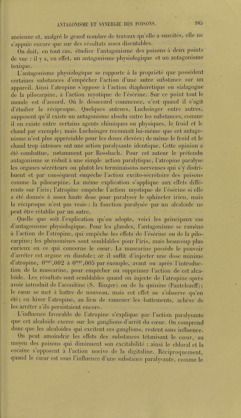 ancienne et, malgré le grand nombre de travaux (lu'elle a suscités, elle ne s'appuie encore que sur dos i-ésullats assez discutahlcs. On doit, en tout cas, étudier l'antagonisme des poisons à deux points ' de vue : il y a, en eflet, un antagonisme physiologique et un antagonisme toxique. L'antagonisme physiologique se rapporte à la propriété que possèdent certaines substances d'empêcher l'action d'une autre substance sur un appareil. Ainsi l'atropine s'oppose <à l'action diaphorétique ou sialagogue de la pilocarpine, à l'action myotiquc de l'ésérine. Sur ce point tout le monde est d'accord. Où le désaccord commence, c'est quand il s'agit d'étudier la réciproque. Quelques auteurs, Luchsinger entre autres, supposent qu'il existe un antagonisme absolu entre les substances, comme il en existe entre certains agents chimiques ou physiques, le froid et le chaud par exemple ; mais Luchsinger reconnaît lui-même que cet antago- nisme n'est plus appréciable pour les doses élevées ; de même le l'roid et le chaud trop intenses ont une action paralysante identique. Cette opinion a été combattue, notamment par Rossbach. Pour cet auteur le prétendu antagonisme se réduit à une simple action paralytique, l'atropine paralyse les organes sécréteurs ou plutôt les terminaisons nerveuses qui s'y distri- buent et par conséquent empêche l'action excito-sécrétoire des poisons comme la pilocarpine. La même explication s'applique aux effets diffé- rents sur l'iris; l'atropine empêche l'action myotique de l'ésérine si elle a été donnée à assez haute dose pour paralyser le sphincter irien, mais la réciproque n'est pas vraie : la fonction paralysée par un alcaloïde ne peut être rétablie par un autre. Quelle que soit l'explication qu'on adopte, voici les principaux cas d'antagonisme physiologique. Pour les glandes, l'antagonisme se ramène à l'action de l'atropine, qui empêche les effets de l'ésérine ou de la pilo- carpine ; les phénomènes sont semblables pour l'iris, mais beaucoup plus curieux en ce qui concerne le cœur. La muscarine possède le pouvoir d'arrêter cet organe en diastole; or il suffit d'injecter une dose minime d'atropine, 0'^'',002 à 0'^^005 par exemple, avant ou après l'introduc- tion de la muscarine, pour empêcher ou supprimer l'action de cet alca- loïde. Les résultats sont semblables quand on injecte de l'atropine après avoir introduit de l'aconitine (S. Ringer) ou de la quinine (Pantelezelf) ; le cœur se met à battre de nouveau, mais cet effet ne s'observe qu'en été; en hiver l'atropine, au lieu de ramener les battements, achève de les arrêter s'ils persistaient encore. L'influence favorable de l'atropine s'explique par l'action paralysante que cet alcaloïde exerce sur les ganglions d'arrêt du cœur. On comprend donc que les alcaloïdes qui excitent ces ganglions, restent sans iniluence. On peut amoindrir les effets des substances tétanisant le cœur, au moyen des poisons qui diminuent son excitabilité : ainsi le chloral et la cocaïne s'opposent à l'action nocive de la digitaline. Réciproquement, quand le cœur est sous l'influence d'une substance paralysante, connue le