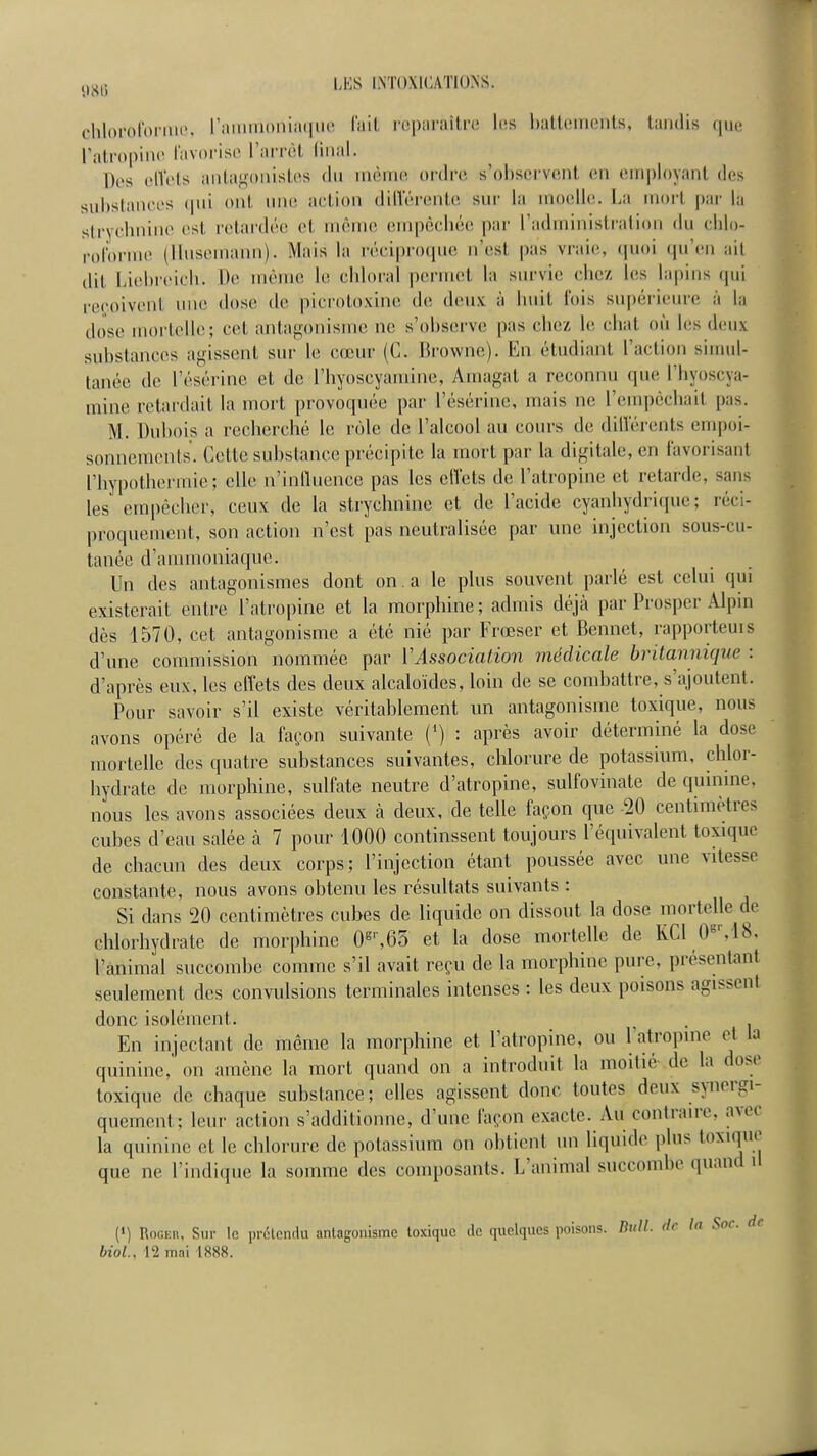 clilororoniu, ramiiioniii(|m' l'ait riiparailrc les ItalliMiieiits, taudis ()U(î l'atropiitc favorise l'arrêt liiial. Des ollVts antaf^'oiusto.s du uièirKî ordre s'observent en employant des sul>stauft's (jui ont, uni; action diiïérente sur la moelle. La mort j)ar la stryclmino est retardée et même empèché(î par l'administralion du clilo- rol'orme (Uusemann). Mais la rériprocpie iTesl pas vraie;, (juoi qu'en ait dit Liehreicli. De même le eldoral permet la survie chez les lapins qui reçoivent une dose de picroto.vinc de deux à huit l'ois supéi'ieure à la dose mortelle; cet antagonisme ne s'observe pas chez le chat où les d(;ux substances agissent sm- le cœur (C. Browne). Imi étudiant l'action sinnd- tanée de l'ésérine et de l'hyoscyamine, Amagat a reconnu que l'hyoscya- mine retardait la mort provoquée par l'ésérine, mais ne l'empêchait pas. M. Dubois a recherché le rôle de l'alcool au cours de diiïérents empoi- sonnements. Cette substance précipite la mort par la digitale, en favorisant l'hypothermie; elle n'influence pas les efl'ets de l'atropine et retarde, sans les empêcher, ceux de la strychnine et de l'acide cyanhydrique; réci- proquement, son action n'est pas neutralisée par une injection sous-cu- tanée d'ammoniaque. Un des antagonismes dont on . a le plus souvent parlé est celui qui existerait entre l'atropine et la morphine; admis déjà par Prosper Alpin des 1570, cet antagonisme a été nié par Frœser et Bennet, rapporteuis d'une commission nommée par VAssociation médicale britannique : d'après eux, les effets des deux alcaloïdes, loin de se combattre, s'ajoutent. Pour savoir s'il existe véritablement un antagonisme toxique, nous avons opéré de la façon suivante {') : après avoir détermhié la dose mortelle des quatre substances suivantes, chlorure de potassium, chlor- hydrate de nior phine, sulfate neutre d'atropine, sulfovinate de quinine, nous les avons associées deux à deux, de telle façon que -20 centimètres cubes d'eau salée à 7 pour 1000 continssent toujours l'équivalent toxique de chacun des deux corps; l'injection étant poussée avec une vitesse constante, nous avons obtenu les résultats suivants : Si dans 20 centimètres cubes de liquide on dissout la dose mortelle de chlorhydrate de morphine 0^^65 et la dose mortelle de KCl 0«M8, l'animal succombe comme s'il avait reçu de la morphine pure, présentant seulement des convulsions terminales intenses : les deux poisons agissent donc isolément. ^ . En injectant de même la morphine et l'atropine, ou Tatropine et la quinine,' on amène la mort quand on a introduit la moitié- de la dose toxique de chaque substance; elles agissent donc toutes deux synergi- quement: leur action s'additionne, d'une façon exacte. Au contraire, avec la quinine et le chlorure de potassium on obtient un liquide plus toxique que ne l'indique la somme des composants. L'animal succombe quand il (») RofiKii, Sur le prôlcndu antagonisme toxique de quelques poisons. Bull, de la Soc. de biol., 12 mai 1888.