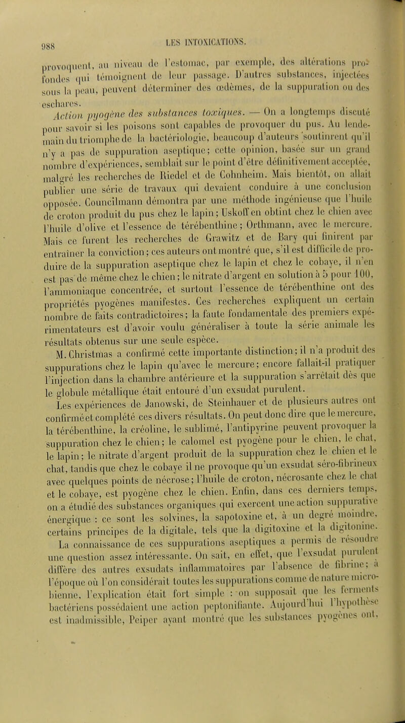 ,)^^ LIÎS INTOXICATIONS. provoquent, iui niveau de restouiac, par exemple, des altérations pro- fondes (jui témoi^-nent de leur passade. D'autres substances, injectées sous la peau, peuvent détenniner des œdèmes, de la suppuration ou des cschares. , . ■• , AcLiun pyogène des substances toxujues. — Un a louf^temps discute pour savoir si les poisons sont capables de provoquer du pus. Au lende- main du triompbe de la bactériologie, beaucoup d'auteurs soutinrent qu'il n'y a pas de suppuration aseptique; cette opinion, basée sur un grand nombre d'expériences, semblait sur le point d'être délinitivement acceptée, mabn-é les rccbercbes de Uicdel et de Cobnlieim. Mais bientôt, on allait pubber une série de travaux (pii devaient conduire à une conclusion opposée. Councibnann démontra par une métliode ingénieuse que l'iuiile de croton produit du pus chez le lapin ; Uskoiï en obtint chez le chien avec rbuile d'olive et l'essence de térébenthine ; Orthmann, avec le mercure. Mais ce furent les recherches de Grawitz et de Bary qui finirent par entraîner la conviction ; ces auteurs ont montré que, s'il est dilTicile de pro- duire de la suppuration aseptique chez le lapin et chez le cobaye, il n'en est pas de même chez le chien ; le nitrate d'argent en solution à 5 pour 100. l'ammoniaque concentrée, et surtout l'essence de térébenthine ont des propriétés pyogènes manifestes. Ces recherches expliquent un certain nombre de faits contradictoires; la faute fondamentale des premiers expé- rimentateurs est d'avoir voulu généraliser à toute la série animale les résultats obtenus sur une seule espèce. ^ M. Christmas a confirmé cette importante distinction ; il n'a produit des suppurations chez le lapin qu'avec le mercure; encore fallait-il pratiquer l'injection dans la chambre antérieure et la suppuration s'arrêtait dès que le crlobule métallique était entouré d'un exsudât purulent. Les expériences de Janowski, de Steinhauer et de plusieurs autres ont confirméet complété ces divers résultats. On peut donc dire que le mercure, la térébenthine, la créoline, le sublimé, l'antipyrine peuvent provoquer la suppuration chez le chien; le calomel est pyogcne pour le chien, le chat, le lapin; le nitrate d'argent produit de la suppuration chez le chien et le chat, tandis que chez le cobaye il ne provoque qu'un exsudât séro-fibrineux avec quelques points de nécrose ; l'huile de croton, nécrosante chez le chat et le cobaye, est pyogène chez le chien. Enfin, dans ces derniers temps, on a étudié des substances organiques qui exercent une action suppuralive énergique : ce sont les solvines, la sapotoxine et, à un degré moindre, certains principes de la digitale, tels que la digitoxinc et la digilonine. La connaissance de ces suppurations aseptiques a permis de résoudre une question assez intéressante. On sait, en elïet, que l'exsudat purulent dilTère des autres exsudats inllammatoires par ral)sence de iibnne; a répo(pieoù l'on considérait toutes les suppurations comme de nature micro- bienne, l'explication était fort simple : on supposait que les ierinents bactériens possédaient une action peptoniliante. Aujourd'hui 1 hypolheso est inadmissible, Peiper ayant montré que les substances pyogenes ont.