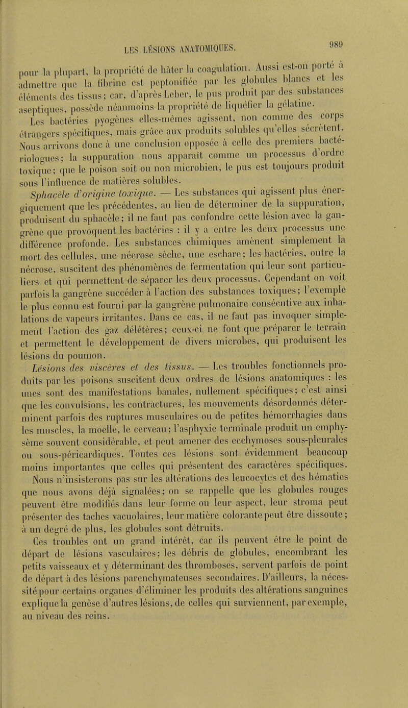 pour la plupart, la propriété de hàtcr la coagulation Aussi est-on porté à admettre que la fibrine est pe,)t()ui[iéc par les globules blancs et les éléments des tissus; car, d'après Leber, le pus produit par des substances aseptiques, possède néanmoins la propriété de luiuédcr la gélatine. Les bactéries pyogènes elles-mêmes agissent, non connne des corps étrangers spécifiques, mais grâce aux produits solublcs qu'elles sécrètent. Nous arrivons donc à une conclusion opposée à celle des premiers bacte- riologues; la suppuration nous apj)arait comme un processus d'ordre toxique; que le poison soit ou non microbien, le pus est toujours produit sous l'inlluence de matières solubles. Sphacèle (Vorigine toxique. — Les substances qui agissent plus éner- giquement que les précédentes, au lieu de déterminer de la suppuration, produisent du sphacèle ; il ne faut pas confondre cette lésion avec la gan- grène que provoquent les bactéries : il y a entre les deux ])rocessus une dilfércnce profonde. Les substances chimiques amènent simplement la mort des cellules, une nécrose sèche, une eschare; les bactéries, outre la nécrose, suscitent des phénomènes de fermentation qui leur sont particu- liers et qui permettent de séparer les deux processus. Cependant on voit parfois la gangrène succéder à l'action des substances toxiques; l'exemple le plus connu est fourni par la gangrène pulmonaire consécutive aux inha- lations de vapeurs irritantes. Dans ce cas, il ne faut pas invoquer simple- ment l'action des gaz délétères ; ceux-ci ne font que préparer le terrain et permettent le développement de divers microbes, qui produisent les lésions du poumon. Lésions des viscères et des tissus. — Les troubles fonctionnels pro- duits par les poisons suscitent deux ordres de lésions anatomiques : les unes sont des manifestations banales, nullement spécifiques; c'est ainsi que les convulsions, les contractures, les mouvements désordonnés déter- minent ]iarfois des ruptures musculaires ou de petites hémorrhagics dans les muscles, la moelle, le cerveau ; l'asphyxie terminale produit un emphy- sème souvent considérable, et peut amener des ecchymoses sous-pleurales ou sous-péricardiques. Tontes ces lésions sont évidemment beaucoup moins importantes que celles qui présentent des caractères spécifiques. Nous n'insisterons pas sur les altérations des leucocytes et des hématies que nous avons déjà signalées; on se rappelle que les globules rouges peuvent être modifiés dans leur forme ou leur aspect, leur stroma peut présenter des taches vacuolaires, leur matière colorante peut être dissoute; à un degré de plus, les globules sont détruits. Ces troubles ont un grand intérêt, car ils peuvent être le point de départ de lésions vasculaires; les débris de globules, encombrant les petits vaisseaux et y déterminant des thromboses, servent parfois de point de départ à des lésions parenohymateuses secondaires. D'ailleurs, la néces- sité pour certains organes d'éliminer les produits des altérations sanguines explique la genèse d'autres lésions, de celles qui surviennent, par exemple, au niveau des reins.