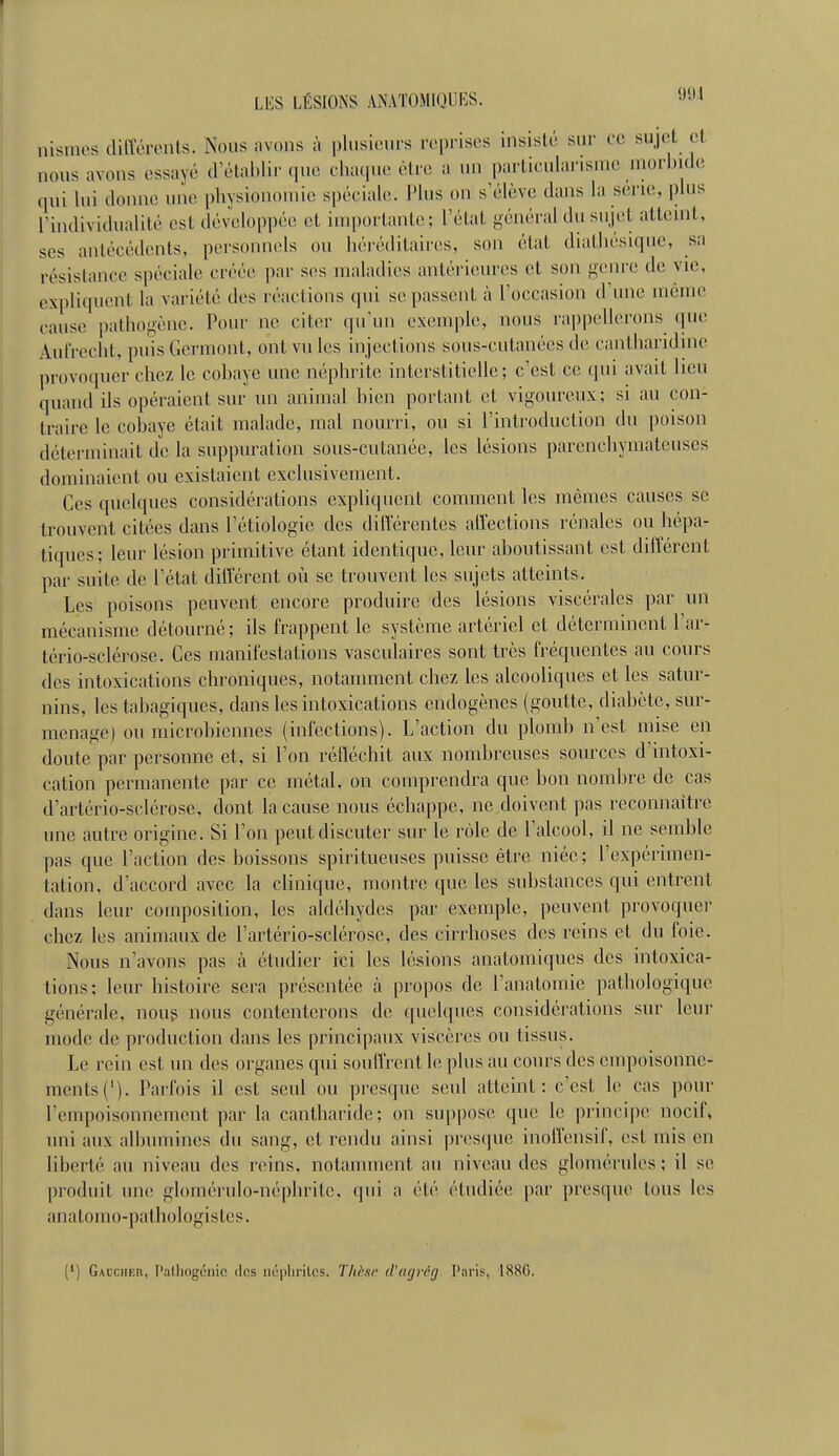 nismcs différents. Nous avons à plusieurs reprises insisté sui- ce sujet et nous avons essayé (rétablir que cha(|ue être a un parlicularisnie n.oi-l.ide qui lui donne une pliysionoinie spéciale. Plus on s'élève dans la sei-ie, plus rindividualité est développée et iuiporlanle; l'état général du sujet atteuit, SCS antécédents, personnels ou héréditaires, son état diatliésiquc, sa résistance spéciale créée par s(>s maladies antérieures et son genre de vie, expliquent la variété des réactions qui se passent à l'occasion d'une même cause pathogène. Pour ne citer (pi'un exenq)le, nous rai)pellerons que Aul'reclit, puis Germent, ont vu les injections sous-cutanées de cantharidine provoquer chez le cobaye une néphrite interstitielle; c'est ce qui avait lieu quand ils opéraient sur un animal hien portant et vigoureux; si au con- traire le cobaye était malade, mal nourri, ou si l'introduction du poison déterminait de la suppuration sous-cutanée, les lésions parenchyniateuses dominaient ou existaient exclusivement. Ces quelques considérations expliquent comment les mêmes causes se trouvent citées dans l'étiologie des différentes affections rénales ou hépa- tiques; leur lésion primitive étant identique, leur aboutissant est différent par suite de l'état différent où se trouvent les sujets atteints. Les poisons peuvent encore produire des lésions viscérales par un mécanisme détourné ; ils frappent le système artériel et déterminent l'ar- tério-sclérose. Ces manifestations vasculaires sont très fréquentes au cours des intoxications chroniques, notamment chez les alcooliques et les satur- nins, les tabagiques, dans les intoxications endogènes (goutte, diabète, sur- menage) ou microbiennes (infections). L'action du plomb n'est mise en doute par personne et, si l'on réfléchit aux nombreuses sources d'intoxi- cation permanente par ce métal, on comprendra que bon nombre de cas d'artério-sclérose, dont la cause nous échappe, ne doivent pas reconnaître une autre origine. Si l'on peut discuter sur le rôle de l'alcool, il ne semble pas que l'action des boissons spiritueuses puisse être niée ; l'expérimen- tation, d'accord avec la clinique, montre que les substances qui entrent dans leur composition, les aldéhydes par exemple, peuvent provoquer chez les animaux de l'artério-sclérose, des cirrhoses des reins et du foie. Nous n'avons pas à étudier ici les lésions anatomiques des intoxica- tions; leur histoire sera présentée à propos de l'anatomie pathologique générale, noug nous contenterons de quelques considérations sur leur mode de production dans les principaux viscères ou tissus. Le rein est un des organes qui souffrent le plus au cours des empoisonne- ments ('). Parfois il est seul ou ])resque seul atteint: c'est le cas pour l'empoisonnement par la cantharide; on suppose que le principe nocif, uni aux albumines du sang, et rendu ainsi presque inoiVensif, est mis en liberté au niveau des reins, notamment au niveau des glomérules; il se produit une glomérulo-népbritc, qui a été étudiée par presque tous les anatomo-pathologistes. (') G\cciiEn, Patliogéiiic des néphrites. Tliksi d'agrccj l'aris, 1880.
