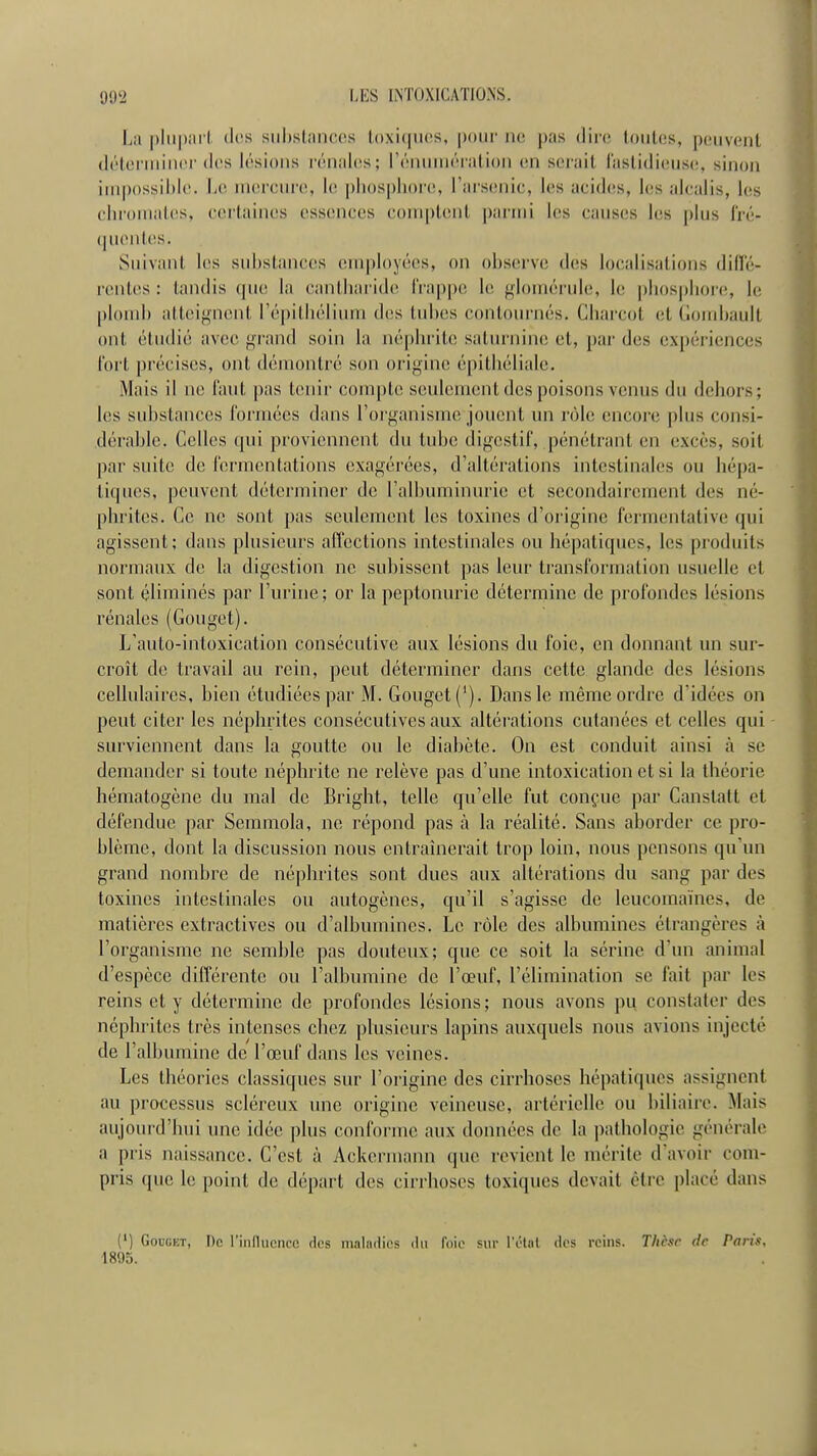 La |)lii|)ai'l. des substances loxicuicîs, pour ne pas dire toutes, peuvent (létonuincf (les lésions l'énaics; rénnuiération en serait (astidicMisc, sinon impossible. Le uKircure, le |)liospliore, l'aisenie, l(!s aeides, les alcalis, les chromâtes, certaines essences comptent parmi les causes les plus l'ré- (|uentes. Suivant les substances employées, on observe des localisations diffé- rentes : tandis rpie la cantbai ide frappe U\ f^lomérule, h; pb()spbor(î, le ploud) atteif^nent Tépitliélium des tubes contournés. Cbarcot et (loiid)ault ont étudié avec gi-and soin la néphrite saturnine et, par des expériences fort précises, ont démontré son origine épitbéliale. Mais il ne faut pas tenir compte seulement des poisons venus du dehors; les substances formées dans l'oi-j^anisme jouent un rôle encore plus consi- dérable. Celles qui proviennent du tube digestif, pénétrant en excès, soit par suite de fermentations exagérées, d'altérations intestinales ou hépa- tiques, peuvent déterminer de l'albuminurie et secondairement des né- phrites. Ce ne sont pas seulement les toxines d'origine fermentative qui agissent; dans plusieurs affections intestinales ou hépatiques, les produits normaux de la digestion ne subissent pas leur transformation usuelle et sont éliminés par l'urine; or la peptonurie détermine de profondes lésions rénales (Gouget). L'auto-intoxication consécutive aux lésions du foie, en donnant un sur- croît de travail au rein, peut déterminer dans cette glande des lésions cellulaires, bien étudiées par M. Gouget ('). Dans le même ordre d'idées on peut citer les néphrites consécutives aux altérations cutanées et celles qui surviennent dans la goutte ou le diabète. On est conduit ainsi à se demander si toute néphrite ne relève pas d'une intoxication et si la théorie hématogène du mal de Bright, telle qu'elle fut conçue par Canstatt et défendue par Semmola, ne répond pas à la réalité. Sans aborder ce pro- blème, dont la discussion nous entraînerait trop loin, nous pensons qu'un grand nombre de néphrites sont dues aux altérations du sang par des toxines intestinales ou autogènes, qu'il s'agisse de leucomaïnes, de matières extractives ou d'albumines. Le rôle des albumines étrangères à l'organisme ne semble pas douteux; que ce soit la sérine d'un animal d'espèce différente ou l'albumine de l'œuf, l'élimination se fait par les reins et y détermine de profondes lésions ; nous avons pu constater des néphrites très intenses chez plusieurs lapins auxquels nous avions injecté de l'albumine de l'œuf dans les veines. Les théories classiques sur l'origine des cirrhoses hépatiques assignent au processus scléreux une origine veineuse, artérielle ou biliaire. Mais aujourd'hui une idée plus conforme aux données de la pathologie générale a pris naissance. C'est à Ackermann que revient le mérite d'avoir com- pris que le point de départ des cirrhoses toxiques devait être placé dans (') Gouget, De l'influence des maindios du foii' sur l'état des reins. Thdsr de Paris, 1895.