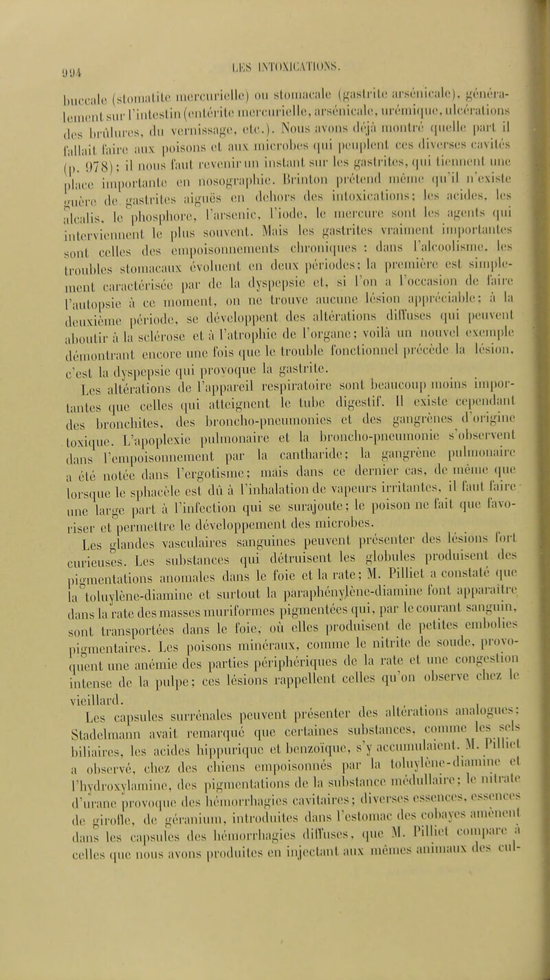 buccale (stomalile iiierciiricllc) ou slouiacale ({<astrilc arsùuicalo), j^^énéia- |,Mii(MilsuiMMnleslin((Mil,ôi'it(nnoirurielle,ars(Miical(\unMiii(|U(\ul(u'Ma^ (les brûlures, du vernissage, elc). Nous avons déjà montré (|uelle part il billail l'aire aux poisons el aux microbes (|ni peuplent ces diversiis cavités (p. i)78); il lions faut revenir un instant sur les gastrites, (jui lienneni uin' place importante en nosograpbic. Hrinton prétend mouK! (ju'il n'exisle ■Mière de gastrites aiguës en debors des intoxications; les acides, les alcalis, le^'pbospbore, l'arsenic, l'iode, le merciu'c sont les agents (pii interviennent le pbis souvent. Mais les gastrites vraiment im|)orlantes sont celles des empoisonnements cbronicpies : dans l'alcoolisme, les troubles stomacaux évoluent en deux périodes: la première est simple- ment caractérisée par de la dyspepsie et, si l'on a l'occasion de laiii; l'autopsie à ce nuMuent, on ne trouve aucune lésion ap|)réciable; à la deuxième période, se développent des altérations dilVuses qui peuveni aboutii' à la sclérose et à l'ali'opbie de l'organe; voilà un nouvel exemple; démontrant encore une fois que le trouble ibnctionncl précède la lésion, c'est la dyspepsie qui provoque la gastrite. Les altérations de l'appareil respiratoire sont beaucoup moins niipor- lantes que celles qui atteignent le tube digeslii'. Il existe cependant des bronchites, des broncho-pnemuonies et des gangrènes d'orignie toxique. L'upoplexie pulmonaire et la broncbo-pneuuionic s'observent dans l'empoisonnement par la cantbaride; la gangrène pulmonaire a été notée dans l'ergolismc; mais dans ce dernier cas, de même (pu lorsque le spbacèle est dû à l'inhalation de vapeurs irritantes, il laul laiie une large part à l'inlcction qui se surajoute; le poison ne lait que favo- riser ct^'permettre le développement des microbes. Les glandes vasculaires sanguines peuvent présenter des lésions (ort curieuses. Les substances qui détruisent les globules produisent des piomentations anomales dans le foie et la rate; M. Pilliel a constate (lue la\)luylène-diamine et surtout la parapliénylène-diamine font apparaître dans la rate des masses inuriformcs pigmentées qui, par le courant sangum. sont transportées dans le foie, où elles produisent de petites embolies pi.rraentaires. Les poisons minéraux, comme le nitrite de soude, provo- quent une anémie des parties périphériques de la rate et une congestion intense de la pulpe; ces lésions rappellent celles qu'on observe chez le vieillard. . Les capsules surrénales peuvent présenter des altérations analogues; Stadelmann avait remarqué que certaines substances, comme^ les sels biliaires, les acides hippurique et benzoïque, s'y accunmhuent. >I. 1 illu-t a observé, chez des cbiens enq)oisonnés par la toluylène-diamine et l'hydroxylamine, des pigmentations de la substance médullaire; le nitrate d'urane provoque des hémorrhagies cavitaii-es; diverses essences, essences de girolle, de géranium, introduites dans l'estomac des cobayes amènent dans les capsules des hémorrbagies dilVuses. (pie M. PiMu'l compare a celles (pie nous avons produites en injectant aux mêmes animaux des cui-