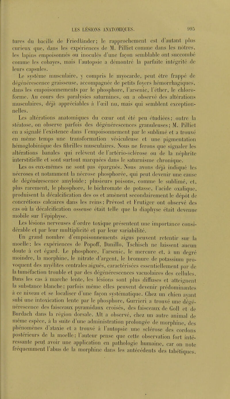 turcs du Ijacillc du Friedliindor; lc> rapprochement est d'aiitnnl |)liis curieux que, dans les expériences de M. Pilliet connue dans les nôtres, les lapins empoisonnés ou inoculés d'une façon seniblahle ont succombé comme les co])ayes, mais rauto|)sie a déinoniré In parfaite intégi'ité de leurs capsules. Le système musculaire, y compris le myocarde, peut être frap|)é de dégénérescence graisseuse, accompagnée de petits foyers hémorrhagiqnes, dans les empoisonnements par le phosphore, l'arsenic, l'éther, le chloro- fonne. An cours des ])aralysics saturnines, on a observé des altérations nuisculaires. déjà appréciables à Fœil nu, mais qui semblent exception- nelles. Les altérations anatomiqnes du cœur ont été peu étudiées; outre la stéalose, on observe parfois des dégénérescences granuleuses; M. Pilliet en a signalé rexistence dans rempoisonncment par le sublimé et a trouvé en même temps une transformation vésiculeuse et une pigmentation hémoglobinique des fibrilles musculaires. Nous ne ferons que signaler les altérations banales qui relèvent de l'artério-sclérosc ou de la néphrite interstitielle et sont surtout marquées dans le saturnisme chronique. Les os eux-mêmes ne sont pas épargnés. Nous avons déjà indiqué les nécroses et notamment la nécrose phosphorée, qui peut devenir une cause de dégénérescence amyloïde; plusieurs poisons, comme le sublimé, et, plus rarement, le phosphore, le bichromate de potasse, l'acide oxalique, produisent la décalcification des os et amènent secondairement le dépôt de concrétions calcaires dans les reins ; Prévost et Frutigor ont observé des cas où la décalcification osseuse était telle que la diaphyse était devenue mobile sur l'épiphyse. Les lésions nerveuses d'ordre toxique présentent une importance consi- dérable et pai' leur multiplicité et par leur variabilité. Un grand nombre d'empoisonnements aigus peuvent retentir sur la moelle; les expériences de Popoff, Danillo, Tschisch ne laissent aucun doute à cet égard. Le phosphore, l'arsenic, le mercure et. à un degré moindre, la morphine, le nitrate d'argent, le bromure de ])otassium ])ro- voquent des myélites centrales aiguës, caractérisées essentiellement par de la tuméfaction trouble et par des dégénérescences vacuolaires des cellules. Dans les cas à marche lente, les lésions sont plus dilVuses et atteignent la substance blanche; parfois même elles peuvent devenir prédoiuinantes à ce niveau et se localiser d'une façon systématique. Chez un chien ayant subi une intoxication lente par le phosphore, Guriicri a trouvé une détré- nérescence des faisceaux pyramidaux croisés, des faisceaux de Goll et de Burdach dans la région dorsale. Alt a observé, chez un autre animal de même espèce, à la suite d'une administration prolongée de mor|)lnne, des phénomènes d'ataxie et a trouvé à l'autopsie une sclérose des cordons postérieurs de la moelle; l'auteur pense que cette observation fort inté- ressante peut avoir une application en pathologie humaine, car on note iVéqueuunent l'abus de la morphine dans les antécédents des tabétimies.