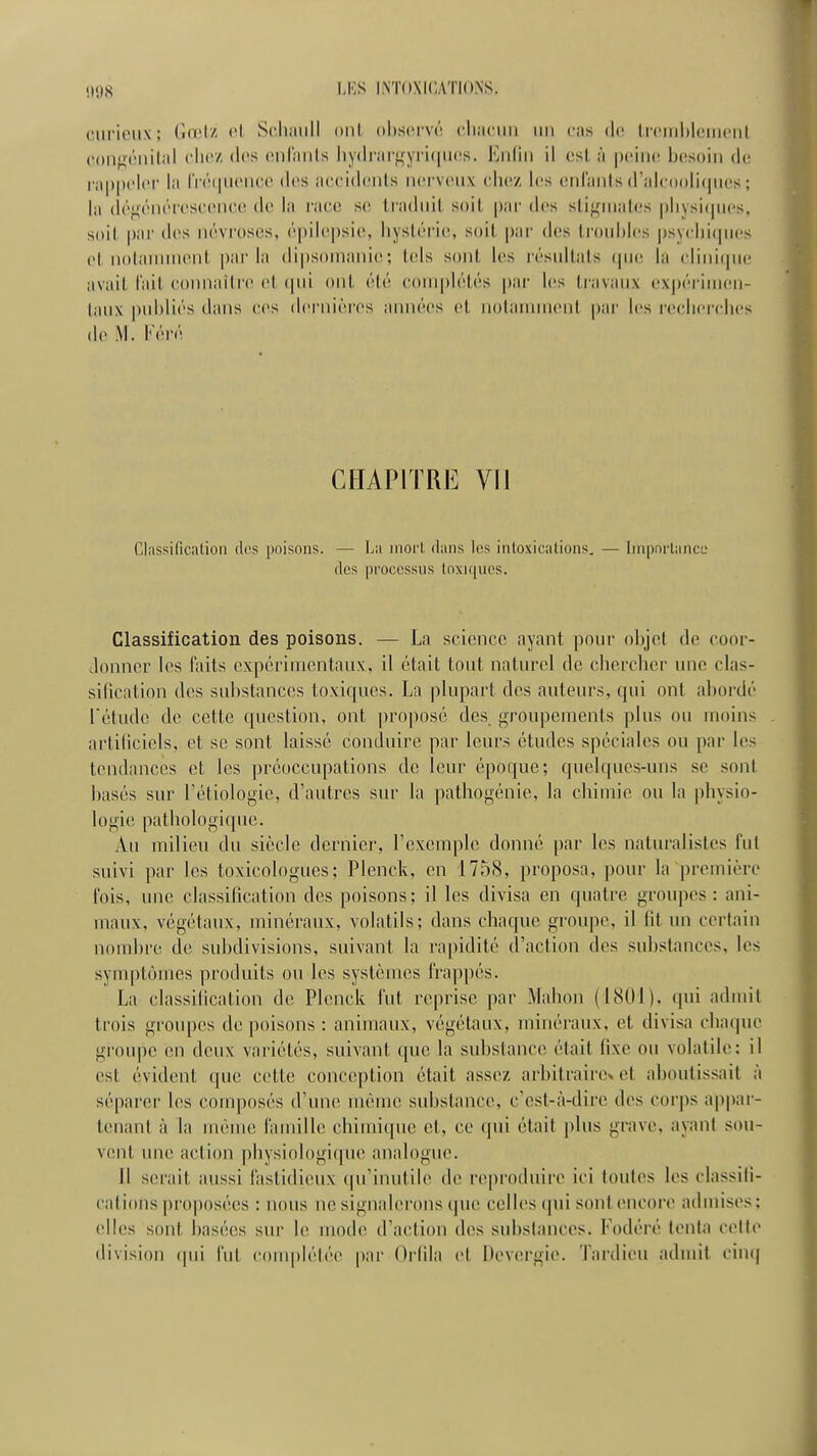 cnrioiix; (id'l/ «'1 Schaiill oui ohscivr. ('liiiciiii un eus de, In-iiihlciiiciii (•oiif^t'iuljil <'lii'z (l<>s (Miliiiils liy(lnii'gyi'i(iii('s. Eiiliii il csl, à peine ijc^soin de rii|)|)elei' lii l'ré(|iieiico des iiccidiMils nerveux cli(!Z les enlanls d'idc()()li(jues ; la déf^énéi'escencc de la race se liaduil, soil par des sti<^niales |)liysi(pies. soil par des névroses, épilcpsie, hysléric;, soit par des Irouhles psyclii(iu(!s el noiauniienl. parla dipsonianie; tels sont les résultais (pu; la clinicpie avait l'ait connaître et (pii ont été complétés par les travaux expérinien- laux publiés dans ces deiMiières années et notamment par l(!s reclierclies de M. Féré CHAPITRE VII Classification des poisons. — La inoii dans les intoxications, — linpmiancL* des processus toxiques. Classification des poisons. — La science ayant pour objet de coor- ^lonner les faits expérimentaux, il était tout naturel de chercher une clas- silication des substances toxiques. La plupart des auteurs, qui ont ahordé l'étude de cette question, ont proposé des groupements plus ou moins artiliciels, et se sont laissé conduire par leurs études spéciales ou par les tendances et les préoccupations de leur époque; quelques-uns se sont hasés sur l'étiologie, d'autres sur la pathogénie, la chimie ou la physio- logie pathologique. Au milieu du siècle dernier, l'exemple donné par les naturalistes fui suivi par les toxicologues; Plenck, en 175(S, proposa, pour la première fois, une classification des poisons ; il les divisa en quatre groupes : ani- maux, végétaux, minéraux, volatils; dans chaque groupe, il fit un certain nomhre de subdivisions, suivant la rapidité d'action des substances, les synq)t(jmes produits ou les systèmes frappés. La classification de Plenck fut reprise par Mahon (1801), qui admit trois groupes de poisons : animaux, végétaux, minéraux, et divisa chatpie groupe en deux variétés, suivant que la sul)stance était fixe ou volatile: il est évident (jue cette conception était assez arbitraire^ et ahoutissait à séparer les conqiosés d'une même substance, c'est-iWlire des corps appar- tenant à la même famille chimique et, ce qui était j)lus grave, ayant sou- vent une action physiologique analogue. 11 serait aussi fastidieux qu'inutile de re|iroduire ici toutes les classifi- cations pr()|)osées : nous ne signalerons (jue celles (pii sont encore admises; elles sont basées sur le mode d'action des subslances. Fodéré lenla celle division qui l'ut couqjlétéo par Orfila et Devcrgie. Tardieu admit cin(|