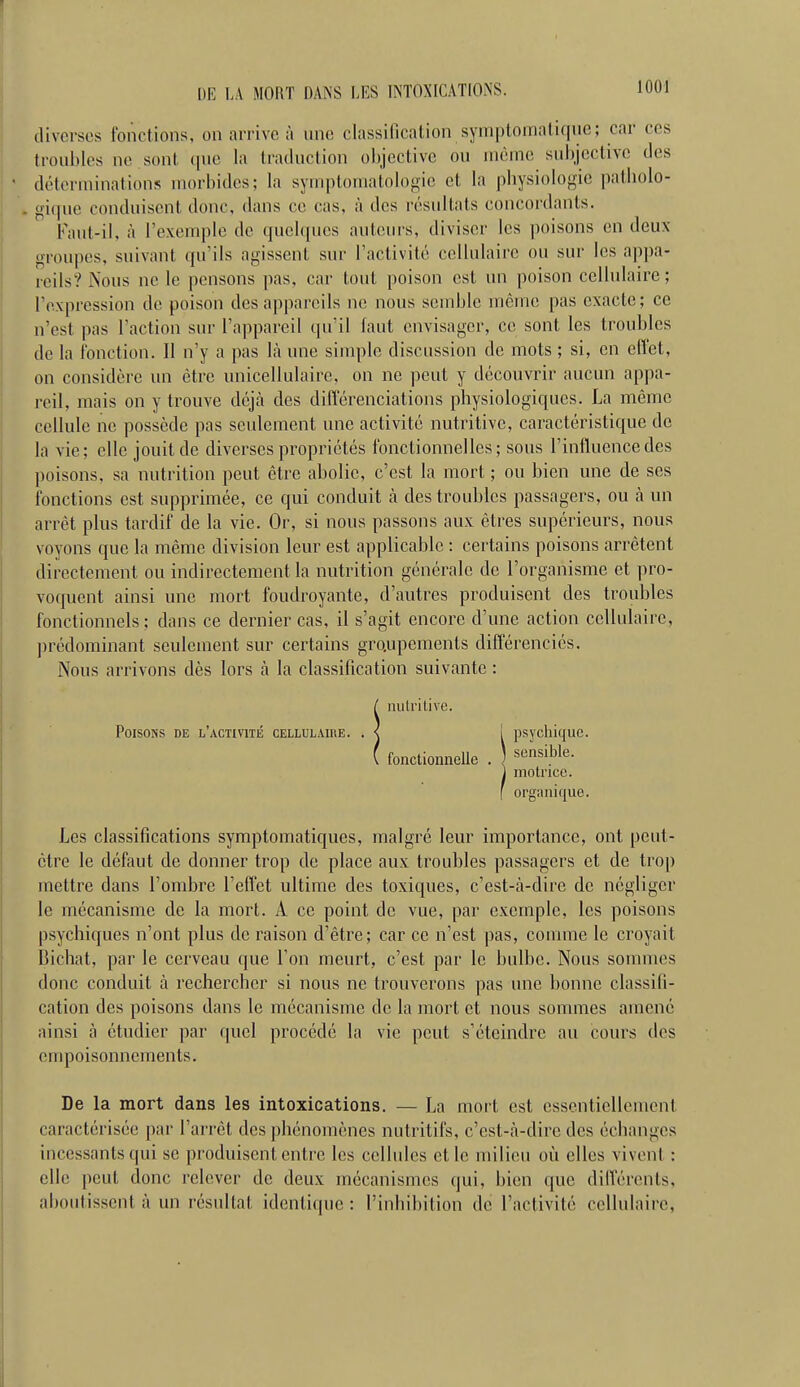 diverses fonctions, on arrive à une classification syniptomniique; car ces trouilles ne .sont que la traduclion objective ou uièinc subjective des déterminations morbides; la symptouiatologie et la pbysiologie patliolo- gi(pie conduisent donc, dans ce cas, à des résultats concordants. Faut-il, à l'exemple de quelques auteurs, diviser les poisons en deux- groupes, suivant qu'ils agissent sur l'activité cellulaire ou sur les appa- reils? Nous ne le pensons ])as, car tout poison est un poison cellulaire; l'expression de poison des aj)parcils ne nous semble iricme pas exacte; ce n'est pas l'action sur l'appareil qu'il faut envisager, ce sont les troubles de la fonction. Il n'y a pas là une simple discussion de mots ; si, en effet, on considère un être unicellulaire, on ne peut y découvrir aucun appa- reil, mais on y trouve déjcà des différenciations physiologiques. La même cellule ne possède pas seulement une activité nutritive, caractéristique de la vie; elle jouit de diverses propriétés fonctionnelles; sous l'influence des ])oisons, sa nutrition peut être abolie, c'est la mort ; ou bien une de ses fonctions est supprimée, ce qui conduit à des troubles passagers, ou à mi arrêt plus tardif de la vie. Or, si nous passons aux êtres supérieurs, nous voyons que la même division leur est applicable : certains poisons arrêtent directement ou indirectement la nutrition générale de l'organisme et pro- voquent ainsi une mort foudroyante, d'autres produisent des troubles fonctionnels ; dans ce dernier cas, il s'agit encore d'une action cellulaire, jH'édominant seulement sur certains groupements différenciés. Nous arrivons dès lors à la classification suivante : / nutritive. Poisons de l'activité cellulaire. . < I psychique. ( fonctionnelle . «•^^'J^^''- 1 motrice. I organique. Les classifications symptomatiques, malgré leur importance, ont peut- être le défaut de donner trop de place aux troubles passagers et de trop mettre dans l'ombre l'effet ultime des toxiques, c'est-à-dire de négliger le mécanisme de la mort. A ce point de vue, par exemple, les poisons psychiques n'ont plus de raison d'être; car ce n'est pas, comme le croyait Bichat, par le cerveau que Ton meurt, c'est par le bulbe. Nous sommes donc conduit à rechercher si nous ne trouverons pas une bonne classifi- cation des poisons dans le mécanisme de la mort et nous sommes amené ainsi à étudier ])ar quel procédé la vie peut s'éteindre au cours des empoisonnements. De la mort dans les intoxications. — La mort est essentiellement caractérisée par l'arrêt des phénomènes nutritifs, c'est-à-dire des échanges incessants qui se produisent entre les cellules elle milieu où elles vivent : elle peut donc relever de deux mécanismes qui, bien que différents, aboutissent à im résultat identique : l'inhibition de l'activité cellulaire,