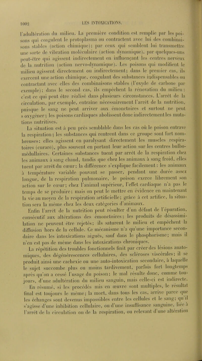 radiillôrniion du milieu. Lu proiiiicTC condition est i-cinplin par l(!s poi- sons (pu' coiifiidc'nl lo pi'oloplasnia o\i ('oniracicnl avec lui des ('orid)inai- sons stables (action cliiuii(pi(i) ; par (U'ux ipii scmhhîiil lui IrausincUic une sorte de vibration uiolé(;ulair(i (action dynamique), par (piclques-uns peut-être qui agissent indirectement en iniluiînc.ant les e(întres nerveux (hî la nutrition (a(;tion nervo-(lynami(pu',). Les poisoiin (jui modilient k milieu agissent dii'ectcmenl ou indirectement; dans le pr(;mi('r cas, ils e.\erc(>nt une action chimique, coagulant des sid)stanees iijdispiMisahlcs on contiiU'.tant avec elles des coudjinaisons stables (l'oxyde de cai'bone |)ar exemple): dîuis le second cas, ils empêchent la rénovation du milieu: c'est ce qui peut être réalisé dans |)lusiem's circonstances. L'arrêt de la circulation, par exemple, entraîne nécessairement l'arrêt de la nutrition, puisque le sang ne peut arriver aux émonctoires et sui'tout ne |ieut s oxygéner; les poisons cardiaques abolissent donc indirectement les muta- tions nutritives. La situation est à peu près semblable dans les cas où le poison entrave la respiration ; les substances qui rentrent dans ce groupe sont loi't nom- breuses: elles agissent en paralysant directement les muscles res|)ira- toircs (curare), plus souvent en portant leur action sur les centres bulbo- méduUaires. Certaines substances tuent par arrêt de la respiration chez les animaux h sang chaud, tandis que chez les animaux h sang froid, elles tuent par arrêt du cœur: la différence s'explique facilement: les animaux à température variable pouvant se passer, pendant une durée assez longue, de la respiration pulmonaire, le poison exerce librement son action sur le cœur; chez l'animal supérieur, l'effet cardiaque n'a ])as le temps de se produire; mais on peut le mettre en évidence en maintenant la vie au moyen de la respiration artificielle; grâce à cet artifice, la situa- tion sera la même chez les deux catégories d'animaux. Enfin l'arrêt de la nutrition peut résulter d'un défaut de l'épuration, consécutif aux altérations des émonctoires : les produits de désassimi- lalion ne peuvent être rejetés; ils saturent le milieu et empêchent la diffusion hors de la cellule. Ce mécanisme n'a qu'une importance secon- daire dans les intoxications aiguës, sauf dans le pliosphorisme; mais d n'en est pas de même dans les intoxications chroniques. La répétition des troubles fonctionnels finit par créer des lésions analo- miques, des dégénérescences cellulaires, des scléroses viscérales; il se produit ainsi une cachexie ou une auto-intoxication secondaii'e, à hupiellc le sujet succombe plus ou moins tardivement, parfois fort longlcuq)s après qu'on a cessé l'usage du poison; le mal résulte donc, comme tou- jours, d'une adidtération du milieu sanguin, mais celle-ci est indirecte. résumé, si les procédés mis en œuvre sont nndtiples, le résultai final est toujours le même; la mort, dans tous les cas, arrive jiarce (pie les échanges sont devenus inqiossibles entre les cellules el le sang; qu il s'agisse d'ime inhibition celhdaire, ou d'une insuffisance sanguine, bée à l'arrêt de la circulai ion ou de la respiration, ou relevant d'une altération